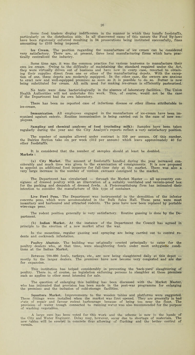 Some food traders display indifference in the manner in which they handle foodstuffs, particularly on the distribution side. In all discovered cases of this nature the Food By-laws have been rigorously enforced resulting in 34 prosecutions being instituted successfully, fines amounting to £103 being imposed. Ice Cream. The position regarding the manufacture of ice cream can be considered very satisfactory. There are, at present, three local manufacturing firms which have prac¬ tically centralised the industry. Some time ago, it was the common practice for various tearooms to manufacture their own ice cream. Owing to the difficulty of maintaining the standard required under the Act, they were virtually driven out of business and have now in every case, resorted to obtain¬ ing their supplies direct from one or other of the manufacturing depots. With the excep¬ tion of one, these depots are modemly equipped. In the other case, the owners are anxious to erect new and well-equipped premises as soon as it is possible to do so. Butter is now being substituted for cream. All milk used for making ice-cream is efficiently pasteurised. No tests were done bacteriologically in the absence of laboratory facilities. The Union Health Authorities will not undertake this work. This, of course, would not be the case if the Department had its own laboratory. There has been no reported case of infectious disease or other illness attributable to ice-cream. Immunization. All employees engaged in the manufacture of ice-cream have been im¬ munised against enteric. Routine immunisation is being carried out in the case of new em¬ ployees. Sampling and chemical analyses of food (excluding milk): Samples have been taken regularly during the year and the City Analyst’s reports reflect a very satisfactory position. The number of samples allowed under contract is 350 per annum. Of this number, the Dairies Section take six per week (312 per annum) which leavs approximately 40 for other foodstuffs. It is considered that the number of samples should at least be doubled. Markets : (a) City Market. The amount of foodstuffs handled during the year increased con¬ siderably and much time was given to the examination of consignments. It is now proposed to appoint an additional food inspector for full-time duty at the market. There was also a very large increase in the number of venison carcases consigned to the market. The Department has circularised — through the Market Master — all up-country con¬ signees of dressed poultry with an illustration of a suitably ventilated and vermin-proof box for the packing and despatch of dressed fowls. A Pietermaritzburg firm has intimated their intention to consider the manufacture of this type of container. Live Fowl Pens. The Department was instrumental in the demolition of the inferior concrete pens, which were accommodated in the Bulk Sales Hall. These pens were most insanitary and harboured and attracted rodents. The pens have now been replaced by portable wire-cage pens. The rodent position generally is very satisfactory. Routine gassing is done by the De¬ partment. (b) Indian Market. At the instance of the Department the Council has agreed in principle to the erection of a new market after the war. In the meantime, regular gassing and spraying are being carried out to control ro¬ dents and cockroach infestation. Poultry Abattoir. The building was originally erected principally to cater for the poultry dealers who, at that time, were slaughtering fowls under most unhygiertic condi¬ tions at the Indian Market. Between 700-800 fowls, turkeys, etc., are now being slaughtered daily at this depot — mostly by the larger dealers. The premises have now become very congested and are due for expansion. This institution has helped considerably in preventing the ‘back-yard’ slaughtering of poultry. There is, of course, no legislation enforcing persons to slaughter at these premises such as applies to other meat intended for sale. The question of enlarging this building has been discussed with the Market Master, who has intimated that provision has been made in the post-war programme for enlarging the premises and the inclusion of cold-storage facilities. Squatters Market. Improvements to the wooden tables and platforms were suggested. These fittings were installed when the market was first opened. They are generally in bad s+ate of repair and favour rodent harbourage because of being too near the floor. The provision of water trough connected to running wa+er was also recommended for the purpose of washing vegetables. A large sum has been voted for this work and the scheme is now in the hands of the City and Water Engineer. Delay may, however, occur due to shortage of materials. The new tables will be erected in concrete thus allowing of flushing and the better control of vermin.
