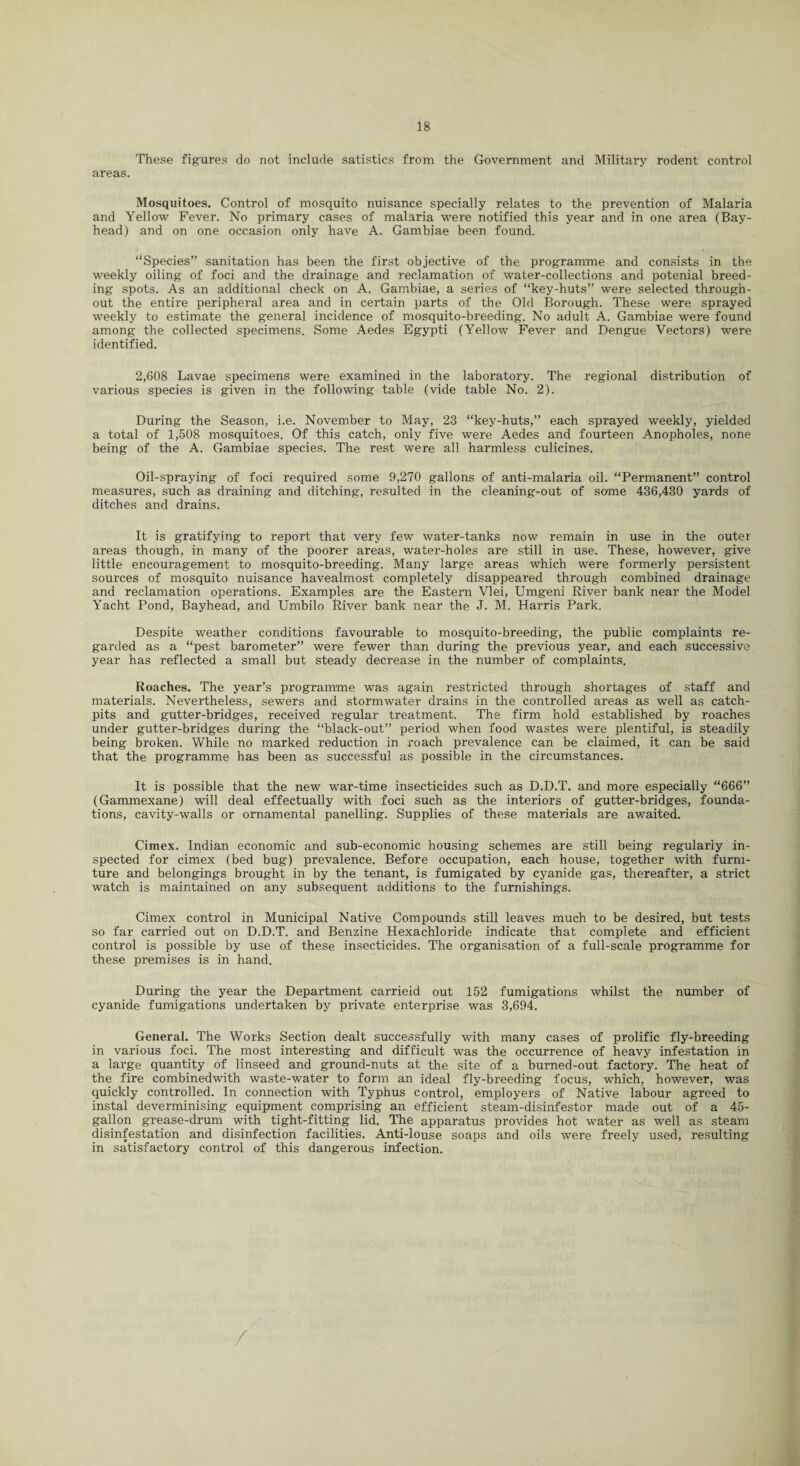These figures do not include satistics from the Government and Military rodent control areas. Mosquitoes. Control of mosquito nuisance specially relates to the prevention of Malaria and Yellow Fever. No primary cases of malaria were notified this year and in one area (Bay- head) and on one occasion only have A. Gambiae been found. “Species” sanitation has been the first objective of the programme and consists in the weekly oiling of foci and the drainage and reclamation of water-collections and potenial breed¬ ing spots. As an additional check on A. Gambiae, a series of “key-huts” were selected through¬ out the entire peripheral area and in certain parts of the Old Borough. These were sprayed weekly to estimate the general incidence of mosquito-breeding. No adult A. Gambiae were found among the collected specimens. Some Aedes Egypti (Yellow Fever and Dengue Vectors) were identified. 2,608 Lavae specimens were examined in the laboratory. The regional distribution of various species is given in the following table (vide table No. 2). During the Season, i.e. November to May, 23 “key-huts,” each sprayed weekly, yielded a total of 1,508 mosquitoes. Of this catch, only five were Aedes and fourteen Anopholes, none being of the A. Gambiae species. The rest were all harmless culicines. Oil-spraying of foci required some 9,270 gallons of anti-malaria oil. “Permanent” control measures, such as draining and ditching, resulted in the cleaning-out of some 436,430 yards of ditches and drains. It is gratifying to report that very few water-tanks now remain in use in the outer areas though, in many of the poorer areas, water-holes are still in use. These, however, give little encouragement to mosquito-breeding. Many large areas which were formerly persistent sources of mosquito nuisance havealmost completely disappeared through combined drainage and reclamation operations. Examples are the Eastern Vlei, Umgeni River bank near the Model Yacht Pond, Bayhead, and Umbilo River bank near the J. M. Harris Park. Despite weather conditions favourable to mosquito-breeding, the public complaints re¬ garded as a “pest barometer” were fewer than during the previous year, and each successive year has reflected a small but steady decrease in the number of complaints. Roaches. The year’s programme was again restricted through shortages of staff and materials. Nevertheless, sewers and stormwater drains in the controlled areas as well as catch- pits and gutter-bridges, received regular treatment. The firm hold established by roaches under gutter-bridges during the “black-out” period when food wastes were plentiful, is steadily being broken. While no marked reduction in roach prevalence can be claimed, it can be said that the programme has been as successful as possible in the circumstances. It is possible that the new war-time insecticides such as D.D.T. and more especially “666” (Gammexane) will deal effectually with foci such as the interiors of gutter-bridges, founda¬ tions, cavity-walls or ornamental panelling. Supplies of these materials are awaited. Cimex. Indian economic and sub-economic housing schemes are still being regularly in¬ spected for cimex (bed bug) prevalence. Before occupation, each house, together with furni¬ ture and belongings brought in by the tenant, is fumigated by cyanide gas, thereafter, a strict watch is maintained on any subsequent additions to the furnishings. Cimex control in Municipal Native Compounds still leaves much to be desired, but tests so far carried out on D.D.T. and Benzine Hexachloride indicate that complete and efficient control is possible by use of these insecticides. The organisation of a full-scale programme for these premises is in hand. During the year the Department carrieid out 152 fumigations whilst the number of cyanide fumigations undertaken by private enterprise was 3,694. General. The Works Section dealt successfully with many cases of prolific fly-breeding in various foci. The most interesting and difficult was the occurrence of heavy infestation in a large quantity of linseed and ground-nuts at the site of a burned-out factory. The heat of the fire combinedwith waste-water to form an ideal fly-breeding focus, which, however, was quickly controlled. In connection with Typhus control, employers of Native labour agreed to instal deverminising equipment comprising an efficient steam-disinfestor made out of a 45- gallon grease-drum with tight-fitting lid. The apparatus provides hot water as well as steam disinfestation and disinfection facilities. Anti-louse soaps and oils were freely used, resulting in satisfactory control of this dangerous infection.