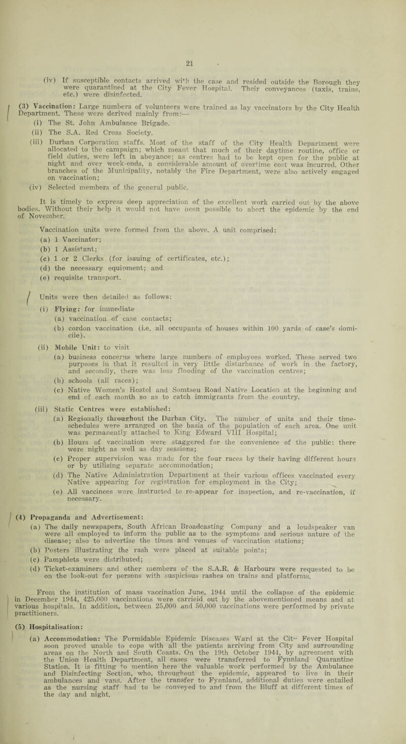 (iv) If susceptible contacts arrived wPh the case and resided outside the Borough they were quarantined at the City Fever Hospital. Their conveyances (taxis, trains, etc.) were disinfected. (3) Vaccination: Large numbers of volunteers were trained as lay vaccinators by the City Health Department. These were derived mainly from:— (i) The St. John Ambulance Brigade. (ii) The S.A. Red Cross Society. (iii) Durban Corporation staffs. Most of the staff of the City Health Department were allocated to the campaign; which meant that much of their daytime routine, office or field duties, were left in abeyance; as centres had to be kept'open for the public at night and over week-ends, a considerable amount of overtime cost was incurred. Other branches of the Municipality, notably the Fire Department, were also actively engaged on vaccination; (iv) Selected members of the general public. It is timely to express deep appreciation of the excellent work carried out by the above bodies. Without their help it would not have been possible to abort the epidemic by the end of November. Vaccination units were formed from the above. A unit comprised: (a) 1 Vaccinator; (b) 1 Assistant; (c) 1 or 2 Clerks (for issuing of certificates, etc.); (d) the necessary equipment; and (e) requisite transport. Units were then detailed as follows: (i) Flying: for immediate (a) vaccination of case contacts; (b) cordon vaccination (i.e. all occupants of houses within 100 yards of case’s domi¬ cile). (ii) Mobile Unit: to visit (a) business concerns where large numbers of employees worked. These served two purposes in that it resulted in very little disturbance of work in the factory, and secondly, there was less flooding of the vaccination centres; (b) schools (all races); (c) Native Women’s Hostel and Somtseu Road Native Location at the beginning and end of each month so as to catch immigrants from the country. (iii) Static Centres were established: (a) Regionally throughout the Durban City. The number of units and their time- schedules were arranged on the basis of the population of each area. One unit was permanently attached to King Edward VIII Hospital; (b) Hours of vaccination were staggered for the convenience of the public: there were night as well as day sessions; (c) Proper supervision was made for the four races by their having different hours or by utilising separate accommodation; (d) The Native Administration Department at their various offices vaccinated every Native appearing for registration for employment in the City; (e) All vaccinees were instructed to re-appear for inspection, and re-vaccination, if necessary. (4) Propaganda and Advertisement: (a) The daily newspapers, South African Broadcasting Company and a loudspeaker van were all employed to inform the public as to the symptoms and serious nature of the disease; also to advertise the times and venues of vaccination stations; (b) Posters illustrating the rash were placed at suitable points; (c) Pamphlets were distributed; (d) Ticket-examiners and other members of the S.A.R. & Harbours were requested to be on the look-out for persons with suspicious rashes on trains and platforms. From the institution of mass vaccination June, 1944 until the collapse of the epidemic in December 1944, 425,000 vaccinations were carrieid out by the abovementioned means and at various hospitals. In addition, between 25,000 and 50,000 vaccinations were performed by private practitioners. (5) Hospitalisation: (a) Accommodation: The Formidable Epidemic Diseases Ward at the CiW Fever Hospital soon proved unable to cope with all the patients arriving from City and surrounding areas on the North and South Coasts. On the 19th October 1944, by agreement with the Union Health Department, all cases were transferred to Fynnland Quarantine Station. It is fitting to mention here the valuable work performed by the Ambulance and Disinfecting Section, who, throughout the epidemic, appeared to live in their ambulances and vans. After the transfer to Fynnland, additional duties were entailed as the nursing staff had to be conveyed to and from the Bluff at different times of the day and night.