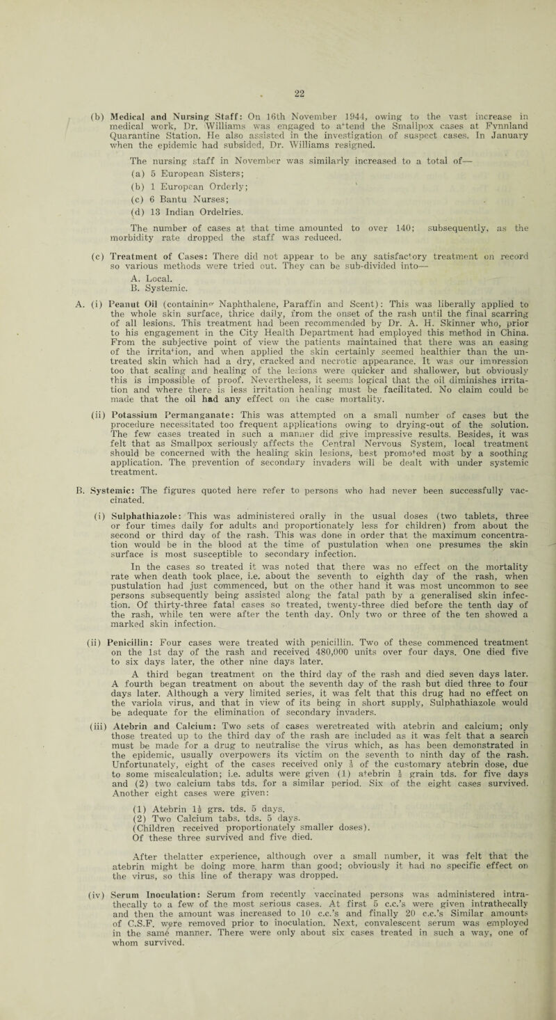 (b) Medical and Nursing Staff: On 16th November 1944, owing to the vast increase in medical work, Dr. Williams -was engaged to attend the Smallpox cases at Fvnnland Quarantine Station, fie also assisted in the investigation of suspect cases. In January when the epidemic had subsided, Dr. Williams resigned. The nursing staff in November was similarly increased to a total of— (a) 5 European Sisters; (b) 1 European Orderly; (c) 6 Bantu Nurses; (d) 13 Indian Ordelries. The number of cases at that time amounted to over 140; subsequently, as the morbidity rate dropped the staff was reduced. (c) Treatment of Cases: There did not appear to be any satisfactory treatment on record so various methods were tried out. They can be sub-divided into— A. Local. B. Systemic. A. (i) Peanut Oil (containing Naphthalene, Paraffin and Scent): This was liberally applied to the whole skin surface, thrice daily, from the onset of the rash until the final scarring of all lesions. This treatment had been recommended by Dr. A. H. Skinner who, prior to his engagement in the City Health Department had employed this method in China. From the subjective point of view the patients maintained that there was an easing of the irrita+ion, and when applied the skin certainly seemed healthier than the un¬ treated skin which had a dry, cracked and necrotic appearance. It was our imoression too that scaling and healing of the lesions were quicker and shallower, but obviously this is impossible of proof. Nevertheless, it seems logical that the oil diminishes irrita¬ tion and where there is less irritation healing must be facilitated. No claim could be made that the oil had any effect on the case mortality. (ii) Potassium Permanganate: This was attempted on a small number of cases but the procedure necessitated too frequent applications owing to drying-out of the solution. The few cases treated in such a manner did give impressive results. Besides, it was felt that as Smallpox seriously affects the Central Nervous System, local treatment should be concerned with the healing skin lesions, best promoted most by a soothing application. The prevention of secondary invaders will be dealt with under systemic treatment. B. Systemic: The figures quoted here refer to persons who had never been successfully vac¬ cinated. (i) Sulphathiazole: This was administered orally in the usual doses (two tablets, three or four times daily for adults and proportionately less for children) from about the second or third day of the rash. This w^as done in order that the maximum concentra¬ tion would be in the blood at the time of pustulation when one presumes the skin surface is most susceptible to secondary infection. In the cases so treated it was noted that there was no effect on the mortality rate when death took place, i.e. about the seventh to eighth day of the rash, when pustulation had just commenced, but on the other hand it was most uncommon to see persons subsequently being assisted along the fatal path by a generalised skin infec¬ tion. Of thirty-three fatal cases so treated, twenty-three died before the tenth day of the rash, while ten were after the tenth day. Only two or three of the ten showed a marked skin infection. (ii) Penicillin: Four cases were treated with penicillin. Two of these commenced treatment on the 1st day of the rash and received 480,000 units over four days. One died five to six days later, the other nine days later. A third began treatment on the third day of the rash and died seven days later. A fourth began treatment on about the seventh day of the rash but died three to four days later. Although a very limited series, it was felt that this drug had no effect on the variola virus, and that in view of its being in short supply, Sulphathiazole would be adequate for the elimination of secondary invaders. (iii) Atebrin and Calcium: Two sets of cases weretreated with atebrin and calcium; only those treated up to the third day of the rash are included as it was felt that a search must be made for a drug to neutralise the virus which, as has been demonstrated in the epidemic, usually overpowers its victim on the seventh to ninth day of the rash. Unfortunately, eight of the cases received only l of the customary atebrin dose, due to some miscalculation; i.e. adults were given (1) atebrin \ grain tds. for five days and (2) two calcium tabs tds. for a similar period. Six of the eight cases survived. Another eight cases were given: (1) Atebrin 1 & grs. tds. 5 days. (2) Two Calcium tabs. tds. 5 days. (Children received proportionately smaller doses). Of these three survived and five died. After thelatter experience, although over a small number, it was felt that the atebrin might be doing more harm than good; obviously it had no specific effect on the virus, so this line of therapy was dropped. (iv) Serum Inoculation: Serum from recently vaccinated persons was administered intra- thecally to a few of the most serious cases. At first 5 c.c.’s were given intrathecally and then the amount was increased to 10 c.c.’s and finally 20 c.c.’s Similar amounts of C.S.F. were removed prior to inoculation. Next, convalescent serum was employed in the same manner. There were only about six cases treated in such a way, one of whom survived.