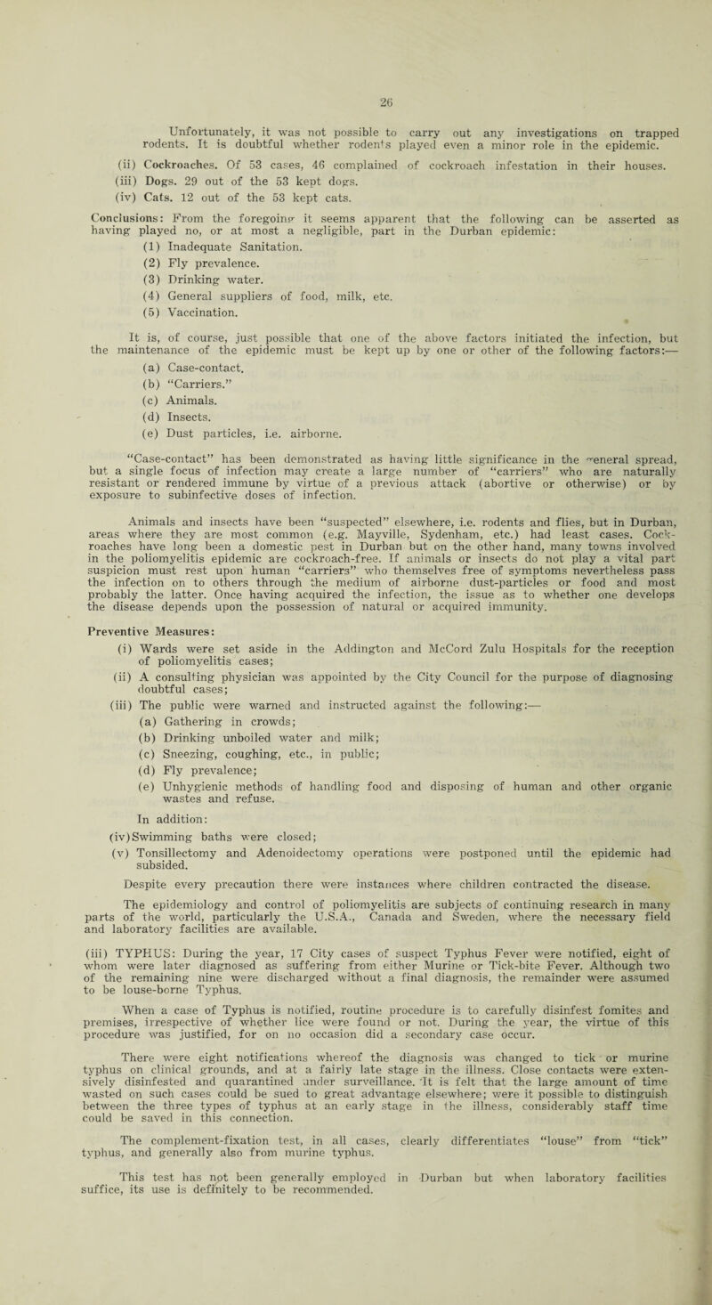Unfortunately, it was not possible to carry out any investigations on trapped rodents. It is doubtful whether rodents played even a minor role in the epidemic. (ii) Cockroaches. Of 53 cases, 46 complained of cockroach infestation in their houses. (iii) Dogs. 29 out of the 53 kept dogs. (iv) Cats. 12 out of the 53 kept cats. Conclusions: From the foregoinp- it seems apparent that the following can be asserted as having played no, or at most a negligible, part in the Durban epidemic: (1) Inadequate Sanitation. (2) Fly prevalence. (3) Drinking water. (4) General suppliers of food, milk, etc. (5) Vaccination. It is, of course, just possible that one of the above factors initiated the infection, but the maintenance of the epidemic must be kept up by one or other of the following factors:— (a) Case-contact. (b) “Carriers.” (c) Animals. (d) Insects. (e) Dust particles, i.e. airborne. “Case-contact” has been demonstrated as having little significance in the general spread, but a single focus of infection may create a large number of “carriers” who are naturally resistant or rendered immune by virtue of a previous attack (abortive or otherwise) or by exposure to subinfective doses of infection. Animals and insects have been “suspected” elsewhere, i.e. rodents and flies, but in Durban, areas where they are most common (e.g. Mayville, Sydenham, etc.) had least cases. Cock¬ roaches have long been a domestic pest in Durban but on the other hand, many towns involved in the poliomyelitis epidemic are cockroach-free. If animals or insects do not play a vital part suspicion must rest upon human “carriers” who themselves free of symptoms nevertheless pass the infection on to others through the medium of airborne dust-particles or food and most probably the latter. Once having acquired the infection, the issue as to whether one develops the disease depends upon the possession of natural or acquired immunity. Preventive Measures: (i) Wards were set aside in the Addington and McCord Zulu Hospitals for the reception of poliomyelitis cases; (ii) A consulting physician was appointed by the City Council for the purpose of diagnosing doubtful cases; (iii) The public were warned and instructed against the following:— (a) Gathering in crowds; (b) Drinking unboiled water and milk; (c) Sneezing, coughing, etc., in public; (d) Fly prevalence; (e) Unhygienic methods of handling food and disposing of human and other organic wastes and refuse. In addition: (iv) Swimming baths were closed; (v) Tonsillectomy and Adenoidectomy operations were postponed until the epidemic had subsided. Despite every precaution there were instances where children contracted the disease. The epidemiology and control of poliomyelitis are subjects of continuing research in many parts of the world, particularly the U.S.A., Canada and Sweden, where the necessary field and laboratory facilities are available. (iii) TYPHUS: During the year, 17 City cases of suspect Typhus Fever were notified, eight of whom were later diagnosed as suffering from either Murine or Tick-bite Fever. Although two of the remaining nine were discharged without a final diagnosis, the remainder were assumed to be louse-borne Typhus. When a case of Typhus is notified, routine procedure is to carefully disinfest fomites and premises, irrespective of whether lice were found or not. During the year, the virtue of this procedure was justified, for on no occasion did a secondary case occur. There were eight notifications whereof the diagnosis was changed to tick or murine typhus on clinical grounds, and at a fairly late stage in the illness. Close contacts were exten¬ sively disinfested and quarantined under surveillance. 'It is felt that the large amount of time wasted on such cases could be sued to great advantage elsewhere; were it possible to distinguish between the three types of typhus at an early stage in the illness, considerably staff time could be saved in this connection. The complement-fixation test, in all cases, clearly differentiates “louse” from “tick” typhus, and generally also from murine typhus. This test has not been generally employed in Durban but when laboratory facilities suffice, its use is definitely to be recommended.