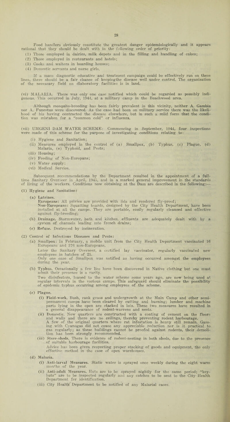 Food handlers obviously constitute the greatest danger epidemiologically and it appears rational that they should be dealt with in the following order of priority: (1) Those employed in dairies, milk depots and in the filling and handling of cakes; (2) Those employed in restaurants and hotels; (3) Cooks and waiters in boarding houses; (4) Domestic servants and nurse girls. If a mass diagnostic educative and treatment campaign could be effectively run on these lines, there should be a fair chance of keepingthe disease well under control. The organisation of the necessary field an dlaboratory facilities is in land. (vi) MALARIA. There was only one case notified which could be regarded as possibly indi¬ genous. This occurred in July, 1944, at a military camp in the Beachwood area. Although mosquito-breeding has been fairly prevalent in this vicinity, neither A. Gambia nor A. Funestus were discovered. As the case had been on military service there was the likeli¬ hood of his having contracted the disease elsewhere, but in such a mild form that the condi¬ tion was mistaken for a “common cold” or influenza. (vii) UMGENI DAM WATER SCHEME: Commencing in September, 1944, four inspections were made of this scheme for the purpose of investigating conditions relating to: (i) Hygiene and Sanitation; (ii) Measures employed in the control of (a) Smallpox, (b) Typhus, (c) Plague, (d) Malaria, (e) Typhoid, and Pests; (iii) Housing; (iv) Feeding of Non-Europans; (v) Water supply; (vi) Medical Service. Subsequent recommendations by the Department resulted in the appointment of a full¬ time Sanitary Overseer in April, 1945, and in a marked general improvement in the standards of living of the workers. Conditions now obtaining at the Dam are described in the following:— (1) Hygiene and Sanitation; (a) Latrines. Europeans: All privies are provided with lids and rendered fly-proof; Non-Europeans: Squatting boards, designed by the City Health Department, have been installed at all the camps. They are portable, easily regularly cleansed and effective against fly-breeding; (b) Drainage. Stormwater, bath and kitchen, effluents are adequately dealt with by a system of channels leading into french drains; (c) Refuse. Destroyed by incineration. (2) Control of Infectious Diseases and Pests: (a) Smallpox: In February, a mobile unit from the City Health Department vaccinated 16 Europeans and 376 non-Europeans. Later the Sanitary Overseer, a certified lay vaccinator, regularly vaccinated new employees in batches of 25. Only one case of Smallpox was notified as having occurred amongst the employees during the year. (b) Typhus. Occasionally a few lice have been discovered in Native clothing but one must admit their presence is a rarity. Two disinfestors, loaned to the water scheme some years ago, are now being used at regular intervals in the various camps. This safeguard should eliminate the possibility of epidemic typhus occurring among employees of the scheme. (c) Plague. (i) Field-work. Bush, rank grass and undergrowth at the Main Camp and other semi¬ permanent camps have been cleared by cutting and burning; lumber and machine parts lying in the open are stacked in lots. These two measures have resulted in a general disappearance of rodent-warrens and nests. (ii) Domestic. New quarters are constructed Avith a coating of cement on the floors and walls and there are no ceilings,' thereby preventing rodent harbourage. A few of the original quarters where rat infestation is heavy still remain. Gass¬ ing with Cyanogas did not cause any appreciable reduction nor is it practical to gas regularly; as these buildings cannot be proofed against rodents, their demoli¬ tion has been strongly recommended. (iii) Store-sheds. There is evidence of rodent-nesting in both sheds, due to the presence of suitable harbourage facilities. Advice has been given respecting proper stacking of goods and equipment, the only effective method in the case of open warehouses. (d) Malaria. (i) Anti-larval Measures. Static water is sprayed once weekly during the eight Avarm months of the year. (ii) Anti-adult Measures. Huts are to be sprayed nightly for the same period; “key- huts” are to be inspected regularly and any catches to be sent to the City Health Department for identification. (iii) City HealtK Department to be notified of any Malarial cases.