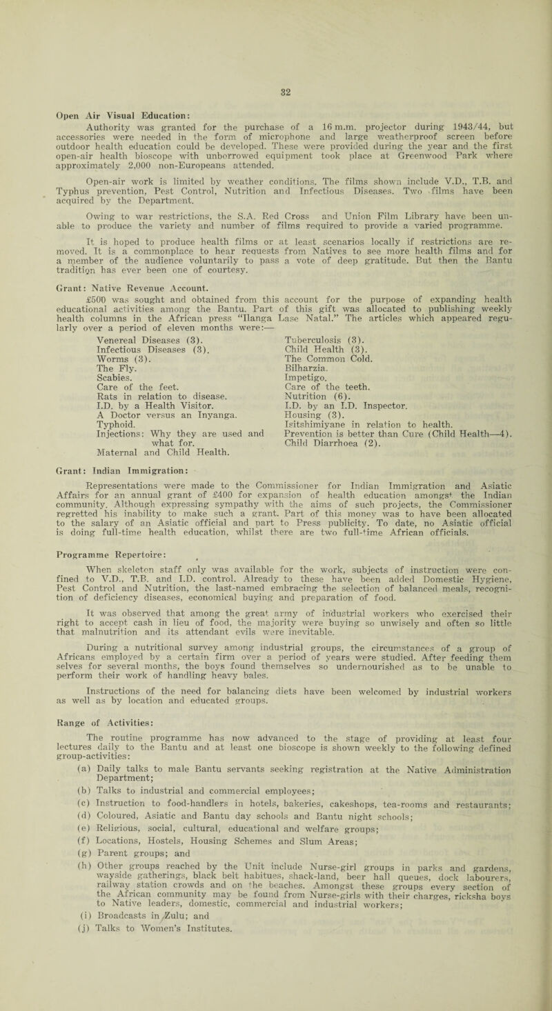 Open Air Visual Education: Authority was granted for the purchase of a 16 m.m. projector during 1943/44, but accessories were needed in the form of microphone and large weatherproof screen before outdoor health education could be developed. These were provided during the year and the first open-air health bioscope with unborrowed equipment took place at Greenwood Park where approximately 2,000 non-Europeans attended. Open-air work is limited by weather conditions. The films shown include V.D., T.B. and Typhus prevention, Pest Control, Nutrition and Infectious Diseases. Two -films have been acquired by the Department. Owing to war restrictions, the S.A. Red Cross and Union Film Library have been un¬ able to produce the variety and number of films required to provide a varied programme. It is hoped to produce health films or at least scenarios locally if restrictions are re¬ moved. It is a commonplace to hear requests from Natives to see more health films and for a member of the audience voluntarily to pass a vote of deep gratitude. But then the Bantu tradition has ever been one of courtesy. Grant: Native Revenue Account. £500 was sought and obtained from this account for the purpose of expanding health educational activities among the Bantu. Part health columns in the African press “Ilanga larly over a period of eleven months were:— Venereal Diseases (3). Infectious Diseases (3). Worms (3). The Fly. Scabies. Care of the feet. Rats in relation to disease. I.D. by a Health Visitor. A Doctor versus an Inyanga. Typhoid. Injections: Why they are used and what for. Maternal and Child Health. of this gift was allocated to publishing weekly Base Natal.” The articles which appeared regu- Tuberculosis (3). Child Health (3). The Common Cold. Bilharzia. Impetigo. Care of the teeth. Nutrition (6). I.D. by an I.D. Inspector. Housing (3). Isitshimiyane in relation to health. Prevention is better than Cure (Child Health—4). Child Diarrhoea (2). Grant: Indian Immigration: Representations were made to the Commissioner for Indian Immigration and Asiatic Affairs for an annual grant of £400 for expansion of health education amongst the Indian community. Although expressing sympathy with the aims of such projects, the Commissioner regretted his inability to make such a grant. Part of this money was to have been allocated to the salary of an Asiatic official and part to Press publicity. To date, no Asiatic official is doing full-time health education, whilst there are two full-time African officials. Programme Repertoire: When skeleton staff only was available for the work, subjects of instruction were con¬ fined to V.D., T.B. and I.D. control. Already to these have been added Domestic Hygiene, Pest Control and Nutrition, the last-named embracing the selection of balanced meals, recogni¬ tion of deficiency diseases, economical buying and preparation of food. It was observed that among the great army of industrial workers who exercised their right to accept cash in lieu of food, the majority were buying so unwisely and often so little that malnutrition and its attendant evils were inevitable. During a nutritional survey among industrial groups, the circumstances of a group of Africans employed by a certain firm over a period of years were studied. After feeding them selves for several months, the boys found themselves so undernourished as to be unable to perform their work of handling heavy bales. Instructions of the need for balancing diets have been welcomed by industrial workers as well as by location and educated groups. Range of Activities: The routine programme has now advanced to the stage of providing at least four lectures daily to the Bantu and at least one bioscope is shown weekly to the following defined group-activities: (a) Daily talks to male Bantu servants seeking registration at the Native Administration Department; (b) Talks to industrial and commercial employees; (c) Instruction to food-handlers in hotels, bakeries, cakeshops, tea-rooms and restaurants; (d) Coloured, Asiatic and Bantu day schools and Bantu night schools; (e) Religious, social, cultural, educational and welfare groups; (f) Locations, Hostels, Housing Schemes and Slum Areas; (g) Parent groups; and (h) Other groups reached by the Unit include Nurse-girl groups in parks and gardens, wayside gatherings, black belt habitues, shack-land, beer hall queues, dock labourers, railway station crowds and on the beaches. Amongst these groups every section of the African community may be found from Nurse-girls with their charges,'ricksha boys to Native leaders, domestic, commercial and industrial workers; (i) Broadcasts in/Zulu; and (j) Talks to Women’s Institutes.