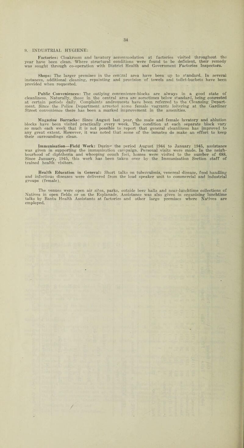 9. INDUSTRIAL HYGIENE: Factories: Cloakroom and lavatory accommodation at factories visited throughout the year have been clean. Where structural conditions were found to be deficient, their remedy was sought through co-operation with District Health and Government Factories Inspectors. Shops: The larger premises in the central area have been up to standard. In several instances, additional cleaning, repainting and provision of towels and toilet-buckets have been provided when requested. Public Conveniences: The outlying convenience-blocks are always in a good state of cleanliness. Naturally, those in the central area are sometimes below standard, being congested at certain periods daily. Complaints andrequests have been referred to the Cleansing Depart¬ ment. Since the Police Department arrested some female vagrants loitering at the Gardiner Street convenience there has been a marked improvement in the amenities. Magazine Barracks: Since August last year, the male and female lavatory and ablution blocks have been visited practically every week. The condition at each separate block vary so much each week that it is not possible to report that general cleanliness has improved to any great extent. However, it was noted that some of the inmates do make an effort to keep their surroundings clean. Immunisation—Field Work: During the period August 1944 to January 1945, assistance was given in supporting the immunisation campaign. Personal visits were made. In the neigh¬ bourhood of diphtheria and whooping cough foci, homes were visited to the number of 688. Since January, 1945, this work has been taken over by the Immunisation Section staff of trained health visitors. Health Education in General: Short talks on tuberculosis, venereal disease, food handling and infectious diseases were delivered from the loud speaker unit to commercial and industrial groups (female). The venues were open air sites, parks, outside beer halls and near-lunchtime collections of Natives in open fields or on the Esplanade. Assistance was also given in organising lunchtime talks by Bantu Health Assistants at factories and other large premises where Natives are employed.