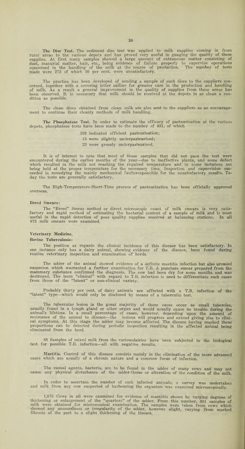 The Disc Test. The sediment disc test was applied to milk supplies coming in from rural areas to the various depots and has proved very useful in guaging the quality of these supplies. At first many samples showed a large amount of extraneous matter consisting of dust, manurial matter, hair, etc., being evidence of failure properly to supervise operations concerned in the handling of the milk at the source of production. The number of tests made were 273 of which 50 per cent, were unsatisfactory. The practice has been developed of sending a sample of such discs to the suppliers con¬ cerned, together with a covering letter calling for greater care in the production and handling of milk. As a result a general improvement in the quality of supplies from these areas has been observed. It is necessary that milk should be received at the depots in as clean a con¬ dition as possible. The clean discs obtained from clean milk are also sent to the suppliers as an encourage¬ ment to continue their cleanly methods of milk handling. The Pbosphatese Test. In order to estimate the efficacy of pasteurisation at the various depots, phosphatese tests have been made to the number of 431, of which 393 indicated efficient pasteurisation; 15 were slightly underpasteurised; 23 were grossly underpasteurised. It is of interest to note that most of those samples that did not pass the test were encountered during the earlier months of the year—due to ineffective plants, and some defect which resulted in the milk not reaching the required temperature and in some instances not being held at the proper temperature for the necessary time. Inspection and supervision suc¬ ceeded in remedying the mainly mechanical faultsresponsible for the unsatisfactory results. To¬ day the tests are generally satisfactory. The High-Temperature-Short-Time process of pasteurisation has been officially approved overseas. Breed Smears: The “Breed” Smear method or direct microscopic count of milk smears is very satis¬ factory and rapid method of estimating the bacterial content of a sample of milk and is most useful in the rapid detection of poor quality supplies received at balancing stations. In all 873 milk smears were examined. Veterinary Medicine. Bovine Tuberculosis: The position as regards the clinical incidence of this disease has been satisfactory. In one instance only has a dairy animal, showing evidence of the disease, been found during routine veterinary inspection and examination of herds. The udder of the animal showed evidence of a definite mastitis infection but also aroused suspecion which warranted a further examination for T.B. A puncture smear prepared from the mammary substance confirmed the diagnosis. The cow had been dry for some months and was destroyed. The term “clinical” with regard to T.B. infection is used to differentiate such cases from those of the “latent” or non-clinical variety. Probably thirty per cent, of dairy animals are affected with a T.B. infection of the “latent” type—which would only be disclosed by means of a tuberculin test. The tubercular lesion in the great majority of these cases occur as small tubercles, usually found in a lymph gland or other organ and would usually cause no trouble during the animal’s lifetime. In a small percentage of cases, however, depending upon the amount of resistance of the animal to disease—the lesions will progress and extend giving rise to clini¬ cal symptoms. At this stage the udder may become affected. The disease having seached these proportions can be detected during periodic inspection resulting in the affected animal being- eliminated from the herd. 88 Samples of mixed milk from the variousdairies have been subjected to the biological test for possible T.B. infection—all with negative results. Mastitis. Control of this disease consists mainly in the elimination of the more advanced cases which are usually of a chronic nature and a common focus of infection. The casual agents, bacteria, are to be found in the udder of many cows and may not cause any physical disturbance of the udder-tissue or alteration of the condition of the milk. In order to ascertain the number of such infected animals, a survey was undertaken and milk from any cow suspected of harbouring the organism was examined microscopically. 1,875 Cows in all were examined for evidence of mastiitis shown by varying degrees of thickening or enlargement of the “quarters” of the udder. From this number. 301 samples of milk were obtained for microscopical examination. The samples were taken from cows which showed any unsoundness or irregularity of the udder, however slight, varying from marked fibrosis of the part to a slight thickening of the tissues.