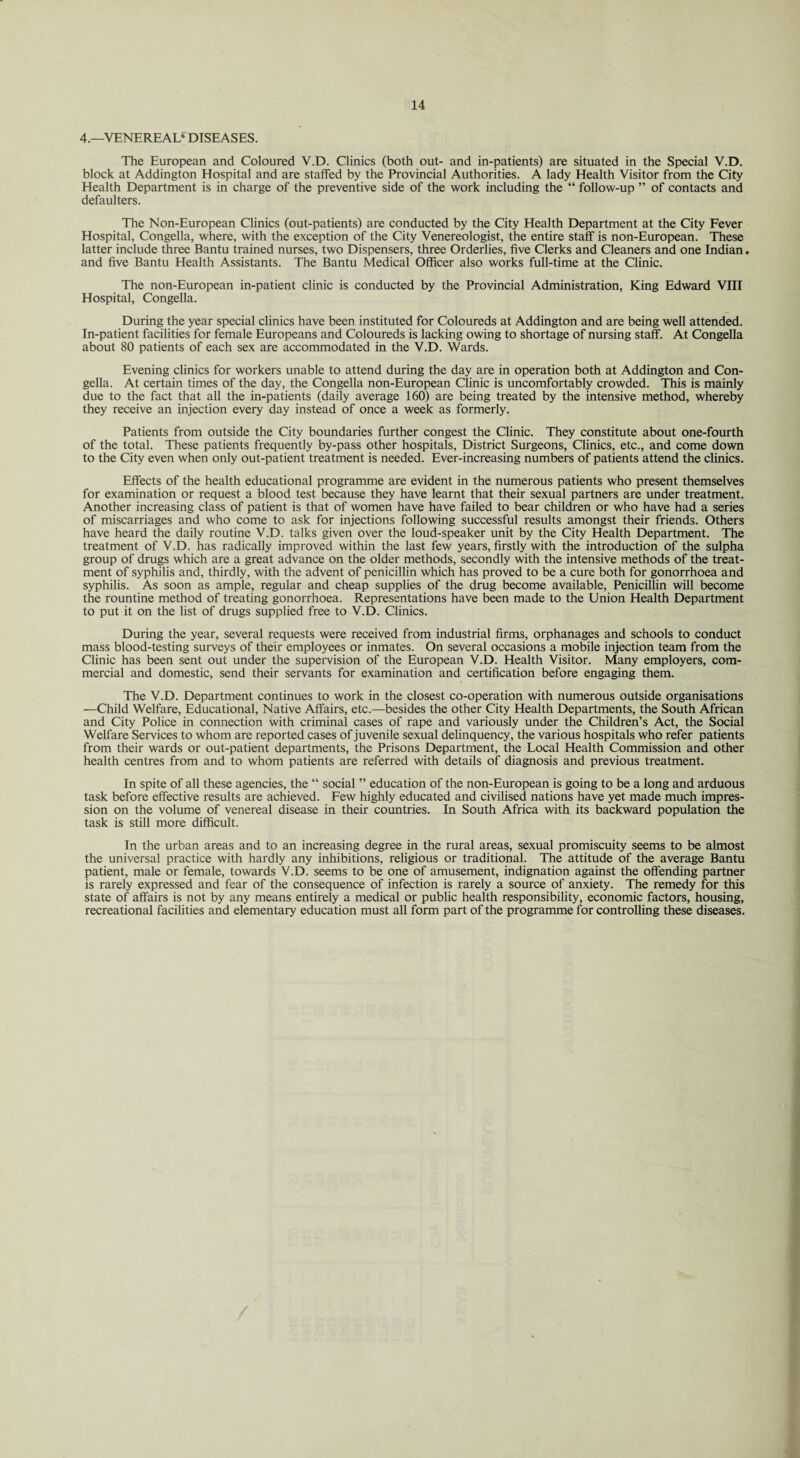 4.—VENEREA!/ DISEASES. The European and Coloured V.D. Clinics (both out- and in-patients) are situated in the Special V.D. block at Addington Hospital and are staffed by the Provincial Authorities. A lady Health Visitor from the City Health Department is in charge of the preventive side of the work including the “ follow-up ” of contacts and defaulters. The Non-European Clinics (out-patients) are conducted by the City Health Department at the City Fever Hospital, Congella, where, with the exception of the City Venereologist, the entire staff is non-European. These latter include three Bantu trained nurses, two Dispensers, three Orderlies, five Clerks and Cleaners and one Indian. and five Bantu Health Assistants. The Bantu Medical Officer also works full-time at the Clinic. The non-European in-patient clinic is conducted by the Provincial Administration, King Edward VIII Hospital, Congella. During the year special clinics have been instituted for Coloureds at Addington and are being well attended. In-patient facilities for female Europeans and Coloureds is lacking owing to shortage of nursing staff. At Congella about 80 patients of each sex are accommodated in the V.D. Wards. Evening clinics for workers unable to attend during the day are in operation both at Addington and Con¬ gella. At certain times of the day, the Congella non-European Clinic is uncomfortably crowded. This is mainly due to the fact that all the in-patients (daily average 160) are being treated by the intensive method, whereby they receive an injection every day instead of once a week as formerly. Patients from outside the City boundaries further congest the Clinic. They constitute about one-fourth of the total. These patients frequently by-pass other hospitals. District Surgeons, Clinics, etc., and come down to the City even when only out-patient treatment is needed. Ever-increasing numbers of patients attend the clinics. Effects of the health educational programme are evident in the numerous patients who present themselves for examination or request a blood test because they have learnt that their sexual partners are under treatment. Another increasing class of patient is that of women have have failed to bear children or who have had a series of miscarriages and who come to ask for injections following successful results amongst their friends. Others have heard the daily routine V.D. talks given over the loud-speaker unit by the City Health Department. The treatment of V.D. has radically improved within the last few years, firstly with the introduction of the sulpha group of drugs which are a great advance on the older methods, secondly with the intensive methods of the treat¬ ment of syphilis and, thirdly, with the advent of penicillin which has proved to be a cure both for gonorrhoea and syphilis. As soon as ample, regular and cheap supplies of the drug become available, Penicillin will become the rountine method of treating gonorrhoea. Representations have been made to the Union Health Department to put it on the list of drugs supplied free to V.D. Clinics. During the year, several requests were received from industrial firms, orphanages and schools to conduct mass blood-testing surveys of their employees or inmates. On several occasions a mobile injection team from the Clinic has been sent out under the supervision of the European V.D. Health Visitor. Many employers, com¬ mercial and domestic, send their servants for examination and certification before engaging them. The V.D. Department continues to work in the closest co-operation with numerous outside organisations —Child Welfare, Educational, Native Affairs, etc.—besides the other City Health Departments, the South African and City Police in connection with criminal cases of rape and variously under the Children’s Act, the Social Welfare Services to whom are reported cases of juvenile sexual delinquency, the various hospitals who refer patients from their wards or out-patient departments, the Prisons Department, the Local Health Commission and other health centres from and to whom patients are referred with details of diagnosis and previous treatment. In spite of all these agencies, the “ social ” education of the non-European is going to be a long and arduous task before effective results are achieved. Few highly educated and civilised nations have yet made much impres¬ sion on the volume of venereal disease in their countries. In South Africa with its backward population the task is still more difficult. In the urban areas and to an increasing degree in the rural areas, sexual promiscuity seems to be almost the universal practice with hardly any inhibitions, religious or traditional. The attitude of the average Bantu patient, male or female, towards V.D. seems to be one of amusement, indignation against the offending partner is rarely expressed and fear of the consequence of infection is rarely a source of anxiety. The remedy for this state of affairs is not by any means entirely a medical or public health responsibility, economic factors, housing, recreational facilities and elementary education must all form part of the programme for controlling these diseases.