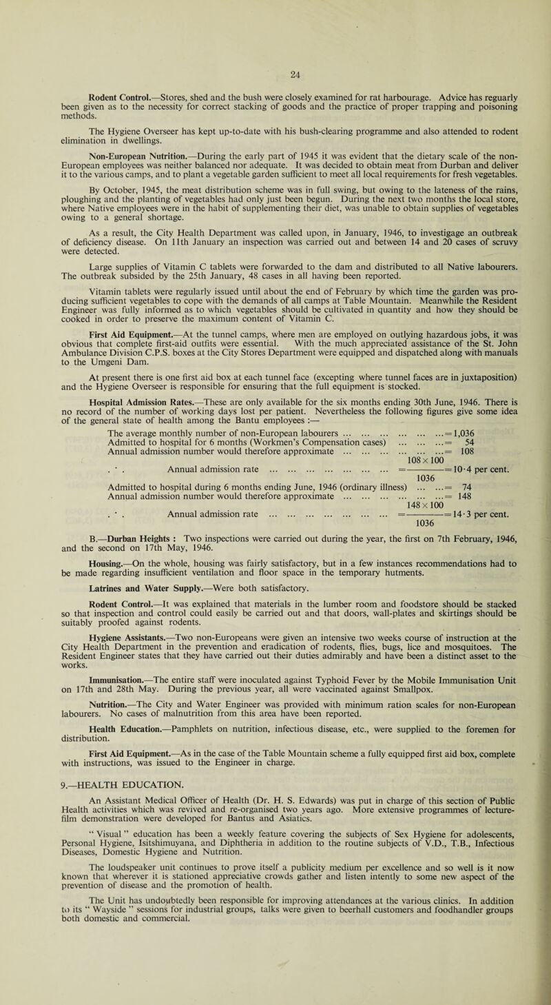 Rodent Control.—Stores, shed and the bush were closely examined for rat harbourage. Advice has reguarly been given as to the necessity for correct stacking of goods and the practice of proper trapping and poisoning methods. The Hygiene Overseer has kept up-to-date with his bush-clearing programme and also attended to rodent elimination in dwellings. Non-European Nutrition.—During the early part of 1945 it was evident that the dietary scale of the non- European employees was neither balanced nor adequate. It was decided to obtain meat from Durban and deliver it to the various camps, and to plant a vegetable garden sufficient to meet all local requirements for fresh vegetables. By October, 1945, the meat distribution scheme was in full swing, but owing to the lateness of the rains, ploughing and the planting of vegetables had only just been begun. During the next two months the local store, where Native employees were in the habit of supplementing their diet, was unable to obtain supplies of vegetables owing to a general shortage. As a result, the City Health Department was called upon, in January, 1946, to investigage an outbreak of deficiency disease. On 11th January an inspection was carried out and between 14 and 20 cases of scruvy were detected. Large supplies of Vitamin C tablets were forwarded to the dam and distributed to all Native labourers. The outbreak subsided by the 25th January, 48 cases in all having been reported. Vitamin tablets were regularly issued until about the end of February by which time the garden was pro¬ ducing sufficient vegetables to cope with the demands of all camps at Table Mountain. Meanwhile the Resident Engineer was fully informed as to which vegetables should be cultivated in quantity and how they should be cooked in order to preserve the maximum content of Vitamin C. First Aid Equipment.—At the tunnel camps, where men are employed on outlying hazardous jobs, it was obvious that complete first-aid outfits were essential. With the much appreciated assistance of the St. John Ambulance Division C.P.S. boxes at the City Stores Department were equipped and dispatched along with manuals to the Umgeni Dam. At present there is one first aid box at each tunnel face (excepting where tunnel faces are in juxtaposition) and the Hygiene Overseer is responsible for ensuring that the full equipment is stocked. Hospital Admission Rates.—These are only available for the six months ending 30th June, 1946. There is no record of the number of working days lost per patient. Nevertheless the following figures give some idea of the general state of health among the Bantu employees :— The average monthly number of non-European labourers.= 1,036 Admitted to hospital for 6 months (Workmen’s Compensation cases) .= 54 Annual admission number would therefore approximate .= 108 108x100 . • . Annual admission rate . =-=10-4 per cent. 1036 Admitted to hospital during 6 months ending June, 1946 (ordinary illness) .= 74 Annual admission number would therefore approximate .= 148 148 x100 . • . Annual admission rate . =—--—=14-3 per cent. 1036 B.—Durban Heights : Two inspections were carried out during the year, the first on 7th February, 1946, and the second on 17th May, 1946. Housing.—On the whole, housing was fairly satisfactory, but in a few instances recommendations had to be made regarding insufficient ventilation and floor space in the temporary hutments. Latrines and Water Supply.—Were both satisfactory. Rodent Control.—It was explained that materials in the lumber room and foodstore should be stacked so that inspection and control could easily be carried out and that doors, wall-plates and skirtings should be suitably proofed against rodents. Hygiene Assistants.—Two non-Europeans were given an intensive two weeks course of instruction at the City Health Department in the prevention and eradication of rodents, flies, bugs, flee and mosquitoes. The Resident Engineer states that they have carried out their duties admirably and have been a distinct asset to the works. Immunisation.—The entire staff were inoculated against Typhoid Fever by the Mobile Immunisation Unit on 17th and 28th May. During the previous year, all were vaccinated against Smallpox. Nutrition.—The City and Water Engineer was provided with minimum ration scales for non-European labourers. No cases of malnutrition from this area have been reported. Health Education.—Pamphlets on nutrition, infectious disease, etc., were supplied to the foremen for distribution. First Aid Equipment.—As in the case of the Table Mountain scheme a fully equipped first aid box, complete with instructions, was issued to the Engineer in charge. 9.—HEALTH EDUCATION. An Assistant Medical Officer of Health (Dr. H. S. Edwards) was put in charge of this section of Public Health activities which was revived and re-organised two years ago. More extensive programmes of lecture- film demonstration were developed for Bantus and Asiatics. “ Visual ” education has been a weekly feature covering the subjects of Sex Hygiene for adolescents, Personal Hygiene, Isitshimuyana, and Diphtheria in addition to the routine subjects of V.D., T.B., Infectious Diseases, Domestic Hygiene and Nutrition. The loudspeaker unit continues to prove itself a publicity medium per excellence and so well is it now known that wherever it is stationed appreciative crowds gather and listen intently to some new aspect of the prevention of disease and the promotion of health. The Unit has undoubtedly been responsible for improving attendances at the various clinics. In addition to its “ Wayside ” sessions for industrial groups, talks were given to beerhall customers and foodhandler groups both domestic and commercial.