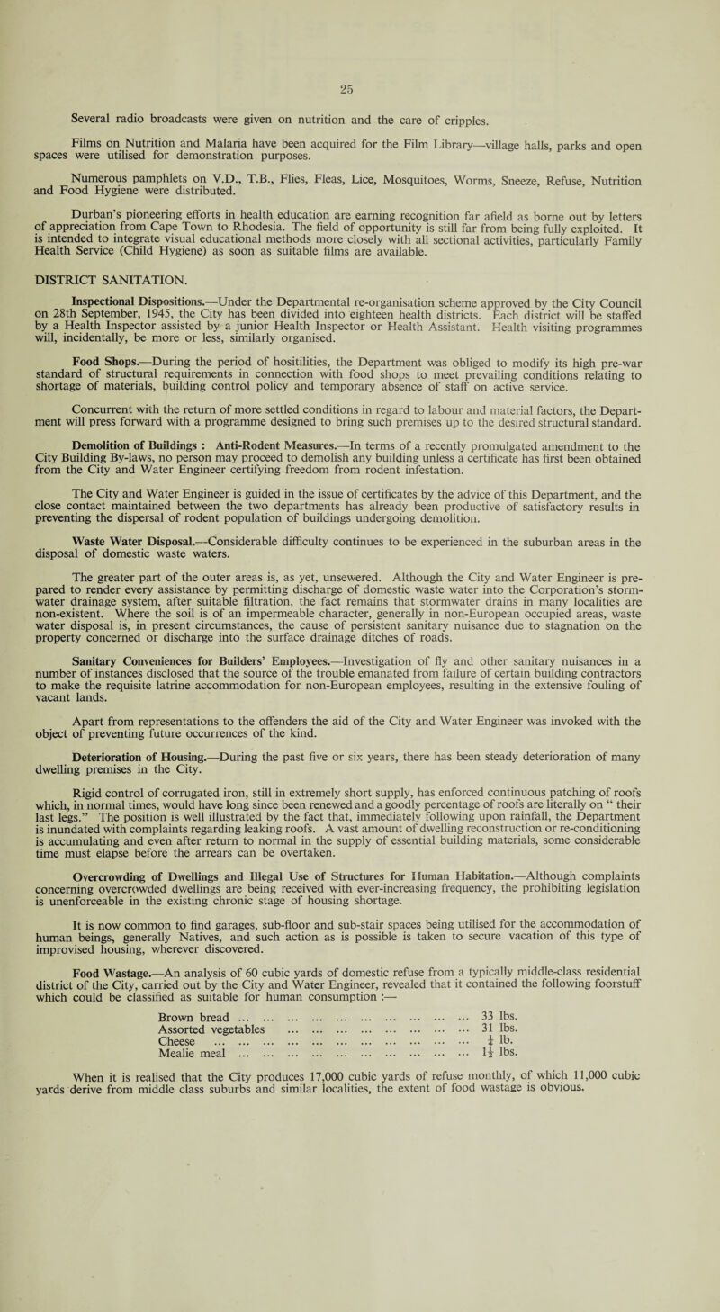 Several radio broadcasts were given on nutrition and the care of cripples. Films on Nutrition and Malaria have been acquired for the Film Library—village halls, parks and open spaces were utilised for demonstration purposes. Numerous pamphlets on V.D., T.B., Flies, Fleas, Lice, Mosquitoes, Worms, Sneeze, Refuse, Nutrition and Food Hygiene were distributed. Durban’s pioneering efforts in health education are earning recognition far afield as borne out by letters of appreciation from Cape Town to Rhodesia. The field of opportunity is still far from being fully exploited. It is intended to integrate visual educational methods more closely with all sectional activities, particularly Family Health Service (Child Hygiene) as soon as suitable films are available. DISTRICT SANITATION. Inspectional Dispositions.—Under the Departmental re-organisation scheme approved by the City Council on 28th September, 1945, the City has been divided into eighteen health districts. Each district will be staffed by a Health Inspector assisted by a junior Health Inspector or Health Assistant. Health visiting programmes will, incidentally, be more or less, similarly organised. Food Shops.—During the period of hositilities, the Department was obliged to modify its high pre-war standard of structural requirements in connection with food shops to meet prevailing conditions relating to shortage of materials, building control policy and temporary absence of staff on active service. Concurrent with the return of more settled conditions in regard to labour and material factors, the Depart¬ ment will press forward with a programme designed to bring such premises up to the desired structural standard. Demolition of Buildings : Anti-Rodent Measures.—In terms of a recently promulgated amendment to the City Building By-laws, no person may proceed to demolish any building unless a certificate has first been obtained from the City and Water Engineer certifying freedom from rodent infestation. The City and Water Engineer is guided in the issue of certificates by the advice of this Department, and the close contact maintained between the two departments has already been productive of satisfactory results in preventing the dispersal of rodent population of buildings undergoing demolition. Waste Water Disposal.—Considerable difficulty continues to be experienced in the suburban areas in the disposal of domestic waste waters. The greater part of the outer areas is, as yet, unsewered. Although the City and Water Engineer is pre¬ pared to render every assistance by permitting discharge of domestic waste water into the Corporation’s storm¬ water drainage system, after suitable filtration, the fact remains that stormwater drains in many localities are non-existent. Where the soil is of an impermeable character, generally in non-European occupied areas, waste water disposal is, in present circumstances, the cause of persistent sanitary nuisance due to stagnation on the property concerned or discharge into the surface drainage ditches of roads. Sanitary Conveniences for Builders’ Employees.—Investigation of fly and other sanitary nuisances in a number of instances disclosed that the source of the trouble emanated from failure of certain building contractors to make the requisite latrine accommodation for non-European employees, resulting in the extensive fouling of vacant lands. Apart from representations to the offenders the aid of the City and Water Engineer was invoked with the object of preventing future occurrences of the kind. Deterioration of Housing.—During the past five or six years, there has been steady deterioration of many dwelling premises in the City. Rigid control of corrugated iron, still in extremely short supply, has enforced continuous patching of roofs which, in normal times, would have long since been renewed and a goodly percentage of roofs are literally on “ their last legs.” The position is well illustrated by the fact that, immediately following upon rainfall, the Department is inundated with complaints regarding leaking roofs. A vast amount of dwelling reconstruction or re-conditioning is accumulating and even after return to normal in the supply of essential building materials, some considerable time must elapse before the arrears can be overtaken. Overcrowding of Dwellings and Illegal Use of Structures for Human Habitation.—Although complaints concerning overcrowded dwellings are being received with ever-increasing frequency, the prohibiting legislation is unenforceable in the existing chronic stage of housing shortage. It is now common to find garages, sub-floor and sub-stair spaces being utilised for the accommodation of human beings, generally Natives, and such action as is possible is taken to secure vacation of this type of improvised housing, wherever discovered. Food Wastage.—An analysis of 60 cubic yards of domestic refuse from a typically middle-class residential district of the City, carried out by the City and Water Engineer, revealed that it contained the following foorstuff which could be classified as suitable for human consumption :— 33 lbs. 31 lbs. i lb. li lbs. Brown bread ... . Assorted vegetables Cheese . Mealie meal ... . When it is realised that the City produces 17,000 cubic yards of refuse monthly, of which 11,000 cubic yards derive from middle class suburbs and similar localities, the extent of food wastage is obvious.