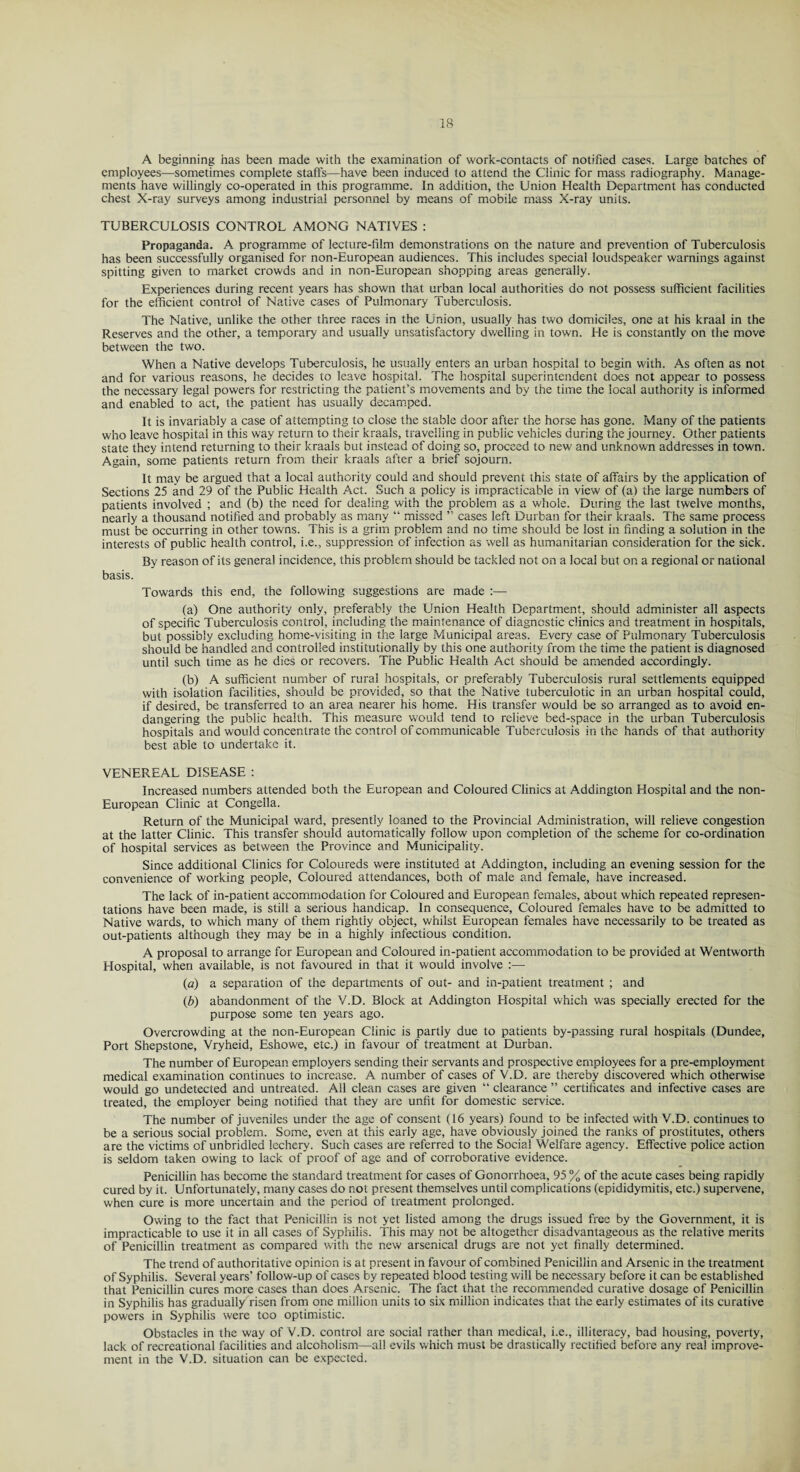 A beginning has been made with the examination of work-contacts of notified cases. Large batches of employees—sometimes complete staffs—have been induced to attend the Clinic for mass radiography. Manage¬ ments have willingly co-operated in this programme. In addition, the Union Health Department has conducted chest X-ray surveys among industrial personnel by means of mobile mass X-ray units. TUBERCULOSIS CONTROL AMONG NATIVES : Propaganda. A programme of lecture-film demonstrations on the nature and prevention of Tuberculosis has been successfully organised for non-European audiences. This includes special loudspeaker warnings against spitting given to market crowds and in non-European shopping areas generally. Experiences during recent years has shown that urban local authorities do not possess sufficient facilities for the efficient control of Native cases of Pulmonary Tuberculosis. The Native, unlike the other three races in the Union, usually has two domiciles, one at his kraal in the Reserves and the other, a temporary and usually unsatisfactory dwelling in town. He is constantly on the move between the two. When a Native develops Tuberculosis, he usually enters an urban hospital to begin with. As often as not and for various reasons, he decides to leave hospital. The hospital superintendent does not appear to possess the necessary legal powers for restricting the patient’s movements and by the time the local authority is informed and enabled to act, the patient has usually decamped. It is invariably a case of attempting to close the stable door after the horse has gone. Many of the patients who leave hospital in this way return to their kraals, travelling in public vehicles during the journey. Other patients state they intend returning to their kraals but instead of doing so, proceed to new and unknown addresses in town. Again, some patients return from their kraals after a brief sojourn. It may be argued that a local authority could and should prevent this state of affairs by the application of Sections 25 and 29 of the Public Health Act. Such a policy is impracticable in view of (a) the large numbers of patients involved ; and (b) the need for dealing with the problem as a whole. During the last twelve months, nearly a thousand notified and probably as many “ missed ” cases left Durban for their kraals. The same process must be occurring in other towns. This is a grim problem and no time should be lost in finding a solution in the interests of public health control, i.e., suppression of infection as well as humanitarian consideration for the sick. By reason of its general incidence, this problem should be tackled not on a local but on a regional or national basis. Towards this end, the following suggestions are made :— (a) One authority only, preferably the Union Health Department, should administer all aspects of specific Tuberculosis control, including the maintenance of diagnostic clinics and treatment in hospitals, but possibly excluding home-visiting in the large Municipal areas. Every case of Pulmonary Tuberculosis should be handled and controlled institutionally by this one authority from the time the patient is diagnosed until such time as he dies or recovers. The Public Health Act should be amended accordingly. (b) A sufficient number of rural hospitals, or preferably Tuberculosis rural settlements equipped with isolation facilities, should be provided, so that the Native tuberculotic in an urban hospital could, if desired, be transferred to an area nearer his home. His transfer would be so arranged as to avoid en¬ dangering the public health. This measure would tend to relieve bed-space in the urban Tuberculosis hospitals and would concentrate the control of communicable Tuberculosis in the hands of that authority best able to undertake it. VENEREAL DISEASE : Increased numbers attended both the European and Coloured Clinics at Addington Hospital and the non- European Clinic at Congella. Return of the Municipal ward, presently loaned to the Provincial Administration, will relieve congestion at the latter Clinic. This transfer should automatically follow upon completion of the scheme for co-ordination of hospital services as between the Province and Municipality. Since additional Clinics for Coloureds were instituted at Addington, including an evening session for the convenience of working people. Coloured attendances, both of male and female, have increased. The lack of in-patient accommodation for Coloured and European females, about which repeated represen¬ tations have been made, is still a serious handicap. In consequence. Coloured females have to be admitted to Native wards, to which many of them rightly object, whilst European females have necessarily to be treated as out-patients although they may be in a highly infectious condition. A proposal to arrange for European and Coloured in-patient accommodation to be provided at Wentworth Hospital, when available, is not favoured in that it would involve :— (a) a separation of the departments of out- and in-patient treatment ; and (b) abandonment of the V.D. Block at Addington Hospital which was specially erected for the purpose some ten years ago. Overcrowding at the non-European Clinic is partly due to patients by-passing rural hospitals (Dundee, Port Shepstone, Vryheid, Eshowe, etc.) in favour of treatment at Durban. The number of European employers sending their servants and prospective employees for a pre-employment medical examination continues to increase. A number of cases of V.D. are thereby discovered which otherwise would go undetected and untreated. All clean cases are given “ clearance ” certificates and infective cases are treated, the employer being notified that they are unfit for domestic service. The number of juveniles under the age of consent (16 years) found to be infected with V.D. continues to be a serious social problem. Some, even at this early age, have obviously joined the ranks of prostitutes, others are the victims of unbridled lechery. Such cases are referred to the Social Welfare agency. Effective police action is seldom taken owing to lack of proof of age and of corroborative evidence. Penicillin has become the standard treatment for cases of Gonorrhoea, 95 % of the acute cases being rapidly cured by it. Unfortunately, many cases do not present themselves until complications (epididymitis, etc.) supervene, when cure is more uncertain and the period of treatment prolonged. Owing to the fact that Penicillin is not yet listed among the drugs issued free by the Government, it is impracticable to use it in all cases of Syphilis. This may not be altogether disadvantageous as the relative merits of Penicillin treatment as compared with the new arsenical drugs are not yet finally determined. The trend of authoritative opinion is at present in favour of combined Penicillin and Arsenic in the treatment of Syphilis. Several years’ follow-up of cases by repeated blood testing will be necessary before it can be established that Penicillin cures more cases than does Arsenic. The fact that the recommended curative dosage of Penicillin in Syphilis has gradually risen from one million units to six million indicates that the early estimates of its curative powers in Syphilis were too optimistic. Obstacles in the way of V.D. control are social rather than medical, i.e., illiteracy, bad housing, poverty, lack of recreational facilities and alcoholism—all evils which must be drastically rectified before any real improve¬ ment in the V.D. situation can be expected.