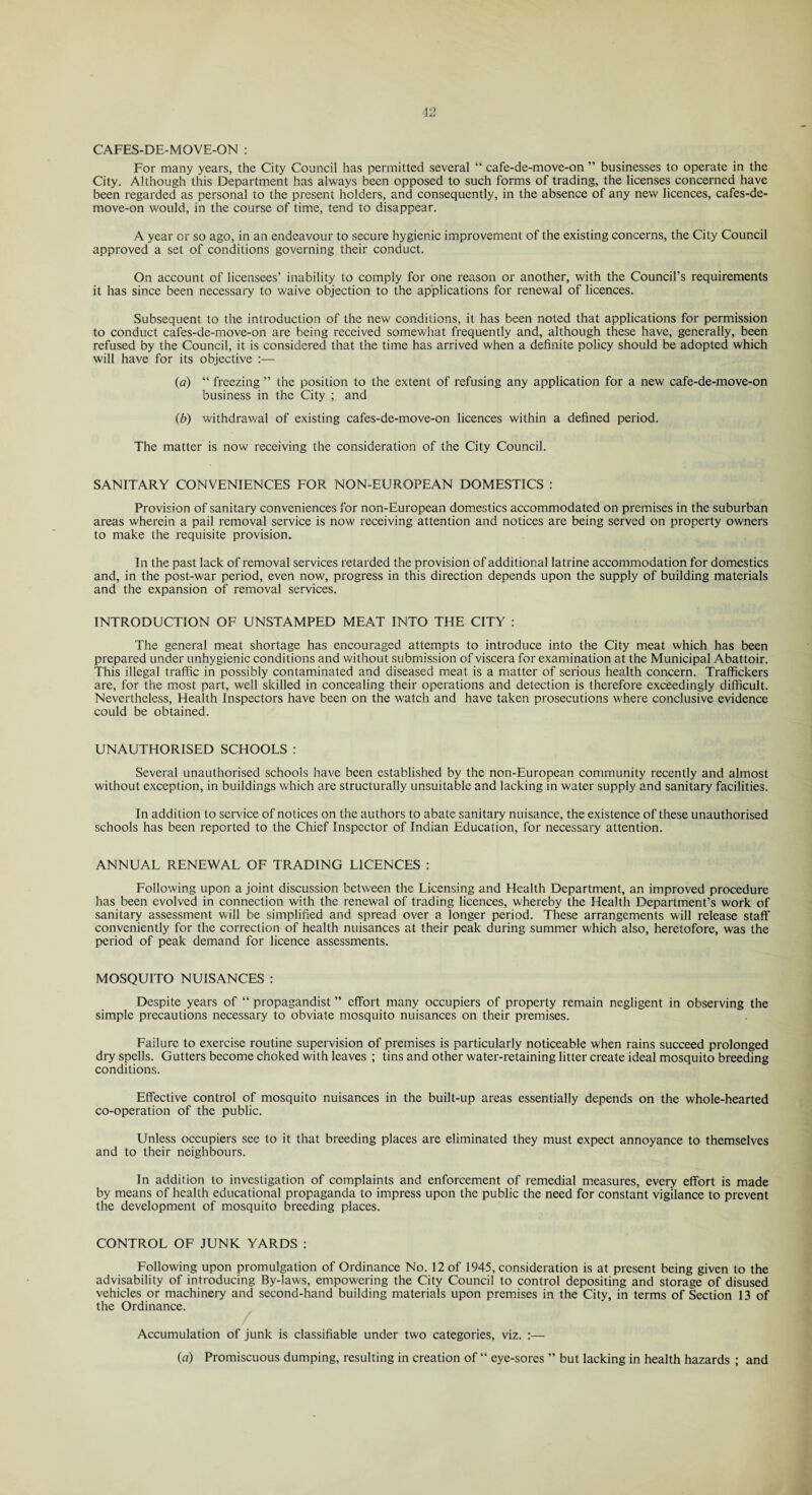 CAFES-DE-MOVE-ON : For many years, the City Council has permitted several “ cafe-de-move-on ” businesses to operate in the City. Although this Department has always been opposed to such forms of trading, the licenses concerned have been regarded as personal to the present holders, and consequently, in the absence of any new licences, cafes-de- move-on would, in the course of time, tend to disappear. A year or so ago, in an endeavour to secure hygienic improvement of the existing concerns, the City Council approved a set of conditions governing their conduct. On account of licensees’ inability to comply for one reason or another, with the Council’s requirements it has since been necessary to waive objection to the applications for renewal of licences. Subsequent to the introduction of the new conditions, it has been noted that applications for permission to conduct cafes-de-move-on are being received somewhat frequently and, although these have, generally, been refused by the Council, it is considered that the time has arrived when a definite policy should be adopted which will have for its objective :— (a) “ freezing ” the position to the extent of refusing any application for a new cafe-de-move-on business in the City ; and (b) withdrawal of existing cafes-de-move-on licences within a defined period. The matter is now receiving the consideration of the City Council. SANITARY CONVENIENCES FOR NON-EUROPEAN DOMESTICS : Provision of sanitary conveniences for non-European domestics accommodated on premises in the suburban areas wherein a pail removal service is now receiving attention and notices are being served on property owners to make the requisite provision. In the past lack of removal services retarded the provision of additional latrine accommodation for domestics and, in the post-war period, even now, progress in this direction depends upon the supply of building materials and the expansion of removal services. INTRODUCTION OF UNSTAMPED MEAT INTO THE CITY : The general meat shortage has encouraged attempts to introduce into the City meat which has been prepared under unhygienic conditions and without submission of viscera for examination at the Municipal Abattoir. This illegal traffic in possibly contaminated and diseased meat is a matter of serious health concern. Traffickers are, for the most part, well skilled in concealing their operations and detection is therefore exceedingly difficult. Nevertheless, Health Inspectors have been on the watch and have taken prosecutions where conclusive evidence could be obtained. UNAUTHORISED SCHOOLS : Several unauthorised schools have been established by the non-European community recently and almost without exception, in buildings which are structurally unsuitable and lacking in water supply and sanitary facilities. In addition to sendee of notices on the authors to abate sanitary nuisance, the existence of these unauthorised schools has been reported to the Chief Inspector of Indian Education, for necessary attention. ANNUAL RENEWAL OF TRADING LICENCES : Following upon a joint discussion between the Licensing and Health Department, an improved procedure has been evolved in connection with the renewal of trading licences, whereby the Health Department’s work of sanitary assessment will be simplified and spread over a longer period. These arrangements will release staff conveniently for the correction of health nuisances at their peak during summer which also, heretofore, was the period of peak demand for licence assessments. MOSQUITO NUISANCES : Despite years of “ propagandist ” effort many occupiers of property remain negligent in observing the simple precautions necessary to obviate mosquito nuisances on their premises. Failure to exercise routine supervision of premises is particularly noticeable when rains succeed prolonged dry spells. Gutters become choked with leaves ; tins and other water-retaining litter create ideal mosquito breeding conditions. Effective control of mosquito nuisances in the built-up areas essentially depends on the whole-hearted co-operation of the public. Unless occupiers see to it that breeding places are eliminated they must expect annoyance to themselves and to their neighbours. In addition to investigation of complaints and enforcement of remedial measures, every effort is made by means of health educational propaganda to impress upon the public the need for constant vigilance to prevent the development of mosquito breeding places. CONTROL OF JUNK YARDS: Following upon promulgation of Ordinance No. 12 of 1945, consideration is at present being given to the advisability of introducing By-laws, empowering the City Council to control depositing and storage of disused vehicles or machinery and second-hand building materials upon premises in the City, in terms of Section 13 of the Ordinance. Accumulation of junk is classifiable under two categories, viz. :— {a) Promiscuous dumping, resulting in creation of “ eye-sores ” but lacking in health hazards ; and