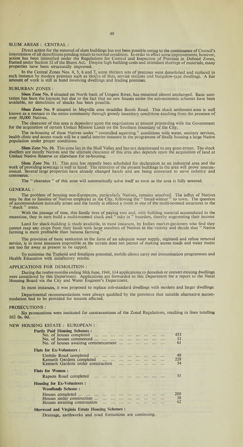 SLUM AREAS : CENTRAL : Direct action for the removal of slum buildings has not been possible owing to the continuance of Council’s intermission of all demolitions pending return to normal condition. In order to effect some improvements, however, action has been intensified under the Regulations for Control and Inspection of Premises in Defined Zones, framed under Section 32 of the Slums Act. Despite high building costs and attendant shortage of materials, many properties have been structurally improved. In the Central Zones Nos. 4, 5, 6 and 7, some thirteen sets of premises were demolished and replaced in each instance by modern premises such as blocks of flats, service stations and bungalow-type dwellings. A fair amount of work is still in hand involving dwellings and trading premises. SUBURBAN ZONES: Slum Zone No. 8 situated on North bank of Umgeni River, has remained almost unchanged. Basic sani¬ tation has been the keynote but due to the fact that no new houses under the sub-economic schemes have been available, no demolition of shacks has been possible. Slum Zone No. 9 situated in Mayville area straddles Booth Road. This shack settlement area is well known as a menace to the entire community through grossly insanitary conditions resulting from the presence of over 30,000 Natives. The clearance of this area is dependent upon the negotiations at present proceeding with the Government for the acquisition of certain Urnlazi Mission Lands on the Southern boundary of the City. The re-housing of these Natives under “ controlled squatting ” conditions with water, sanitary services, health clinic and access roads will be a useful interim measure in the programme of finally housing a large Native population under proper conditions. Slum Zone No. 10. This zone lies in the Bluff Valley and has not deteriorated to any great extent. The shack dwellers are mostly Natives and the ultimate clearance of this area also depends upon the acquisition of land at Umlazi Native Reserve or elsewhere for re-housing. Slum Zone No. 11. This area has recently been scheduled for declaration as an industrial area and the work of providing sewerage is well in hand. The retention of the present buildings in the area will prove unecon¬ omical. Several large properties have already changed hands and are being converted to serve industry and commerce. The “ clearance ” of this zone will automatically solve itself as soon as the area is fully sewered. GENERAL: The problem of housing non-Europeans, particularly Natives, remains unsolved. The influx of Natives may be due to families of Natives employed in the City, following the “ bread-winner ” to tov/n. The question of accommodation naturally arises and the family is offered a room in one of the multi-roomed structures in the “ shack ” areas. With the passage of time, this family tires of paying rent and, with building material accumulated in the meantime, they in turn build a multi-roomed shack and “ take in ” boarders, thereby augmenting their income Land for shack-building is made available, in most instances, by Indian market-gardeners who find they cannot reap any crops from their lands with large numbers of Natives in the vicinity and decide that “ Native farming is more profitable than banana farming.” The provision of basic sanitation in the form of an adequate water supply, nightsoil and refuse removal service, is in most instances impossible as the terrain does not permit of making access roads and water mains are too far away at present to be tapped. To minimise the Typhoid and Smallpox potential, mobile clinics carry out immunisation programmes and Health Education with satisfactory results. APPLICATIONS FOR DEMOLITION : During the twelve months ending 30th June, 1948, 114 applications to demolish or convert existing dwellings were considered by this Department. Applications are forwarded to this Department for a report to the Natal Housing Board via the City and Water Engineer’s Department. In most instances, it was proposed to replace sub-standard dwellings with modern and larger dwellings. Departmental recommendations were always qualified by the provision that suitable alternative accom¬ modation had to be provided for tenants affected. PROSECUTIONS : Six prosecutions were instituted for contraventions of the Zonal Regulations, resulting in fines totalling £62 0s. Od. NEW HOUSING ESTATE : EUROPEAN : Partly Paid Housing Schemes : No. of houses completed . 453 No. of houses commenced. 11 No. of houses awaiting commencement. 61 Flats for Ex-Volunteers : Umbilo Road completed . 48 Kenneth Gardens completed . 228 Kenneth Gardens under construction . 54 Flats for Women : Rapson Road completed . 55 Housing for Ex-Volunteers : Woodlands Scheme : Houses completed. 200 Houses under construction. 38 Houses awaiting construction . 62 Sherwood and Virginia Estate Housing Schemes : Drainage, earthworks and road formations are continuing.