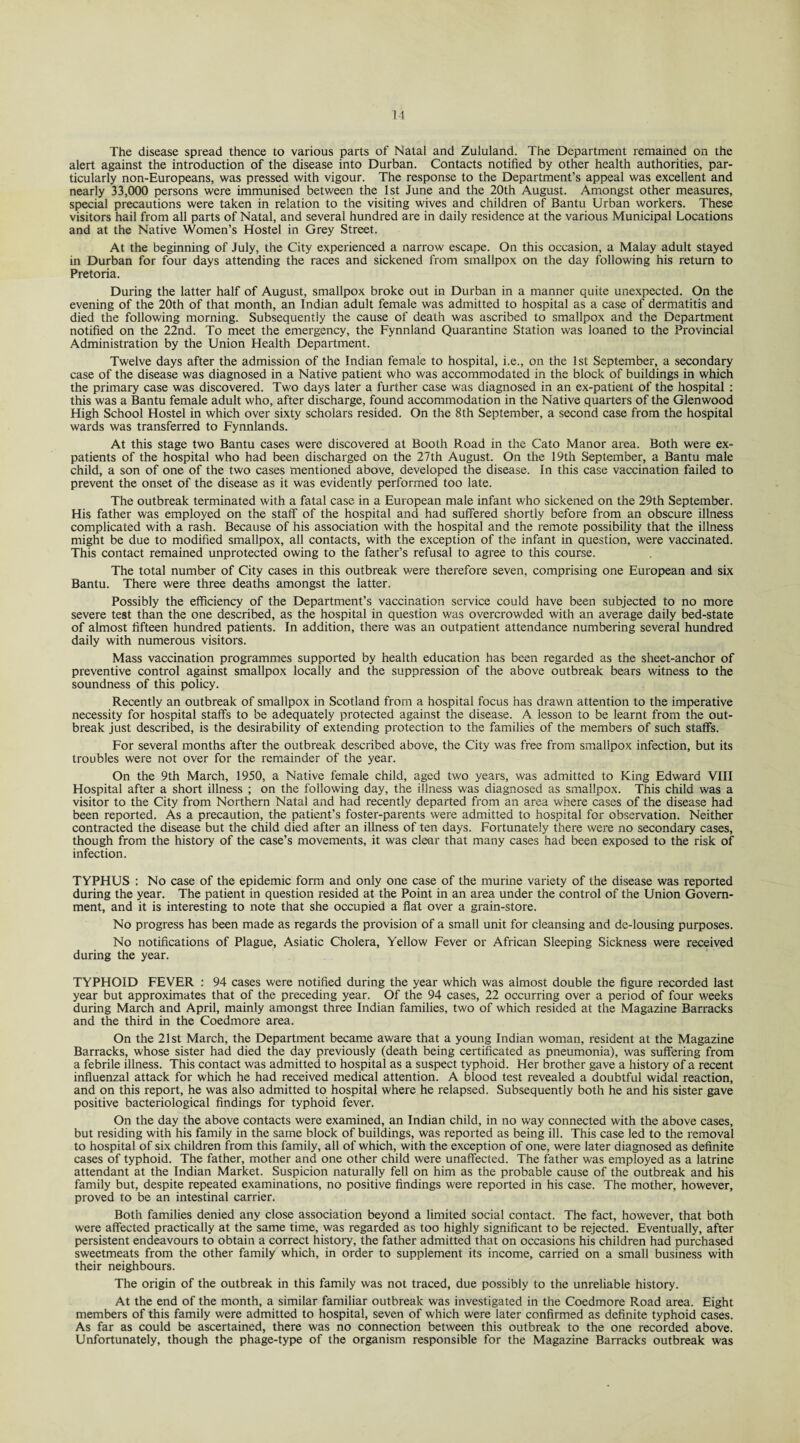 The disease spread thence to various parts of Natal and Zululand. The Department remained on the alert against the introduction of the disease into Durban. Contacts notified by other health authorities, par¬ ticularly non-Europeans, was pressed with vigour. The response to the Department’s appeal was excellent and nearly 33,000 persons were immunised between the 1st June and the 20th August. Amongst other measures, special precautions were taken in relation to the visiting wives and children of Bantu Urban workers. These visitors hail from all parts of Natal, and several hundred are in daily residence at the various Municipal Locations and at the Native Women’s Hostel in Grey Street. At the beginning of July, the City experienced a narrow escape. On this occasion, a Malay adult stayed in Durban for four days attending the races and sickened from smallpox on the day following his return to Pretoria. During the latter half of August, smallpox broke out in Durban in a manner quite unexpected. On the evening of the 20th of that month, an Indian adult female was admitted to hospital as a case of dermatitis and died the following morning. Subsequently the cause of death was ascribed to smallpox and the Department notified on the 22nd. To meet the emergency, the Fynnland Quarantine Station was loaned to the Provincial Administration by the Union Health Department. Twelve days after the admission of the Indian female to hospital, i.e., on the 1st September, a secondary case of the disease was diagnosed in a Native patient who was accommodated in the block of buildings in which the primary case was discovered. Two days later a further case was diagnosed in an ex-patient of the hospital : this was a Bantu female adult who, after discharge, found accommodation in the Native quarters of the Glenwood High School Hostel in which over sixty scholars resided. On the 8th September, a second case from the hospital wards was transferred to Fynnlands. At this stage two Bantu cases were discovered at Booth Road in the Cato Manor area. Both were ex¬ patients of the hospital who had been discharged on the 27th August. On the 19th September, a Bantu male child, a son of one of the two cases mentioned above, developed the disease. In this case vaccination failed to prevent the onset of the disease as it was evidently performed too late. The outbreak terminated with a fatal case in a European male infant who sickened on the 29th September. His father was employed on the staff of the hospital and had suffered shortly before from an obscure illness complicated with a rash. Because of his association with the hospital and the remote possibility that the illness might be due to modified smallpox, all contacts, with the exception of the infant in question, were vaccinated. This contact remained unprotected owing to the father’s refusal to agree to this course. The total number of City cases in this outbreak were therefore seven, comprising one European and six Bantu. There were three deaths amongst the latter. Possibly the efficiency of the Department’s vaccination service could have been subjected to no more severe test than the one described, as the hospital in question was overcrowded with an average daily bed-state of almost fifteen hundred patients. In addition, there was an outpatient attendance numbering several hundred daily with numerous visitors. Mass vaccination programmes supported by health education has been regarded as the sheet-anchor of preventive control against smallpox locally and the suppression of the above outbreak bears witness to the soundness of this policy. Recently an outbreak of smallpox in Scotland from a hospital focus has drawn attention to the imperative necessity for hospital staffs to be adequately protected against the disease. A lesson to be learnt from the out¬ break just described, is the desirability of extending protection to the families of the members of such staffs. For several months after the outbreak described above, the City was free from smallpox infection, but its troubles were not over for the remainder of the year. On the 9th March, 1950, a Native female child, aged two years, was admitted to King Edward VIII Hospital after a short illness ; on the following day, the illness was diagnosed as smallpox. This child was a visitor to the City from Northern Natal and had recently departed from an area where cases of the disease had been reported. As a precaution, the patient’s foster-parents were admitted to hospital for observation. Neither contracted the disease but the child died after an illness of ten days. Fortunately there were no secondary cases, though from the history of the case’s movements, it was clear that many cases had been exposed to the risk of infection. TYPHUS : No case of the epidemic form and only one case of the murine variety of the disease was reported during the year. The patient in question resided at the Point in an area under the control of the Union Govern¬ ment, and it is interesting to note that she occupied a flat over a grain-store. No progress has been made as regards the provision of a small unit for cleansing and de-lousing purposes. No notifications of Plague, Asiatic Cholera, Yellow Fever or African Sleeping Sickness were received during the year. TYPHOID FEVER : 94 cases were notified during the year which was almost double the figure recorded last year but approximates that of the preceding year. Of the 94 cases, 22 occurring over a period of four weeks during March and April, mainly amongst three Indian families, two of which resided at the Magazine Barracks and the third in the Coedmore area. On the 21st March, the Department became aware that a young Indian woman, resident at the Magazine Barracks, whose sister had died the day previously (death being certificated as pneumonia), was suffering from a febrile illness. This contact was admitted to hospital as a suspect typhoid. Her brother gave a history of a recent influenzal attack for which he had received medical attention. A blood test revealed a doubtful widal reaction, and on this report, he was also admitted to hospital where he relapsed. Subsequently both he and his sister gave positive bacteriological findings for typhoid fever. On the day the above contacts were examined, an Indian child, in no way connected with the above cases, but residing with his family in the same block of buildings, was reported as being ill. This case led to the removal to hospital of six children from this family, all of which, with the exception of one, were later diagnosed as definite cases of typhoid. The father, mother and one other child were unaffected. The father was employed as a latrine attendant at the Indian Market. Suspicion naturally fell on him as the probable cause of the outbreak and his family but, despite repeated examinations, no positive findings were reported in his case. The mother, however, proved to be an intestinal carrier. Both families denied any close association beyond a limited social contact. The fact, however, that both were affected practically at the same time, was regarded as too highly significant to be rejected. Eventually, after persistent endeavours to obtain a correct history, the father admitted that on occasions his children had purchased sweetmeats from the other family which, in order to supplement its income, carried on a small business with their neighbours. The origin of the outbreak in this family was not traced, due possibly to the unreliable history. At the end of the month, a similar familiar outbreak was investigated in the Coedmore Road area. Eight members of this family were admitted to hospital, seven of which were later confirmed as definite typhoid cases. As far as could be ascertained, there was no connection between this outbreak to the one recorded above. Unfortunately, though the phage-type of the organism responsible for the Magazine Barracks outbreak was