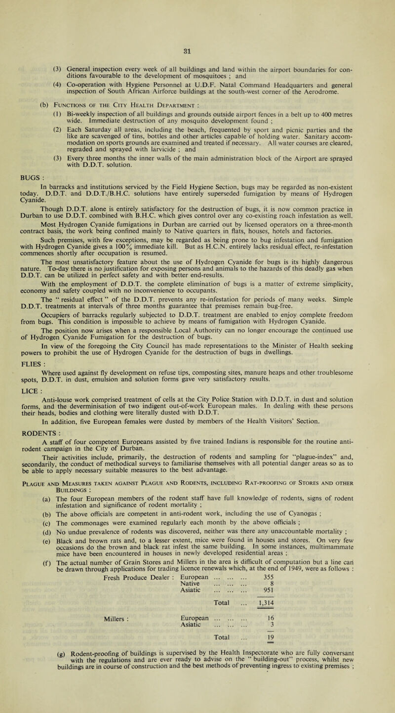 (3) General inspection every week of all buildings and land within the airport boundaries for con¬ ditions favourable to the development of mosquitoes ; and (4) Co-operation with Hygiene Personnel at U.D.F. Natal Command Headquarters and general inspection of South African Airforce buildings at the south-west corner of the Aerodrome. (b) Functions of the City Health Department : (1) Bi-weekly inspection of all buildings and grounds outside airport fences in a belt up to 400 metres wide. Immediate destruction of any mosquito development found ; (2) Each Saturday all areas, including the beach, frequented by sport and picnic parties and the like are scavenged of tins, bottles and other articles capable of holding water. Sanitary accom¬ modation on sports grounds are examined and treated if necessary. All water courses are cleared, regraded and sprayed with larvicide ; and (3) Every three months the inner walls of the main administration block of the Airport are sprayed with D.D.T. solution. BUGS : In barracks and institutions serviced by the Field Hygiene Section, bugs may be regarded as non-existent today. D.D.T. and D.D.T./B.H.C. solutions have entirely superseded fumigation by means of Hydrogen Cyanide. Though D.D.T. alone is entirely satisfactory for the destruction of bugs, it is now common practice in Durban to use D.D.T. combined with B.H.C. which gives control over any co-existing roach infestation as well. Most Hydrogen Cyanide fumigations in Durban are carried out by licensed operators on a three-month contract basis, the work being confined mainly to Native quarters in flats, houses, hotels and factories. Such premises, with few exceptions, may be regarded as being prone to bug infestation and fumigation with Hydrogen Cyanide gives a 100% immediate kill. But as H.C.N. entirely lacks residual effect, re-infestation commences shortly after occupation is resumed. The most unsatisfactory feature about the use of Hydrogen Cyanide for bugs is its highly dangerous nature. To-day there is no justification for exposing persons and animals to the hazards of this deadly gas when D.D.T. can be utilized in perfect safety and with better end-results. With the employment of D.D.T. the complete elimination of bugs is a matter of extreme simplicity, economy and safety coupled with no inconvenience to occupants. The “ residual effect ” of the D.D.T. prevents any re-infestation for periods of many weeks. Simple D.D.T. treatments at intervals of three months guarantee that premises remain bug-free. Occupiers of barracks regularly subjected to D.D.T. treatment are enabled to enjoy complete freedom from bugs. This condition is impossible to achieve by means of fumigation with Hydrogen Cyanide. The position now arises when a responsible Local Authority can no longer encourage the continued use of Hydrogen Cyanide Fumigation for the destruction of bugs. In view of the foregoing the City Council has made representations to the Minister of Health seeking powers to prohibit the use of Hydrogen Cyanide for the destruction of bugs in dwellings. FLIES : Where used against fly development on refuse tips, composting sites, manure heaps and other troublesome spots, D.D.T. in dust, emulsion and solution forms gave very satisfactory results. LICE : Anti-louse work comprised treatment of cells at the City Police Station with D.D.T. in dust and solution forms, and the deverminisation of two indigent out-of-work European males. In dealing with these persons their heads, bodies and clothing were literally dusted with D.D.T. In addition, five European females were dusted by members of the Health Visitors’ Section. RODENTS : A staff of four competent Europeans assisted by five trained Indians is responsible for the routine anti¬ rodent campaign in the City of Durban. Their activities include, primarily, the destruction of rodents and sampling for “plague-index” and, secondarily, the conduct of methodical surveys to familiarise themselves with all potential danger areas so as to be able to apply necessary suitable measures to the best advantage. Plague and Measures taken against Plague and Rodents, including Rat-proofing of Stores and other Buildings : (a) The four European members of the rodent staff have full knowledge of rodents, signs of rodent infestation and significance of rodent mortality ; (b) The above officials are competent in anti-rodent work, including the use of Cyanogas ; (c) The commonages were examined regularly each month by the above officials ; (d) No undue prevalence of rodents was discovered, neither was there any unaccountable mortality ; (e) Black and brown rats and, to a lesser extent, mice were found in houses and stores. On very few occasions do the brown and black rat infest the same building. In some instances, multimammate mice have been encountered in houses in newly developed residential areas ; (f) The actual number of Grain Stores and Millers in the area is difficult of computation but a line cari be drawn through applications for trading licence renewals which, at the end of 1949, were as follows : Fresh Produce Dealer : European . 355 Native . 8 Asiatic . 951 Total ... 1,314 Millers : European . 16 Asiatic . 3 Total ... 19 (g) Rodent-proofing of buildings is supervised by the Health Inspectorate who are fully conversant with the regulations and are ever ready to advise on the “ building-out” process, whilst new buildings are in course of construction and the best methods of preventing ingress to existing premises ;