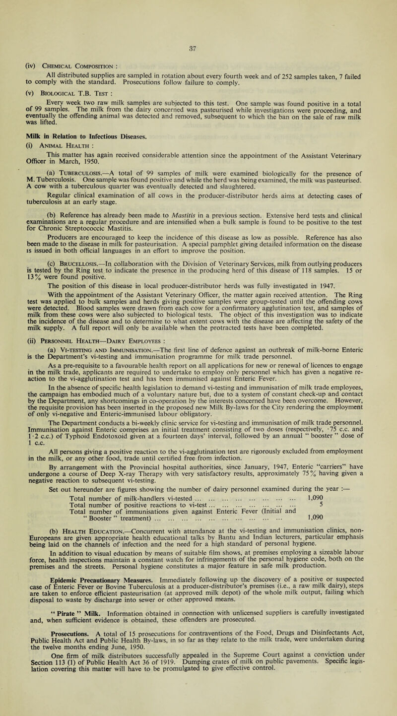 (iv) Chemical Composition : All distributed supplies are sampled in rotation about every fourth week and of 252 samples taken, 7 failed to comply with the standard. Prosecutions follow failure to comply. (v) Biological T.B. Test : Every week two raw milk samples are subjected to this test. One sample was found positive in a total of 99 samples. The milk from the dairy concerned was pasteurised while investigations were proceeding, and eventually the offending animal was detected and removed, subsequent to which the ban on the sale of raw milk was lifted. Milk in Relation to Infectious Diseases. (i) Animal Health : This matter has again received considerable attention since the appointment of the Assistant Veterinary Officer in March, 1950. (a) Tuberculosis.—A total of 99 samples of milk were examined biologically for the presence of M. Tuberculosis. One sample was found positive and while the herd was being examined, the milk was pasteurised. A cow with a tuberculous quarter was eventually detected and slaughtered. Regular clinical examination of all cows in the producer-distributor herds aims at detecting cases of tuberculosis at an early stage. (b) Reference has already been made to Mastitis in a previous section. Extensive herd tests and clinical examinations are a regular procedure and are intensified when a bulk sample is found to be positive to the test for Chronic Streptococcic Mastitis. Producers are encouraged to keep the incidence of this disease as low as possible. Reference has also been made to the disease in milk for pasteurisation. A special pamphlet giving detailed information on the disease is issued in both official languages in an effort to improve the position. (c) Brucellosis.—In collaboration with the Division of Veterinary Services, milk from outlying producers is tested by the Ring test to indicate the presence in the producing herd of this disease of 118 samples. 15 or 13% were found positive. The position of this disease in local producer-distributor herds was fully investigated in 1947. With the appointment of the Assistant Veterinary Officer, the matter again received attention. The Ring test was applied to bulk samples and herds giving positive samples were group-tested until the offending cows were detected. Blood samples were drawn from each cow for a confirmatory agglutination test, and samples of milk from these cows were also subjected to biological tests. The object of this investigation was to indicate the incidence of the disease and to determine to what extent cows with the disease are affecting the safety of the milk supply. A full report will only be available when the protracted tests have been completed. (ii) Personnel Health—Dairy Employees : (a) Vi-testing and Immunisation.—The first line of defence against an outbreak of milk-borne Enteric is the Department’s vi-testing and immunisation programme for milk trade personnel. As a pre-requisite to a favourable health report on all applications for new or renewal of licences to engage in the milk trade, applicants are required to undertake to employ only personnel which has given a negative re¬ action to the vi-agglutination test and has been immunised against Enteric Fever. In the absence of specific health legislation to demand vi-testing and immunisation of milk trade employees, the campaign has embodied much of a voluntary nature but, due to a system of constant check-up and contact by the Department, any shortcomings in co-operation by the interests concerned have been overcome. However, the requisite provision has been inserted in the proposed new Milk By-laws for the City rendering the employment of only vi-negative and Enteric-immunised labour obligatory. The Department conducts a bi-weekly clinic service for vi-testing and immunisation of milk trade personnel. Immunisation against Enteric comprises an initial treatment consisting of two doses (respectively, -75 c.c. and 1 -2 c.c.) of Typhoid Endotoxoid given at a fourteen days’ interval, followed by an annual “ booster ” dose of 1 c.c. All persons giving a positive reaction to the vi-agglutination test are rigorously excluded from employment in the milk, or any other food, trade until certified free from infection. By arrangement with the Provincial hospital authorities, since January, 1947, Enteric “carriers” have undergone a course of Deep X-ray Therapy with very satisfactory results, approximately 75 % having given a negative reaction to subsequent vi-testing. Set out hereunder are figures showing the number of dairy personnel examined during the year :— Total number of milk-handlers vi-tested. 1,090 Total number of positive reactions to vi-test. . . 5 Total number of immunisations given against Enteric Fever (Initial and “Booster” treatment). 1,090 (b) Health Education.—Concurrent with attendance at the vi-testing and immunisation clinics, non- Europeans are given appropriate health educational talks by Bantu and Indian lecturers, particular emphasis being laid on the channels of infection and the need for a high standard of personal hygiene. In addition to visual education by means of suitable film shows, at premises employing a sizeable labour force, health inspections maintain a constant watch for infringements of the personal hygiene code, both on the premises and the streets. Personal hygiene constitutes a major feature in safe milk production. Epidemic Precautionary Measures. Immediately following up the discovery of a positive or suspected case of Enteric Fever or Bovine Tuberculosis at a producer-distributor’s premises (i.e., a raw milk dairy), steps are taken to enforce efficient pasteurisation (at approved milk depot) of the whole milk output, failing which disposal to waste by discharge into sewer or other approved means. “ Pirate ” Milk. Information obtained in connection with unlicensed suppliers is carefully investigated and, when sufficient evidence is obtained, these offenders are prosecuted. Prosecutions. A total of 15 prosecutions for contraventions of the Food, Drugs and Disinfectants Act, Public Health Act and Public Health By-laws, in so far as they relate to the milk trade, were undertaken during the twelve months ending June, 1950. One firm of milk distributors successfully appealed in the Supreme Court against a conviction under Section 113 (1) of Public Health Act 36 of 1919. Dumping crates of milk on public pavements. Specific legis¬ lation covering this matter will have to be promulgated to give effective control.