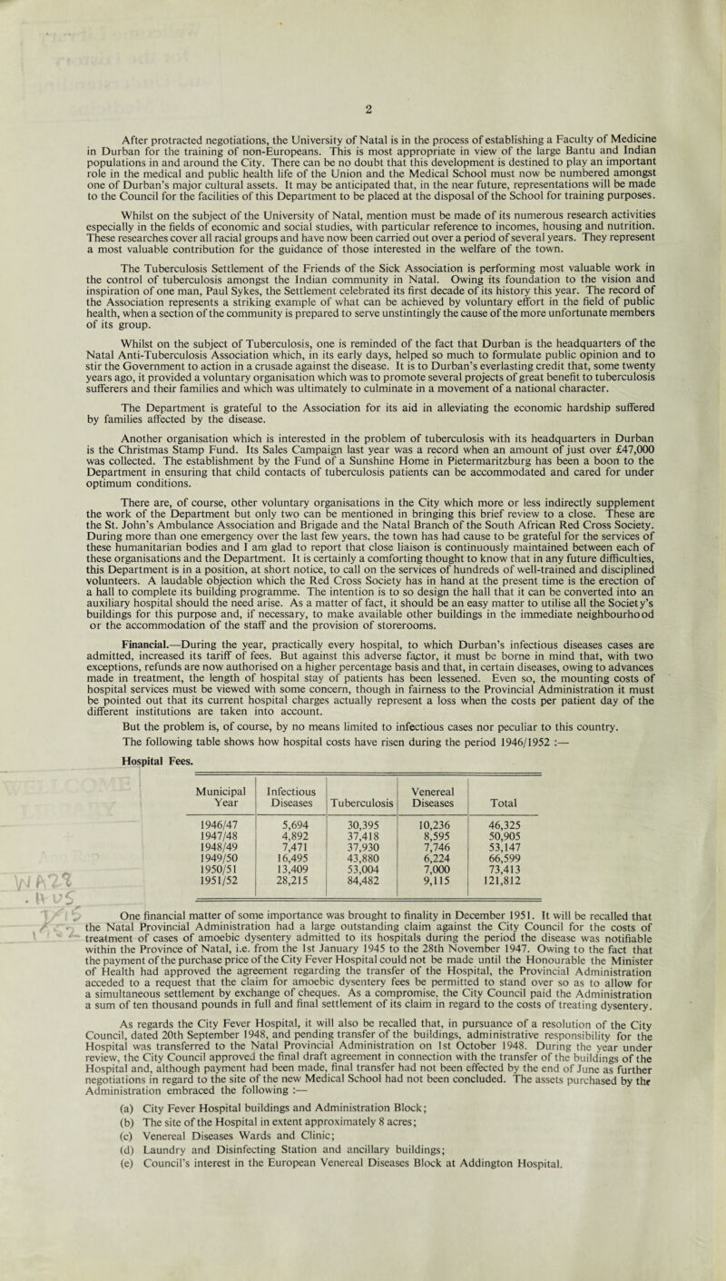 After protracted negotiations, the University of Natal is in the process of establishing a Faculty of Medicine in Durban for the training of non-Europeans. This is most appropriate in view of the large Bantu and Indian populations in and around the City. There can be no doubt that this development is destined to play an important role in the medical and public health life of the Union and the Medical School must now be numbered amongst one of Durban’s major cultural assets. It may be anticipated that, in the near future, representations will be made to the Council for the facilities of this Department to be placed at the disposal of the School for training purposes. Whilst on the subject of the University of Natal, mention must be made of its numerous research activities especially in the fields of economic and social studies, with particular reference to incomes, housing and nutrition. These researches cover all racial groups and have now been carried out over a period of several years. They represent a most valuable contribution for the guidance of those interested in the welfare of the town. The Tuberculosis Settlement of the Friends of the Sick Association is performing most valuable work in the control of tuberculosis amongst the Indian community in Natal. Owing its foundation to the vision and inspiration of one man, Paul Sykes, the Settlement celebrated its first decade of its history this year. The record of the Association represents a striking example of what can be achieved by voluntary effort in the field of public health, when a section of the community is prepared to serve unstintingly the cause of the more unfortunate members of its group. Whilst on the subject of Tuberculosis, one is reminded of the fact that Durban is the headquarters of the Natal Anti-Tuberculosis Association which, in its early days, helped so much to formulate public opinion and to stir the Government to action in a crusade against the disease. It is to Durban’s everlasting credit that, some twenty years ago, it provided a voluntary organisation which was to promote several projects of great benefit to tuberculosis sufferers and their families and which was ultimately to culminate in a movement of a national character. The Department is grateful to the Association for its aid in alleviating the economic hardship suffered by families affected by the disease. Another organisation which is interested in the problem of tuberculosis with its headquarters in Durban is the Christmas Stamp Fund. Its Sales Campaign last year was a record when an amount of just over £47,000 was collected. The establishment by the Fund of a Sunshine Home in Pietermaritzburg has been a boon to the Department in ensuring that child contacts of tuberculosis patients can be accommodated and cared for under optimum conditions. There are, of course, other voluntary organisations in the City which more or less indirectly supplement the work of the Department but only two can be mentioned in bringing this brief review to a close. These are the St. John’s Ambulance Association and Brigade and the Natal Branch of the South African Red Cross Society. During more than one emergency over the last few years, the town has had cause to be grateful for the services of these humanitarian bodies and I am glad to report that close liaison is continuously maintained between each of these organisations and the Department. It is certainly a comforting thought to know that in any future difficulties, this Department is in a position, at short notice, to call on the services of hundreds of well-trained and disciplined volunteers. A laudable objection which the Red Cross Society has in hand at the present time is the erection of a hall to complete its building programme. The intention is to so design the hall that it can be converted into an auxiliary hospital should the need arise. As a matter of fact, it should be an easy matter to utilise all the Society’s buildings for this purpose and, if necessary, to make available other buildings in the immediate neighbourhood or the accommodation of the staff and the provision of storerooms. Financial.—During the year, practically every hospital, to which Durban’s infectious diseases cases are admitted, increased its tariff of fees. But against this adverse faptor, it must be borne in mind that, with two exceptions, refunds are now authorised on a higher percentage basis and that, in certain diseases, owing to advances made in treatment, the length of hospital stay of patients has been lessened. Even so, the mounting costs of hospital services must be viewed with some concern, though in fairness to the Provincial Administration it must be pointed out that its current hospital charges actually represent a loss when the costs per patient day of the different institutions are taken into account. But the problem is, of course, by no means limited to infectious cases nor peculiar to this country. The following table shows how hospital costs have risen during the period 1946/1952 :— Hospital Fees. Municipal Year Infectious Diseases Tuberculosis Venereal Diseases Total 1946/47 5,694 30,395 10,236 46,325 1947/48 4,892 37,418 8,595 50,905 1948/49 7,471 37,930 7,746 53,147 1949/50 16,495 43,880 6,224 66,599 1950/51 13,409 53,004 7,000 73,413 1951/52 28,215 84,482 9,115 121,812 One financial matter of some importance was brought to finality in December 1951. It will be recalled that the Natal Provincial Administration had a large outstanding claim against the City Council for the costs of treatment of cases of amoebic dysentery admitted to its hospitals during the period the disease was notifiable within the Province of Natal, i.e. from the 1st January 1945 to the 28th November 1947. Owing to the fact that the payment of the purchase price of the City Fever Hospital could not be made until the Honourable the Minister of Health had approved the agreement regarding the transfer of the Hospital, the Provincial Administration acceded to a request that the claim for amoebic dysentery fees be permitted to stand over so as to allow for a simultaneous settlement by exchange of cheques. As a compromise, the City Council paid the Administration a sum of ten thousand pounds in full and final settlement of its claim in regard to the costs of treating dysentery. As regards the City Fever Hospital, it will also be recalled that, in pursuance of a resolution of the City Council, dated 20th September 1948, and pending transfer of the buildings, administrative responsibility for the Hospital was transferred to the Natal Provincial Administration on 1st October 1948. During the year under review, the City Council approved the final draft agreement in connection with the transfer of the buildings of the Hospital and, although payment had been made, final transfer had not been effected by the end of June as further negotiations in regard to the site of the new Medical School had not been concluded. The assets purchased by thr Administration embraced the following :— (a) City Fever Hospital buildings and Administration Block; (b) The site of the Hospital in extent approximately 8 acres; (c) Venereal Diseases Wards and Clinic; (d) Laundry and Disinfecting Station and ancillary buildings; (e) Council’s interest in the European Venereal Diseases Block at Addington Hospital.