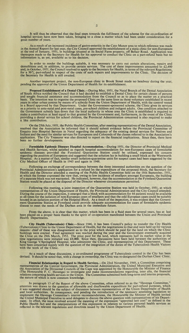 It will thus be observed that the final steps towards the fulfilment of the scheme for the co-ordination of hospital services have now been taken, bringing to a close a matter which had been under consideration for a great number of years. As a result of an increased incidence of gastro-enteritis in the Cato Manor area to which reference was made in the Annual Report for last year, the City Council approved the establishment of a static clinic for non-Europeans at the end of January, 1951, in buildings situated at its Social Farm property, off Bellair Road. Application was thereupon made to the Secretary for Health for his approval to conduct the Clinic on a part-refund basis but no information is, as yet, available as to his decision. In order to render the buildings suitable, it was necessary to carry out certain alterations, repairs and demolitions and, in addition, to provide certain services. The cost of these improvements amo.unted to £2,480 and, in October, 1951, the Council resolved to apply to the Secretary for Health, in terms of the relevant Regulations, for a 50% part-refund in respect of the costs of such repairs and improvements to the Clinic. The decision of the Secretary for Health is still awaited. Another important project, the non-European clinic in Brook Street made no headway during the year, pending the approval of the Union Department of Health for its establishment. Proposed Establishment of a Dental Clinic.—During May, 1951, the Natal Branch of the Dental Association of South Africa notified the Council that it had decided to establish a Dental Clinic for certain classes of persons and sought financial assistance and accommodation from the Council so as to place the matter on a practical basis. The intention was to organise the proposed Clinic on the same lines as those voluntary established in recent years in other urban centres by means of a subsidy from the Union Department of Health, with the control vested in a Board approved by that Department. Under the Government-sponsored scheme, the Clinic gives its services as a priority to ante-natal and post-natal cases, pre-school children and indigent adults. One condition attached to the Government subsidy lays down that the local authority in whose area the Clinic is established is required to make a contribution at least equal to that granted by the Government and, furthermore, in the event of the Clinic providing a dental service for school children, the Provincial Administration concerned is also required to make a like contribution. On the 25th July, 1951, the Public Health Committee, after meeting representatives of the Dental Association, resolved that the Association be informed that it should submit evidence before the Provincial Committee of Enquiry into Hospital Services in Natal regarding the adequacy of the existing dental services for Natives and Indians and the need for similar services for Europeans and Coloureds of the classes referred to in the Association’s application. The City Treasurer was also directed to report on the financial implications. Since then, there have been no further developments. Formidable Epidemic Diseases Hospital Accommodation.—During 1951, the Director of Provincial Medical and Health Services, whilst satisfied as regards hospital accommodation for non-European cases of formidable epidemic diseases provided the Fynnland Quarantine Station could be utilised, expressed his concern regarding the position of Europeans and suggested that the solution lay in building a small block at the Wentworth Hospital. As a matter of fact, similar small isolation-quarantine units for suspect cases had been suggested by the City Medical Officer of Health in 1945 and again in 1948. Following an exchange of correspondence between the three interested authorities on the question of the Provincial Administration’s application for a refund bn the expenditure of the proposed block, the Secretary for Health and the Director attended a meeting of the Public Health Committee held on the 18th September, 1951, at which the former expressed the view that, owing to low incidence of smallpox amongst Europeans, the building of a separate block was not warranted. He indicated, however, that the accommodation at the Fynnland Quarantine Station would be placed at the disposal of the Director whenever circumstances permitted. Following this meeting, a joint inspection of the Quarantine Station was held in October, 1951, at which representatives of the Union Department of Health, the Provincial Administration and the City Council attended. During the course of the inspection, it emerged that a block with accommodation for 44 patients would be available at all times for the isolation of non-European cases of smallpox and that the odd European cases could be suitably housed in an isolation portion of the Hospital Block. As a result of the inspection, it was evident that the Govern¬ ment Quarantine Station at Fynnland could provide adequate accommodation for cases of formidable epidemic disease to meet the needs of the Durban area in the immediate future. From the above, it is clear that this matter, which has been in a fluid state for several years, has at last been placed on a proper basis thanks to the spirit of co-operation manifested between the Union and Provincial Health Departments. City Health (Tuberculosis) Clinic.—Since 1946, it has been Council’s policy to transfer the City Health (Tuberculosis) Clinic to the Union Department of Health, but the negotiations to that end were held up for various reasons: chief of these was disagreement as to the price which should be paid for the land on which the Clinic buildings were erected. Final agreement was reached during the year and the Government eventually acquired the Clinic on the 29th March, 1952. The price paid for the land, which represents half its market value at the time negotiations were initiated was £8,000. Since then, discussions have been held between the authorities of King George V/Springfield Hospital, who administer the Clinic, and representatives of this Department. These have been concerned mainly with the question of the integration of the duties of the Tuberculosis Health Visitors with the work of the Clinic. As a result of these discussions, a co-ordinated programme of Tuberculosis control in the City has been devised. It should be noted that, with a change in ownership, the Clinic was re-designated the Durban Chest Clinic. Financial Relationships in Regard to Health Services.—On 23 rd November, 1949, a Committee comprising representatives of the Central Government, the Provincial Administration, the United Municipal Executive and the Association of the Divisional Councils of the Cape was appointed by the Honourable the Minister of Finance (The Honourable F. C. Havenga) to investigate and make recommendations regarding, inter alia, the financial relations concerning health services in the Union. The Committee submitted both long-term and interim proposals, the nature of which is now common knowledge. In paragraph 13 of the Report of the above Committee, often referred to as the “Havenga Committee,” attention was drawn to the question of allowable and disallowable expenditure for part-refund purposes, which it was suggested should be the subject of discussion between representatives of the Union Department of Health and local authorities. In consequence, and pending the introduction of the necessary amending legislation to implement the Havenga Committee’s interim recommendations, the Honourable the Minister of Health invited the United Municipal Executive to send delegates to discuss the above question with representatives of his Depart¬ ment. In effect, the issue revolved around the meaning of the expression “approved nett cost” as defined in the Public Health Act and the interpretations of this expression in relation to various personal health services as reflected in the relevent regulations and directives issued by the Union Department of Health.