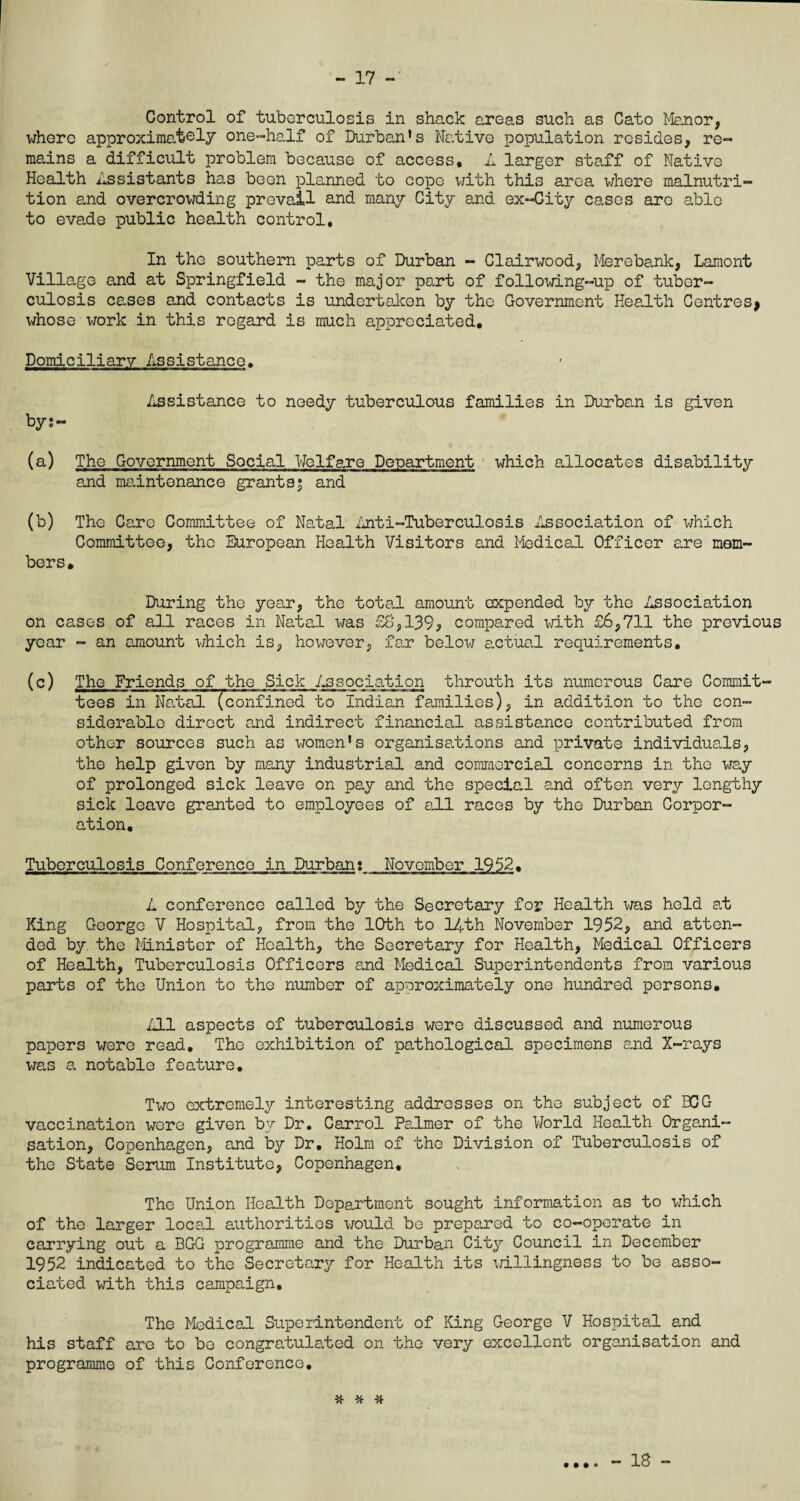 Control of tuberculosis in shack areas such as Cato Manor, where approximately one-half of Durban's Native population resides, re¬ mains a difficult problem because of access. A larger staff of Native Health Assistants has been planned to cope with this area where malnutri¬ tion and overcrowding prevail and many City and ex-City cases arc able to evade public health control. In the southern parts of Durban - Clairwood, Merebank, Lamont Village and at Springfield - the major part of following-up of tuber¬ culosis cases and contacts is undertaken by the Government Health Centres* whose work in this regard is much appreciated. Domiciliary Assistance, Assistance to needy tuberculous families in Durban is given bys- (a) The Government Social Welfare Department which allocates disability and maintenance grants; and (b) The Care Committee of Natal Anti-Tuberculosis Association of which Committee, the European Health Visitors and Medical Officer are mem¬ bers. Daring the year, the total amount expended by the Association on cases of all races in Natal was £6,139* compared with £6,711 the previous year - an amount which is, however, far below actual requirements. (c) The Friends of the Sick Association throuth its numerous Care Commit¬ tees in Natal (confined to Indian families), in addition to the con¬ siderable direct and indirect financial assistance contributed from other sources such as women's organisations and private individuals, the help given by many industrial and commercial concerns in the way of prolonged sick leave on pay and the special and often very lengthy sick leave granted to employees of all races by the Durban Corpor¬ ation, Tuberculosis Conference in Durban: November 1952. A conference called by the Secretary for Health was held at King George V Hospital, from the 10th to 14th November 1952, and atten¬ ded by the Minister of Health, the Secretary for Health, Medical Officers of Health, Tuberculosis Officers and Medical Superintendents from various parts of the Union to the number of approximately one hundred persons. /II aspects of tuberculosis were discussed and numerous papers were read. The exhibition of pathological specimens and X-rays was a notable feature. Two extremely interesting addresses on the subject of BCG vaccination were given by Dr. Carrol Palmer of the World Health Organi¬ sation, Copenhagen, and by Dr. Holm of the Division of Tuberculosis of the State Serum Institute, Copenhagen. The Union Health Department sought information as to which of the larger local authorities would be prepared to co-operate in carrying out a BGG programme and the Durban City Council in December 1952 indicated to the Secretary for Health its willingness to be asso¬ ciated with this campaign. The Medical Superintendent of King George V Hospital and his staff are to be congratulated on the very excellent organisation and programme of this Conference. # * * • • • ® - 18 -