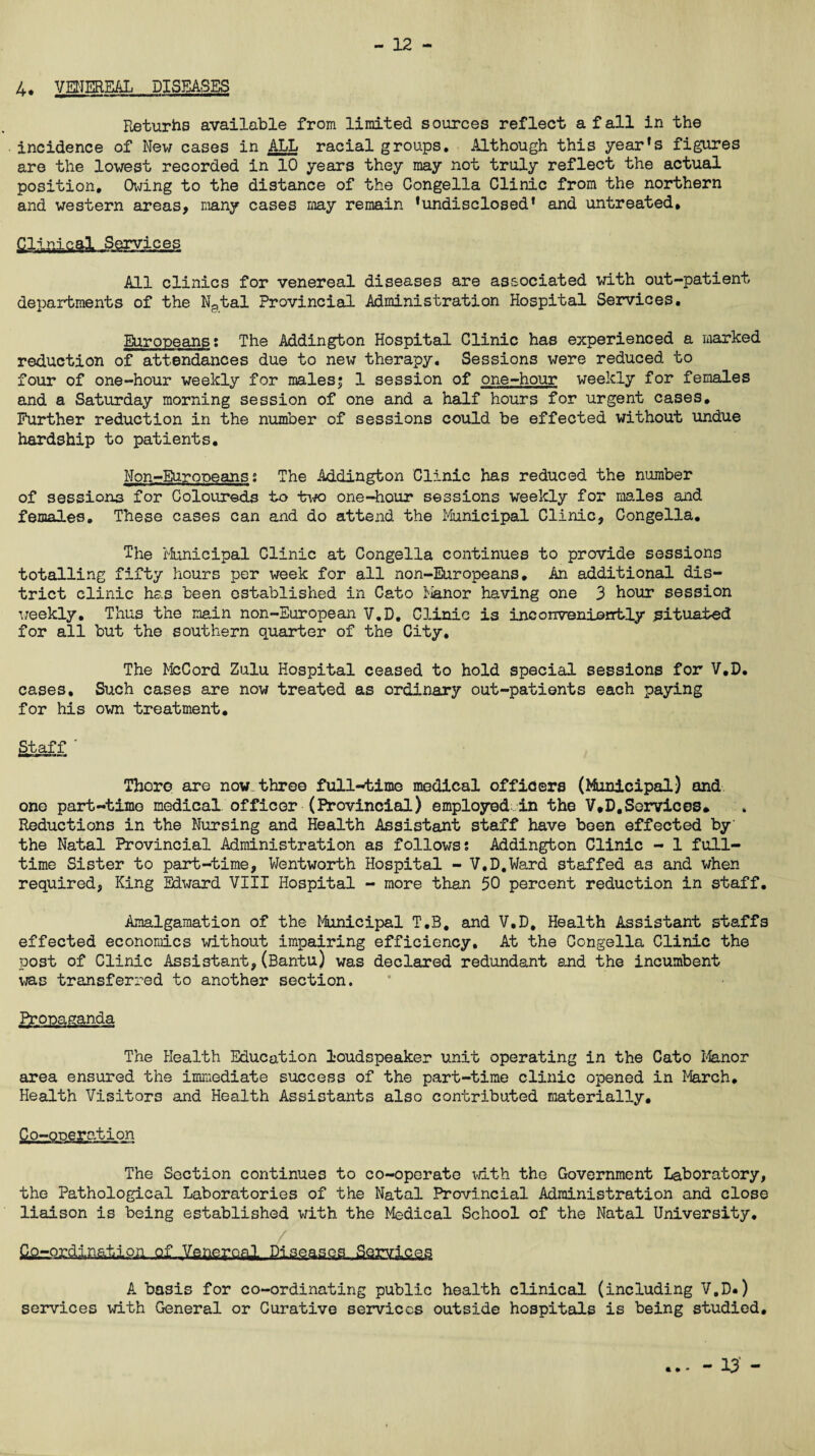 - 12 - 4. VENEREAL DISEASES Returns available from limited sources reflect a fall in the incidence of New cases in ALL racial groups. Although this year’s figures are the lowest recorded in 10 years they may not truly reflect the actual position. Owing to the distance of the Congella Clinic from the northern and western areas, many cases may remain ’undisclosed’ and untreated. Clinical Services All clinics for venereal diseases are associated with out-patient departments of the N^tal Provincial Administration Hospital Services. Europeans t The Addington Hospital Clinic has experienced a marked reduction of attendances due to new therapy. Sessions were reduced to four of one-hour weekly for males; 1 session of one-hour weekly for females and a Saturday morning session of one and a half hours for urgent cases. Further reduction in the number of sessions could be effected without undue hardship to patients. Non-Europeans* The Addington Clinic has reduced the number of sessions for Coloureds to two one-hour sessions weekly for males and females. These cases can and do attend the Municipal Clinic, Congella. The Municipal Clinic at Congella continues to provide sessions totalling fifty hours per week for all non-Europeans. An additional dis¬ trict clinic has been established in Cato Manor having one 3 hour session weekly. Thus the main non-European V.D. Clinic is inconveniently situated for all but the southern quarter of the City. The McCord Zulu Hospital ceased to hold special sessions for V.D. cases. Such cases are now treated as ordinary out-patients each paying for his own treatment. Staff ‘ There are now three full-time medical officers (Municipal) and one part-time medical officer (Provincial) employed in the V*D.Services* Reductions in the Nursing and Health Assistant staff have been effected by' the Natal Provincial Administration as follows* Addington Clinic - 1 full¬ time Sister to part-time, Wentworth Hospital - V.D.Ward staffed as and when required, King Edward VIII Hospital - more than 50 percent reduction in staff. Amalgamation of the Municipal T.B. and V.D, Health Assistant staffs effected economics without impairing efficiency. At the Congella Clinic the post of Clinic Assistant,(Bantu) was declared redundant and the incumbent was transferred to another section. Propaganda The Health Education loudspeaker unit operating in the Cato Manor area ensured the immediate success of the part-time clinic opened in March. Health Visitors and Health Assistants also contributed materially. Co-operation The Section continues to co-operate with the Government Laboratory, the Pathological Laboratories of the Natal Provincial Administration and close liaison is being established with the Medical School of the Natal University. Qo-ordinatiPH.ufJVenereal Diseases. Services A basis for co-ordinating public health clinical (including V.D*) services with General or Curative services outside hospitals is being studied. * • •