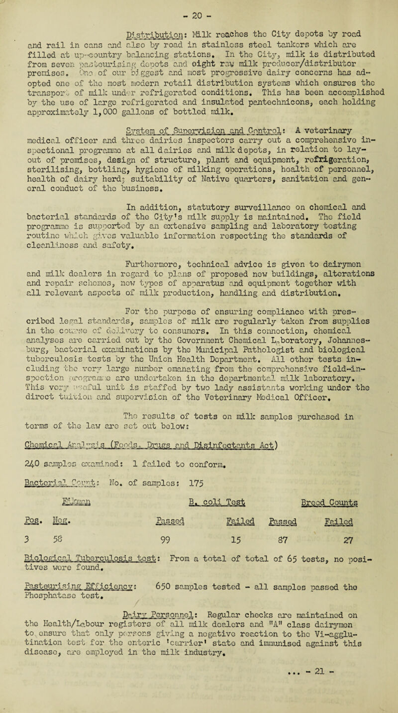 - 20 - Distributions Milk roaches the City depots by road and rail in cans and also by road in stainless steel tankers which are filled at up-country balancing stations. In the City, milk is distributed from seven pasteurising depots and eight rav milk producer/distributor premises. One of our biggest and most progressive dairy concerns has ad- opted one of the most modern retail distribution systems which ensures the transport of milk under refrigerated conditions. This has been accomplished by the use of large refrigerated and insulated pantechnicons, each holding approximately 1,000 gallons of bottled milk. System of Supervision and Control? A veterinary medical officer end three dairies inspectors carry out a comprehensive in- spectional programme at all dairies and milk depots, in relation to lay¬ out of premises, design of structure, plant and equipment, refrigeration, sterilising, bottling, hygiene of milking operations, health of personnel, health of dairy herdj suitability of Native quarters, sanitation and gen¬ eral conduct of the business. In addition, statutory surveillance on chemical and bacterial standards of the City^s milk supply is maintained. The field programme is supported by an extensive sampling and laboratory testing routine which gives valuable information respecting the standards of cleanliness and safety. Furthermore, technical advice is given to dairymen and milk dealers in regard to plans of proposed new buildings, alterations and repair schemes, now types of apparatus and equipment together with all relevant aspects of milk production, handling and distribution. For the purpose of ensuring compliance with pres¬ cribed legal standards, samples of milk are regularly taken from supplies in the course of delivery to consumers. In this connection, chemical analyses are carried out by the Government Chemical Laboratory, Johannes¬ burg, bacterial examinations by the Municipal Pathologist and biological tuberculosis tests by the Union Health Department. All other tests in¬ cluding the very large number emanating from the comprehensive field-in¬ spection programme are undertaken in the departmental milk laboratory. This very useful unit is staffed by two lady assistants working under the direct tuition and supervision of the Veterinary Medical Officer, The results of tests on milk samples purchased in terms of the lax-; are set out below; Chemical .Aralysjs 240 samples examined: 1 failed to conform. Bacterial Counts No. of samples: 175 Fikman B. coli Test Pos. Nog. Passed Failed 3 58 99 15 Breed Counts Passed Failed 87 27 Biological Tuberculosis test; From a total of total of 65 tests, no posi¬ tives were found. Pasteurising Efficiencys 650 samples tested - all samples passed the Phosphatase test. Dairy Personnel: Regular checks are maintained on the Health/Labour registers of all milk dealers and At! class dairymen to ensure that only persons giving a negative reaction to the Vi-agglu- tination test for the enteric Carrier' state and immunised against this disease, are employed in the milk industry. • • •