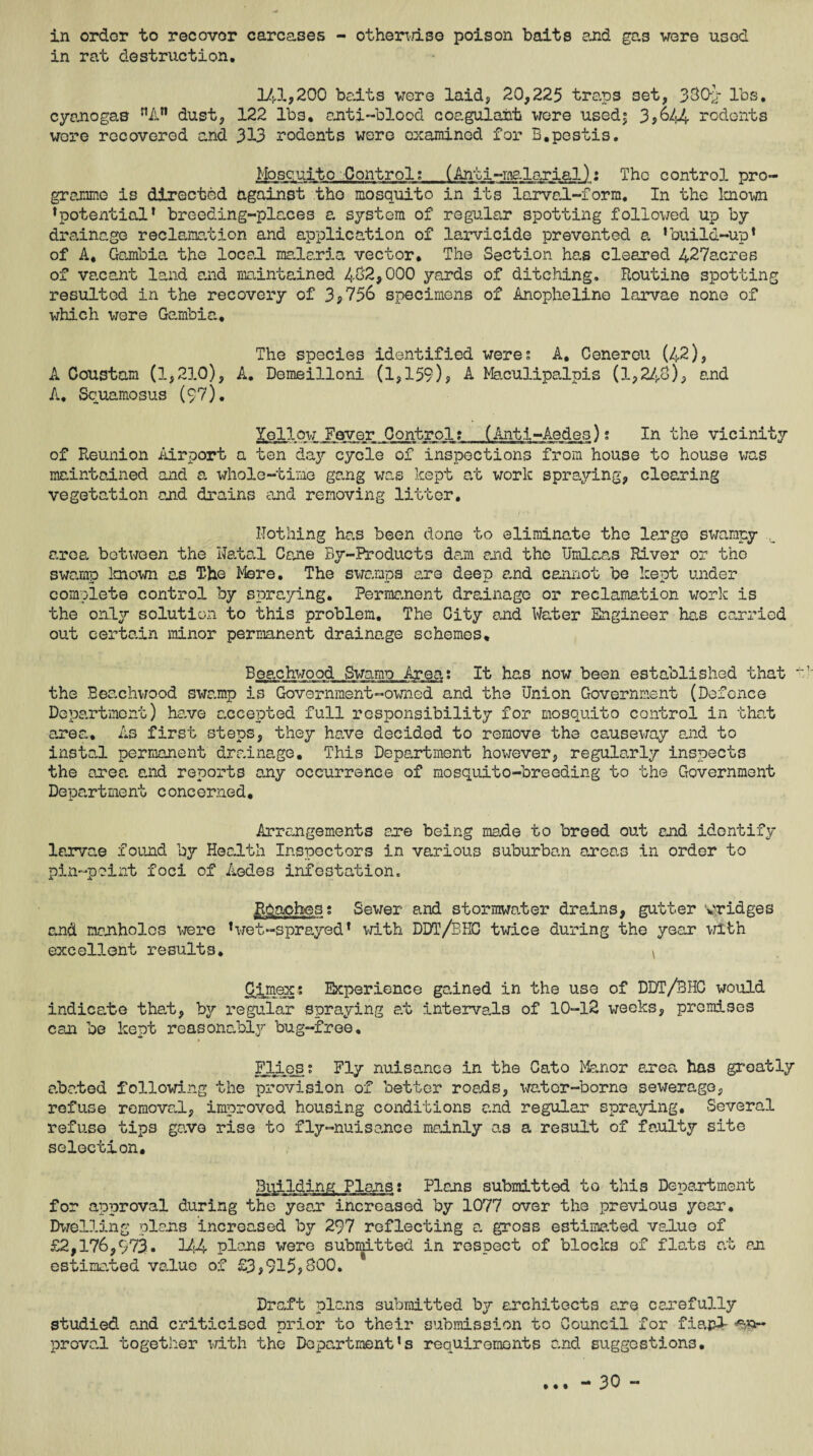 in order to recover carcases - otherwise poison baits and gas were used in rat destruction. 143.,200 baits were laid, 20,225 traps set, 330-J- lbs. cyanogas nAn dust, 122 lbs, anti-blood coagulant were used| 3*644 rodents were recovered and 313 rodents were examined for B.pestis. Mosquito Control; (Anti-malarial): The control pro¬ gramme is directed against the mosquito in its larval-form. In the known •potential* breeding-places a system of regular spotting followed up by drainage reclamation and application of larvicide prevented a ’build-up* of A, Gambia the local malaria vector. The Section has cleared 427acres of vacant land and maintained 432*000 yards of ditching. Routine spotting resulted in the recovery of 3*756 specimens of Anopheline larvae none of which were Gambia. The species identified weres A, Cenereu (42), A Coustam (1,23.0), A. Demeilloni (1,159)* A Maculipalpis (1,243), and A. Squamosus (97). Xellow Fever Control? (Anti-Aedes)? In the vicinity of Reunion Airport a ten day cycle of inspections from house to house was maintained and a whole-time gang was kept at work spraying, clearing vegetation and drains and removing litter. nothing has been done to eliminate the largo swampy area between the Natal Cane By-Products dam end the Umlaas River or the swamp known as The Mere. The swamps are deep and cannot be kept under complete control by spraying. Permanent drainage or reclamation work is the only solution to this problem. The City and Water Engineer has carried out certain minor permanent drainage schemes, Beachwood Swamo Area? It has now been established that the Beachwood swamp is Government-owned and the Union Government (Defence Department) have accepted full responsibility for mosquito control in that area. As first steps, they have decided to remove the causeway and to instal permanent drainage. This Department however, regularly inspects the area and reports any occurrence of mosquito-breeding to the Government Department concerned. Arrangements are being made to breed out and identify larvae found by Health Inspectors in various suburban areas in order to pin-point foci of Aedes infestation. Peaches; Sewer and stormwater drains, gutter yridges and manholes were ’wet-sprayed’ with DDT/BHC twice during the year with excellent results, \ Cimex: Experience gained in the use of DDT/BHC would indicate that, by regular spraying at intervals of 10-12 weeks, premises can be kept reasonably bug-free. PUmess Fly nuisance in the Cato Manor area has greatly abated following the provision of better roads, wator-borne sewerage, refuse removal, improved housing conditions and regular spraying. Several refuse tips gave rise to fly-nuisance mainly as a result of faulty site selection. Building Plans: Plans submitted to this Department for approval during the yean increased by 1077 over the previous year. Dwelling plans increased by 297 reflecting a gross estimated value of £2,176,973. 144 plans were submitted in respect of blocks of flc/ts at an estimated value of £3,915*300. 1 Draft plans submitted by architects are carefully studied and criticised prior to their submission to Council for fie>pl prova.1 together with the Department’s requirements and suggestions.