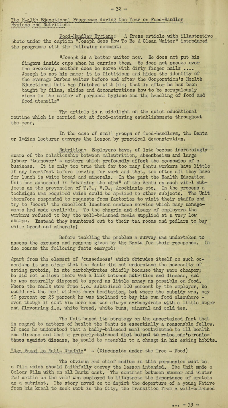 - 32 - The Health Educational Programme during the Year on Food-Handler %giene and ^Nutrition: Food-Handler Hygiene; A Press article with illustrative photo under the caption “Joseph Sees How To Be A Clean Waiter” introduced the programme with the following comment; “Joseph is a better waiter now. He does not put his fingers inside cups when he carries them. He does not sneeze over the crockery, neither does he serve with dirty finger nails .... Joseph is not his name; it is fictitious and hides the identity of the average Durban waiter before and after the Corporation’s Health Educational Unit has finished with him; that is after he has been taught by films, slides and demonstrations how to be scrupulously clean in the matter of personal hygiene and the handling of food and food utensils” The article is a sidelight on the quiet educational routine which is carried out at food-catering establishments throughout the -rear. w In the co.se of small groups of food-handlers, the Bantu or Indio.ii lecturer convoys the lesson by practical demonstration. Nutrition; Employers hove, of lato become increasingly aware of the relationship between malnutrition, absenteeism o.nd large labour ’turnover’ - matters which profoundly affect the economics of a business. It is only too true that far too many Bantu workers he.ve little if any breakfast before leaving for work and that, too often all they have for lunch is white broad and minerals. In the past the Health Education Unit has succeeded in “changing the mind” of the Bantu on such vital sub¬ jects as the prevention of T.B., V.D., Amoebiasis etc. In the process a technique was enquired which could be applied to other subjects* The Unit therefore responded to requests from factories to visit their staffs and try to ’boost’ the excellent luncheon canteen service which many manage¬ ments had made available. To the chagrin and dismay of employers the workers refused to buy the well-balanced meals supplied at a very low charge. Instead they sauntered out to their tea rooms and pedlars to buy white bread and minerals! Before tackling the problem a survey was undertaken to c.sscss the excuses end reasons given by the Bantu for their recusance. In due course the following facts emerged; Apart from the element of ’cussedncss1 which obtrudes itself on such oc¬ casions it was clear that the Bantu did not understand the necessity of eating protein, ho ate carbohydrates chiefly because they were cheaper; he did not believe there was a link between nutrition and disease, and he was naturally disposed to spend as little money as possible on food. Whore the meats wore free i.e. subsidised 100 percent by the employer, ho would oat the meal without much hesitation, but where the subsidy was, sa.y 50 percent or 25 percent he was inclined to buy his own food elsewhere - even though it cost him more and was always carbohydrate with a little sugar and flavouring i.e. white bread, white buns, mineral and cold tea. The Unit based its strategy on the ascertained fact that in regard to matters of health the Bantu is essentially a reasonable fellow. If once he understood that a badly-balanced meal contributed to ill health and disease and that a properly-balanced diet helped -to. raise^ohe^s roaia-'' tanoe against disease, he would bo amenable to a change in his eating habits. “Uga Pansi ko Muti- Ukudhla - (Discussion under the Tree - Food) The obvious and chief medium in this persuasion must be a film which should faithfully convey the lesson intended. The Unit made a Colour Film with an all Bantu cast. The contrast between summer and winter fed cattle on the veld was employed to illustrate the importance of protein as a nutrient. The story moved on to depict the departure of a young Native from his kraal to seek work in the City, the transition from a well-balanced