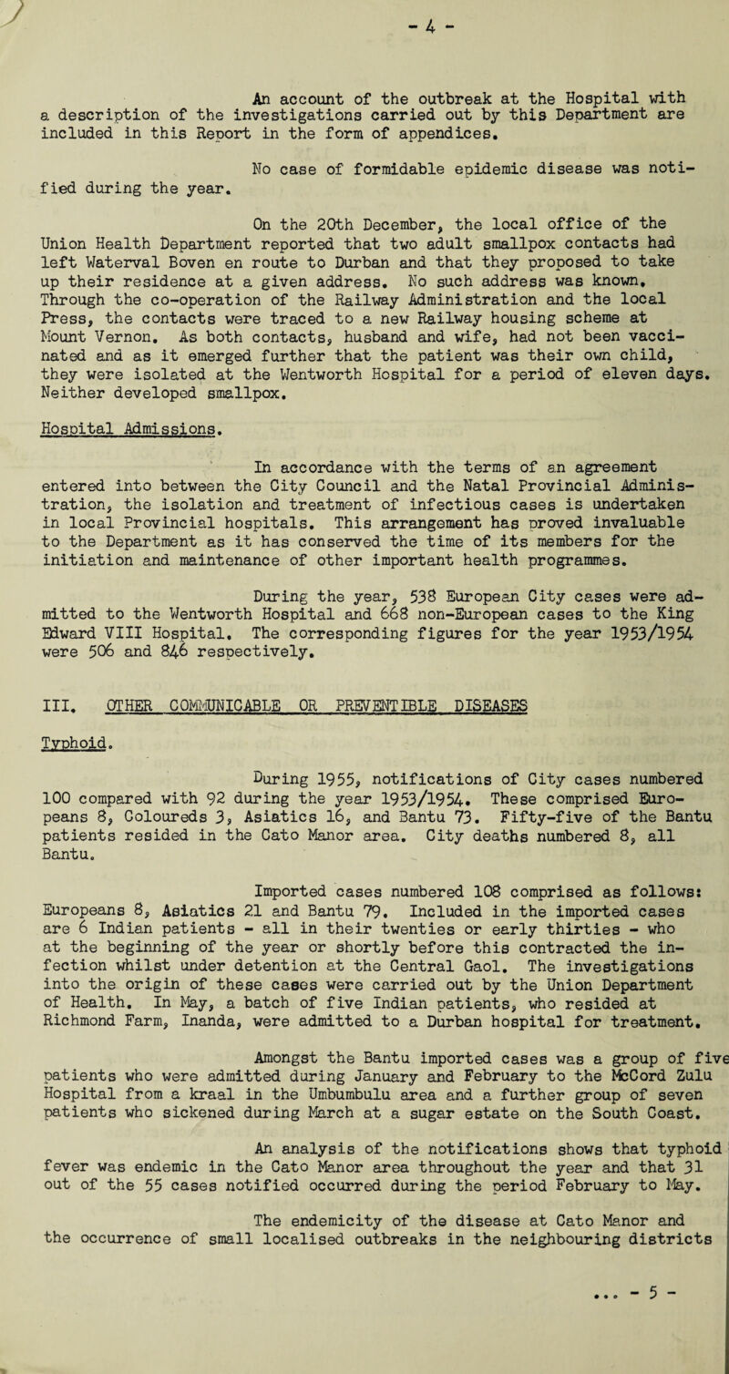 - 4 - An account of the outbreak at the Hospital with a description of the investigations carried out by this Department are included in this Report in the form of appendices. No case of formidable epidemic disease was noti¬ fied during the year. On the 20th December, the local office of the Union Health Department reported that two adult smallpox contacts had left Waterval Boven en route to Durban and that they proposed to take up their residence at a given address. No such address was known. Through the co-operation of the Railway Administration and the local Press, the contacts were traced to a new Railway housing scheme at Mount Vernon. As both contacts* husband and wife, had not been vacci¬ nated and as it emerged further that the patient was their own child, they were isolated at the Wentworth Hospital for a period of eleven days. Neither developed smallpox. Hospital Admissions. In accordance with the terms of an agreement entered into between the City Council and the Natal Provincial Adminis¬ tration, the isolation and treatment of infectious cases is undertaken in local Provincial hospitals. This arrangement has proved invaluable to the Department as it has conserved the time of its members for the initiation and maintenance of other important health programmes. During the year, 538 European City cases were ad¬ mitted to the Wentworth Hospital and 668 non-European cases to the King Edward VIII Hospital. The corresponding figures for the year 1953/1954 were 506 and 846 respectively. III. OTHER COMMUNICABLE OR PREVENT IBLE DISEASES Typhoid. During 1955, notifications of City cases numbered 100 compared with 92 during the year 1953/1954* These comprised Euro¬ peans 8, Coloureds 3, Asiatics 16, and Bantu 73. Fifty-five of the Bantu patients resided in the Cato Manor area. City deaths numbered 8, all Bantu. Imported cases numbered 108 comprised as follows: Europeans 8, Asiatics 21 and Bantu 79. Included in the imported cases are 6 Indian patients - all in their twenties or early thirties - who at the beginning of the year or shortly before this contracted the in¬ fection whilst under detention at the Central Gaol. The investigations into the origin of these cases were carried out by the Union Department of Health, In May, a batch of five Indian patients, who resided at Richmond Farm, Inanda, were admitted to a Durban hospital for treatment. Amongst the Bantu imported cases was a group of five patients who were admitted during January and February to the McCord Zulu Hospital from a kraal in the Umbumbulu area and a further group of seven patients who sickened during March at a sugar estate on the South Coast. An analysis of the notifications shows that typhoid fever was endemic in the Cato Manor area throughout the year and that 31 out of the 55 cases notified occurred during the period February to May. The endemicity of the disease at Cato Manor and the occurrence of small localised outbreaks in the neighbouring districts • • ©