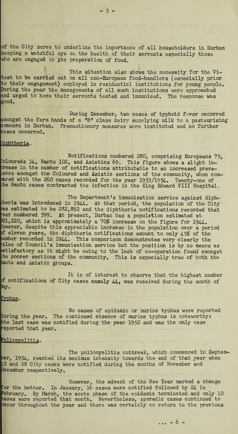 of the City serve to underline the importance of all householders in Durban keeping a watchful eye on the health of their servants especially those who are engaged in the preparation of food. This situation also shows the necessity for the Vi- test to be carried out on all non-European food-handlers (especially prior to their engagement) employed in residential institutions for young people. During the year the managements of all such institutions were approached and urged to have their servants tested and immunised. The response was good. During December, two cases of typhoid fever occurred amongst the farm hands of a nBif class dairy supplying milk to a pasteurising concern in Durban. Precautionary measures were instituted and no further cjases occurred. )iphtheria. Notifications numbered 280, comprising Europeans 75? Joloureds 34? Bantu 102, and Asiatics 69. This figure shows a slight in¬ crease in the number of notifications attributable to an increased preva- .ence amongst the Coloured and Asiatic sections of the community, when com¬ pared with the 260 cases recorded for the year 1953/1954* Twenty-one of che Bantu cases contracted the infection in the King Edward VIII Hospital. The Department’s immunisation service against diph¬ theria was introduced in 1944. At that period, the population of the City ras estimated to be 282,892 and the diphtheria notifications recorded that rear numbered 599. At present, Durban has a population estimated at >01,220, which is approximately a 70$ increase on the figure for 1944* lowever, despite this appreciable increase in the population over a period >f eleven years? the diphtheria notifications amount to only 45$ of the cumber recorded in 1944. This comparison demonstrates very clearly the ralue of Council’s immunisation service but the position is by no means as iatisfactory as it might be owing to the lack of co-operation found amongst -he poorer sections of the community. This is especially true of both the iantu and Asiatic groups. It is of interest to observe that the highest number >f notifications of City cases namely 44? was received during the month of Typhus. No cases of epidemic or murine typhus were reported luring the year. The continued absence of murine typhus is noteworthy: the last case was notified during the year 1952 and was the only case reported that year. Poliomyelitis. The poliomyelitis outbreak, which commenced in Septem¬ ber, 1954? reached its maximum intensity towards the end of that year when V5 and 28 City cases were notified during the months of November and December respectively. However, the advent of the New Year marked a change for the better. In January, 16 cases were notified followed by 24 in February. By March, the acute phase of the epidemic terminated and only 10 2ases were reported that month. Nevertheless? sporadic cases continued to Dccur throughout the year and there was certainly no return to the previous - 6 -