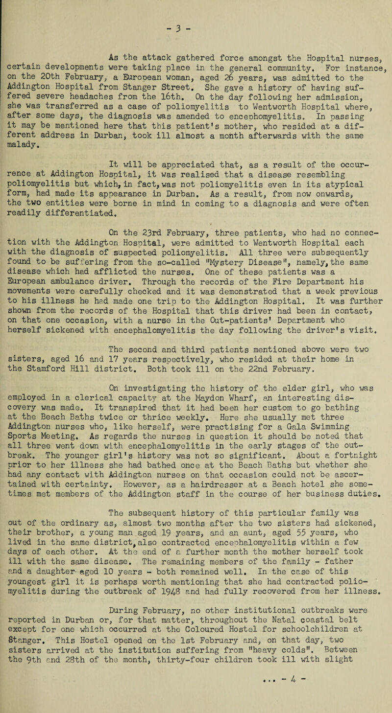 As the attack gathered force amongst the Hospital nurses* certain developments were taking place in the general community. For instance* on the 20th February* a Eurooean woman* aged 26 years* was admitted to the Addington Hospital from Stanger Street. She gave a history of having suf¬ fered severe headaches from the 16th, On the day following her admission* she was transferred as a case of poliomyelitis to Wentworth Hospital where* after some days, the diagnosis was amended to enceohomyelitis. In passing it may be mentioned here that this patient’s mother* who resided at a dif¬ ferent address in Durban* took ill almost a month afterwards with the same malady. It will be appreciated that, as a result of the occur¬ rence at Addington Hospital* it was realised that a disease resembling poliomyelitis but which,in fact*was not poliomyelitis even in its atypical form* had made its appearance in Durban, As a result* from now onwards* the two entities were borne in mind in coming to a diagnosis and were often readily differentiated. On the 23rd February* three patients* who had no connec¬ tion with the Addington Hospital* were admitted to Wentworth Hospital each with the diagnosis of suspected poliomyelitis. All three were subsequently found to be suffering from the so-called ‘'Mystery Disease, namely,the same disease which had afflicted the nurses. One of these patients was a European ambulance driver. Through the records of the Fire Department his movements were carefully checked and it was demonstrated that a week previous to his illness he had made one trip to the Addington Hospital. It was further shown from the records of the Hospital that this driver had been in contact* on that one occasion* with a nurse in the Out-patients’ Department who herself sickened with encephalomyelitis the day following the driver’s visit. The second and third patients mentioned above were two sisters* aged 16 and 17 years respectively* who resided at their home in the Stamford Hill district. Both took ill on the 22nd February. On investigating the history of the elder girl, who was employed in a clerical capacity at the Maydon Wharf* an interesting dis¬ covery was made. It transpired that it had been her custom to go bathing at the Beach Baths twice or thrice weekly. Here she usually met three Addington nurses who, like herself, were practising for a Gala Swimming Sports Meeting. As regards the nurses in question it should be noted that all three went down with encephalomyelitis in the early stages of the out¬ break. The younger girl's history was not so significant. About a fortnight prior to her illness she had bathed once at the Beach Baths but whether she had any contact with Addington nurses on that occasion could not be ascer¬ tained with certainty. However* as a hairdresser at a Beach hotel she some¬ times met members of the Addington staff in the course of her business duties. The subsequent history of this particular family was out of the ordinary as* almost two months after the two sisters had sickened, their brother* a young man aged 19 years* and an aunt* aged 55 years, who lived in the same district,also contracted encephalomyelitis within a few days of each other. At the end of a further month the mother herself took ill with the same disease. The remaining members of the family - father and a daughter- aged 10 years - both remained well. In the case of this youngest girl it is perhaps worth mentioning that she had contracted polio¬ myelitis during the outbreak of 1948 and had fully recovered from her illness. During February, no other institutional outbreaks were reported in Durban or* for that matter, throughout the Natal coastal belt except for one which occurred at the Coloured Hostel for schoolchildren at Stanger. This Hostel opened on the 1st February and* on that day* two sisters arrived at the institution suffering from heavy colds. Between the 9th and 28th of the month, thirty-four children took ill with slight