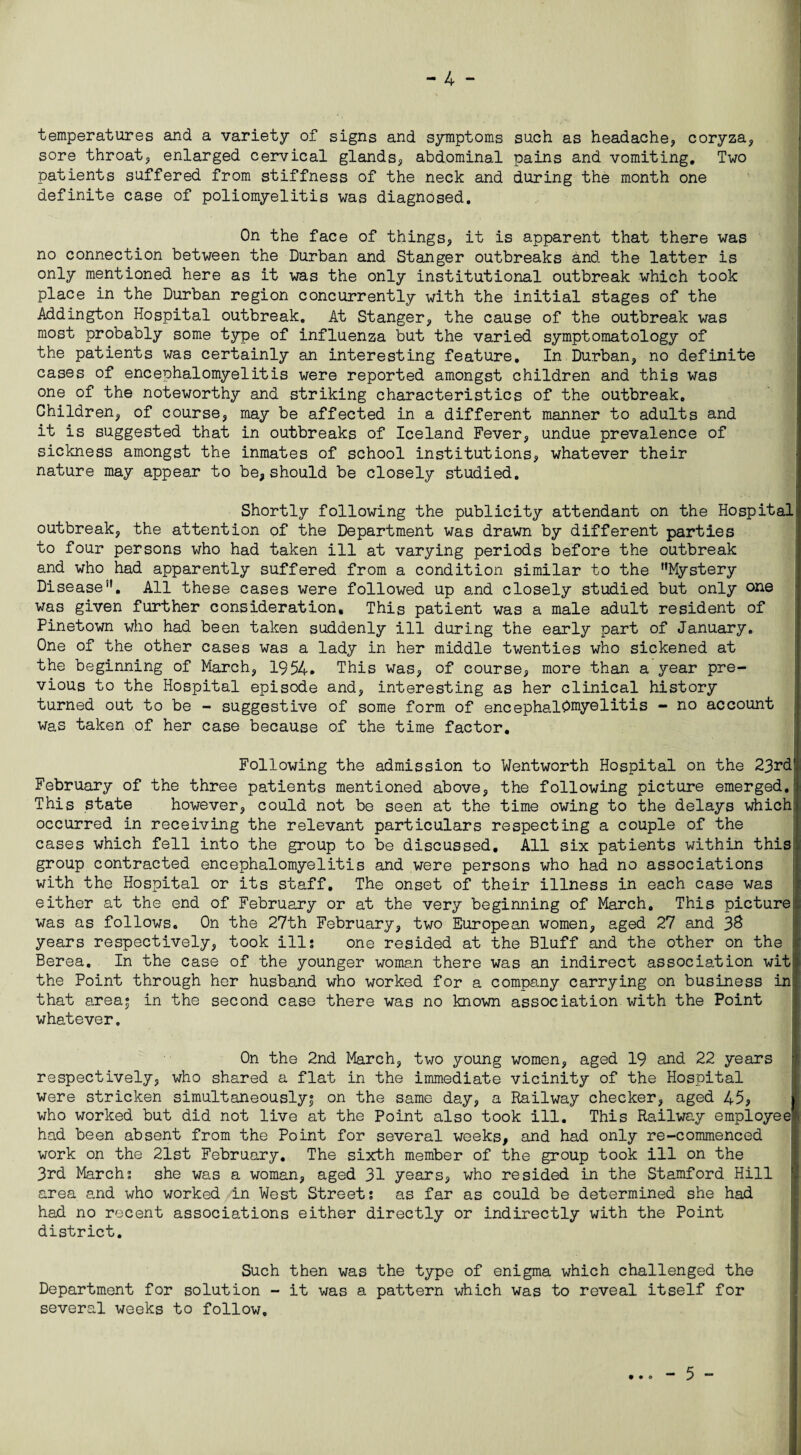 temperatures and a variety of signs and symptoms such as headache, coryza, sore throat, enlarged cervical glands, abdominal pains and vomiting. Two patients suffered from stiffness of the neck and during the month one definite case of poliomyelitis was diagnosed. On the face of things, it is apparent that there was no connection between the Durban and Stanger outbreaks and the latter is only mentioned here as it was the only institutional outbreak which took place in the Durban region concurrently with the initial stages of the Addington Hospital outbreak. At Stanger, the cause of the outbreak was most probably some type of influenza but the varied symptomatology of the patients was certainly an interesting feature. In Durban, no definite cases of encephalomyelitis were reported amongst children and this was one of the noteworthy and striking characteristics of the outbreak. Children, of course, may be affected in a different manner to adults and it is suggested that in outbreaks of Iceland Fever, undue prevalence of sickness amongst the inmates of school institutions, whatever their nature may appear to be, should be closely studied. Shortly following the publicity attendant on the Hospital outbreak, the attention of the Department was drawn by different parties to four persons who had taken ill at varying periods before the outbreak and who had apparently suffered from a condition similar to the Mystery Disease. All these cases were followed up and closely studied but only one was given further consideration. This patient was a male adult resident of Pinetown who had been taken suddenly ill during the early part of January. One of the other cases was a lady in her middle twenties who sickened at the beginning of March, 1954. This was, of course, more than a year pre¬ vious to the Hospital episode and, interesting as her clinical history turned out to be - suggestive of some form of encephalomyelitis - no account was taken of her case because of the time factor. Following the admission to Wentworth Hospital on the 23rd' February of the three patients mentioned above, the following picture emerged.! This state however, could not be seen at the time owing to the delays which occurred in receiving the relevant particulars respecting a couple of the cases which fell into the group to be discussed. All six patients within this group contracted encephalomyelitis and were persons who had no associations with the Hospital or its staff. The onset of their illness in each case was either at the end of February or at the very beginning of March. This picture [; was as follows. On the 27th February, two European women, aged 27 and 38 years respectively, took ills one resided at the Bluff and the other on the ; Berea. In the case of the younger woman there was an indirect association wit the Point through her husband who worked for a company carrying on business in that area* in the second case there was no known association with the Point whatever. On the 2nd March, two young women, aged 19 and 22 years ' respectively, who shared a flat in the immediate vicinity of the Hospital were stricken simultaneously^ on the same day, a Railway checker, aged 45, who worked but did not live at the Point also took ill. This Railway employee had been absent from the Point for several weeks, and had only re-commenced work on the 21st February. The sixth member of the group took ill on the 3rd March; she was a woman, aged 31 years, who resided in the Stamford Hill area and who worked in West Street; as far as could be determined she had had no recent associations either directly or indirectly with the Point district. Such then was the type of enigma which challenged the Department for solution - it was a pattern which was to reveal itself for several weeks to follow. - 5 -