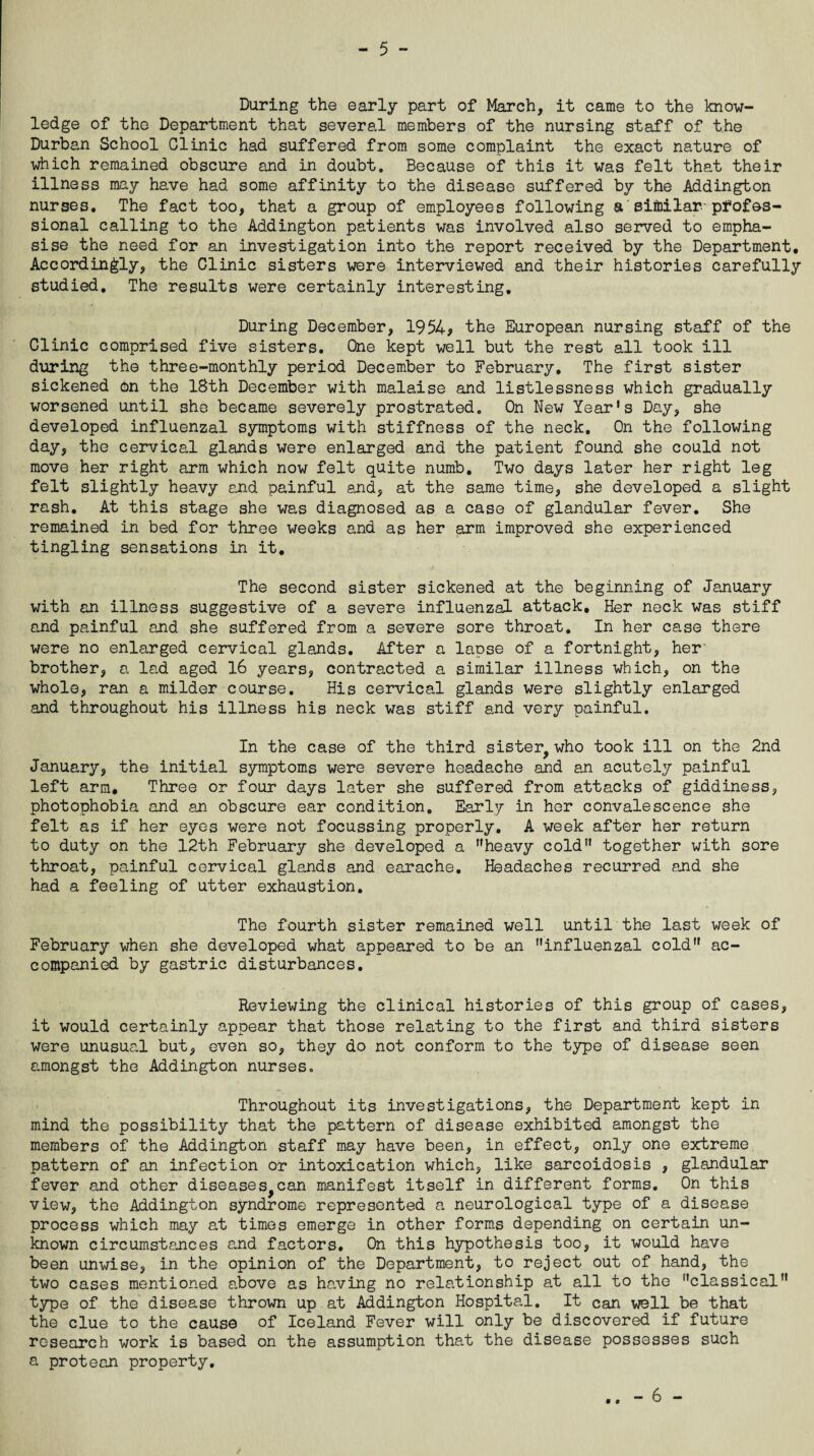 During the early part of March, it came to the know¬ ledge of tho Department that several members of the nursing staff of the Durban School Clinic had suffered from some complaint the exact nature of which remained obscure and in doubt. Because of this it was felt that their illness may have had some affinity to the disease suffered by the Addington nurses. The fact too, that a group of employees following a similar, profes¬ sional calling to the Addington patients was involved also served to empha¬ sise the need for an investigation into the report received by the Department. Accordingly, the Clinic sisters were interviewed and their histories carefully studied. The results were certainly interesting. During December, 1954? the European nursing staff of the Clinic comprised five sisters. One kept well but the rest all took ill during the three-monthly period December to February. The first sister sickened bn the 18th December with malaise and listlessness which gradually worsened until she became severely prostrated. On New Year's Day, she developed influenzal symptoms with stiffness of the neck. On the following day, the cervical glands were enlarged and the patient found she could not move her right arm which now felt quite numb. Two days later her right leg felt slightly heavy and painful and, at the same time, she developed a slight rash. At this stage she was diagnosed as a case of glandular fever. She remained in bed for three weeks and as her arm improved she experienced tingling sensations in it. The second sister sickened at the beginning of January with an illness suggestive of a severe influenzal attack. Her neck was stiff and painful and she suffered from a severe sore throat. In her case there were no enlarged cervical glands. After a lapse of a fortnight, her brother, a lad aged 16 years, contracted a similar illness which, on the whole, ran a milder course. His cervical glands were slightly enlarged and throughout his illness his neck was stiff and very painful. In the case of the third sister^who took ill on the 2nd January, the initial symptoms were severe headache and an acutely painful left arm. Three or four days later she suffered from attacks of giddiness, photophobia and an obscure ear condition. Early in her convalescence she felt as if her eyes were not focussing properly. A week after her return to duty on the 12th February she developed a heavy cold together with sore throat, painful cervical glands and earache. Headaches recurred and she had a feeling of utter exhaustion. The fourth sister remained well until the last week of February when she developed what appeared to be an influenzal cold ac¬ companied by gastric disturbances. Reviewing the clinical histories of this group of cases, it would certainly appear that those relating to the first and third sisters were unusual but, even so, they do not conform to the type of disease seen amongst the Addington nurses. Throughout its investigations, the Department kept in mind the possibility that the pattern of disease exhibited amongst the members of the Addington staff may have been, in effect, only one extreme pattern of an infection or intoxication which, like sarcoidosis , glandular fever and other diseases^can manifest itself in different forms. On this view, the Addington syndrome represented a neurological type of a disease process which may at times emerge in other forms depending on certain un¬ known circumstances and factors. On this hypothesis too, it would have been unwise, in the opinion of the Department, to reject out of hand, the two cases mentioned above as having no relationship at all to the classical type of the disease thrown up at Addington Hospital. It can well be that the clue to the cause of Iceland Fever will only be discovered if future research work is based on the assumption that the disease possesses such a protean property.