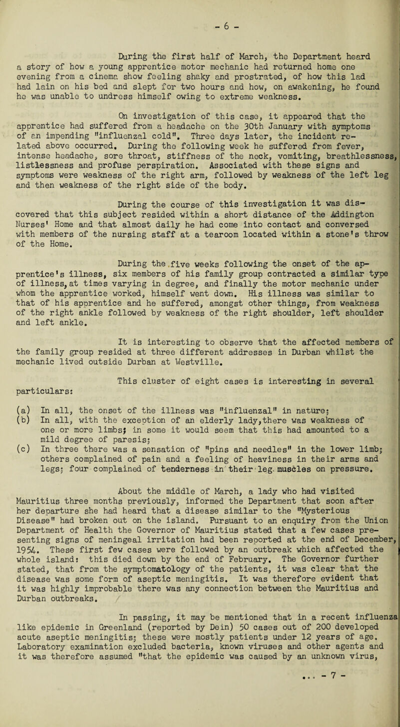 During the first half of March, the Department heard a story of how a young apprentice motor mechanic had returned home one evening from a cinema show feeling shaky and prostrated, of how this lad had lain on his bed and slept for two hours and how, on awakening, he found he was unable to undress himself owing to extreme weakness. On investigation of this case, it appeared that the apprentice had suffered from a headache on the 30th January with symptoms of an impending influenzal cold. Three days later, the incident re¬ lated above occurred. During the following week he suffered from fever, intense headache, sore throat, stiffness of the neck, vomiting, breathlessness, listlessness and profuse perspiration. Associated with these signs and symptoms were weakness of the right arm, followed by weakness of the left leg and then weakness of the right side of the body. During the course of this investigation it was dis¬ covered that this subject resided within a short distance of the Addington Nurses' Home and that almost daily he had come into contact and conversed with members of the nursing staff at a tearoom located within a stone's throw of the Home. During the.five weeks following the onset of the ap¬ prentice's illness, six members of his family group contracted a similar type of illness, at times varying in degree, and finally the motor mechanic under whom the apprentice worked, himself went down. His illness was similar to that of his apprentice and he suffered, amongst other things, from weakness of the right ankle followed by weakness of the right shoulder, left shoulder and left ankle. It is interesting to observe that the affected members of the family group resided at three different addresses in Durban whilst the mechanic lived outside Durban at Westville. This cluster of eight cases is interesting in several particulars? (a) In all, the onset of the illness was influenzal in nature; (b) In all, with the exception of an elderly lady,there was weakness of one or more limbsj in some it would seem that this had amounted to a mild degree of paresis; (c) In three there was a sensation of pins and needles in the lower limb; others complained of pain and a feeling of heaviness in their arms and legs; four complained of tenderness in their■leg. muscles on pressure. About the middle of March, a lady who had visited Mauritius three months previously, informed the Department that soon after her departure she had heard that a disease similar to the Mysterious Disease had broken out on the island. Pursuant to an enquiry from the Union Department of Health the Governor of Mauritius stated that a few cases pre¬ senting signs of meningeal irritation had been reported at the end of December, 1954. These first few cases were followed by an outbreak which affected the 1 whole islands this died down by the end of February. The Governor further stated, that from the symptomatology of the patients, it was clear that the disease was some form of aseptic meningitis. It was therefore evident that it was highly improbable there was any connection between the Mauritius and Durban outbreaks. In passing, it may be mentioned that in a recent influenza like epidemic in Greenland (reported by Dein) 50 cases out of 200 developed acute aseptic meningitis; these were mostly patients under 12 years of age. Laboratory examination excluded bacteria, known viruses and other agents and it was therefore assumed that the epidemic was caused by an unknown virus, • 00 - 7 -
