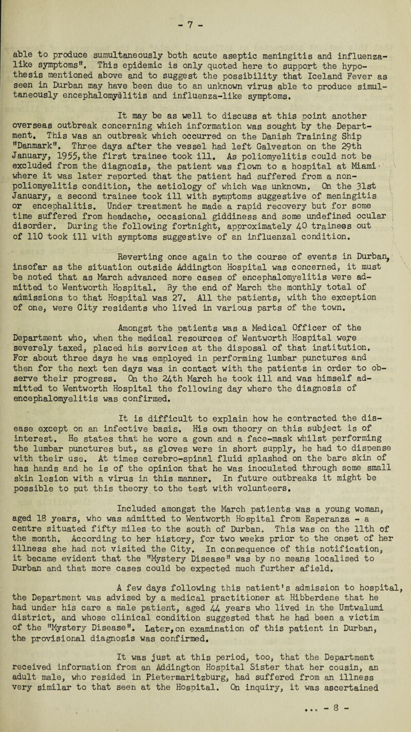 able to produce sumultaneously both acute aseptic meningitis and influenza¬ like symptoms’1. This epidemic is only quoted here to support the hypo¬ thesis mentioned above and to suggest the possibility that Iceland Fever as seen in Durban may have been due to an unknown virus able to produce simul¬ taneously encephalomyelitis and influenza-like symptoms. It may be as well to discuss at this point another overseas outbreak concerning which information was sought by the Depart¬ ment. This was an outbreak which occurred on the Danish Training Ship ’’Danmark”. Three days after the vessel had left Galveston on the 29th January, 1955?the first trainee took ill. As poliomyelitis could not be excluded from the diagnosis, the patient was flown to a hospital at Miami- where it was later reported that the patient had suffered from a non¬ poliomyelitis condition, the aetiology of which was unknown. On the 31st \ January, a second trainee took ill with symptoms suggestive of meningitis or encephalitis. Under treatment he made a rapid recovery but for some time suffered from headache, occasional giddiness and some undefined ocular disorder. During the following fortnight, approximately 40 trainees out of 110 took ill with symptoms suggestive of an influenzal condition. Reverting once again to the course of events in Durban, insofar as the situation outside Addington Hospital was concerned, it must be noted that as March advanced more cases of encephalomyelitis were ad¬ mitted to Wentworth Hospital. By the end of March the monthly total of admissions to that Hospital was 27. All the patients, with the exception of one, were City residents who lived in various parts of the town. Amongst the patients was a Medical Officer of the Department who, when the medical resources of Wentworth Hospital we;re severely taxed, placed his services at the disposal of that institution. For about three days he was employed in performing lumbar punctures and then for the next ten days was in contact with the patients in order to ob¬ serve their progress. On the 24th March he took ill and was himself ad¬ mitted to Wentworth Hospital the following day where the diagnosis of encephalomyelitis was confirmed. It is difficult to explain how he contracted the dis¬ ease except on an infective basis. His own theory on this subject is of interest. He states that he wore a gown and a face-mask whilst performing the lumbar punctures but, as gloves were in short supply, he had to dispense with their use. At times cerebro-spinal fluid splashed on the bare skin of has hands and he is of the opinion that he was inoculated through some small skin lesion with a virus in this manner. In future outbreaks it might be possible to put this theory to the test with volunteers. Included amongst the March patients was a young woman, aged 18 years, who was admitted to Wentworth Hospital from Esperanza - a centre situated fifty miles to the south of Durban. This was on the 11th of the month. According to her history, for two weeks prior to the onset of her illness she had not visited the City. In consequence of this notification, it became evident that the ’’Mystery Disease” was by no means localised to Durban and that more cases could be expected much further afield. A few days following this patient's admission to hospital the Department was advised by a medical practitioner at Hibberdene that he had under his care a male patient, aged 44 years who lived in the Umtwalumi district, and whose clinical condition suggested that he had been a victim of the ’’Mystery Disease”. Later,on examination of this patient in Durban, the provisional diagnosis was confirmed. It was just at this period, too, that the Department received information from an Addington Hospital Sister that her cousin, an adult male, who resided in Pietermaritzburg, had suffered from an illness very similar to that seen at the Hospital. On inquiry, it was ascertained