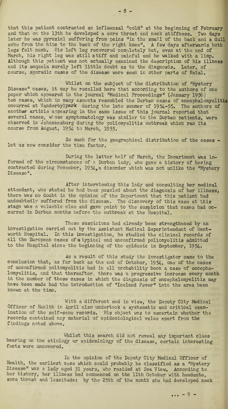 - 8 - that this patient contracted an influenzal cold at the beginning of February and that on the 13th he developed a sore throat and neck stiffness. Two days later he was pyrexial suffering from pains in the small of the back and a dull ache from the hies to the back of the right knee”. A few days afterwards both legs felt numb. His left leg recovered comoletely but, even at the end of March, his right leg was still stiff and painful and he walked with a limp. Although this patient was not actually examined the description of his illness and its sequela surely left little doubt as to the diagnosis. Later, of course, sporadic cases of the disease were seen in other parts of Natal. Whilst on the subject of the distribution of Mystery Disease cases, it may be recalled here that according to the authors of one paper which appeared in the journal Medical Proceedings (January 1956) ten cases, which in many aspects resembled the Durban cases of encephalomyelitis occurred at Vanderbylpark during the late summer of 1954-55. The authors of another article appearing in the same issue of this journal reported that several cases, whose symptomatology was similar to the Durban patients, were observed in Johannesburg during the poliomyelitis outbreak which ran its course from August, 1954 to March, 1955. So much for the geographical distribution of the cases - let us now consider the time factor. During the latter half of March, the Department was in¬ formed of the circumstances of a Durban lady, who gave a history of having contracted during November, 1954*a disorder which was not unlike the Mystery Disease. After interviewing this lady and consulting her medical attendant, who stated he had been puzzled about the diagnosis of her illness, there was no doubt in the opinion of the Department that this patient had undoubtedly suffered from the disea.se„ The discovery of this case at this stage was a valuable clue and gave point to the suspicion that cases had oc¬ curred in Durban months before the outbreak at the Hospital. These suspicions had already been strengthened by an investigation carried out by the Assistant Medical Superintendent of Went¬ worth Hospital. In this investigation, he studied the clinical records of all the European cases of a typical and unconfirmed poliomyelitis admitted to the Hospital since the beginning of the epidemic in September, 1954. As a result of this study the investigator came to the conclusion that, as far back as the end of October, 1954? one of the cases of unconfirmed poliomyelitis had in all probability been a case of encepha¬ lomyelitis, and that thereafter, there was a progressive increase every month in the number of those cases in which the diagnosis of encephalomyelitis may have been made had the introduction of Iceland Fever into the area been known at the time. With a different end in view, the Deputy City Medical Officer of Health in April also undertook a systematic and critical exam¬ ination of the self-same records. His object was to ascertain whether the records contained any material of epidemiological value apart from the findings noted above. Whilst this search did not reveal any important clues bearing on the etiology or epidemiology of the disease, certain interesting facts were uncovered. In the opinion of the Deputy City Medical Officer of Health, the earliest case which could probably be classified as a Mystery Disease was a lady aged 31 years, who resided at Sea View. According to her history, her illness had commenced on the 11th October with headache, sore throat and lassitude: by the 25th of the month she had developed neck ♦ • •