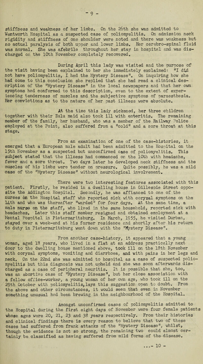 stiffness and weakness of her limbs. On the 26th she was admitted to Wentworth Hospital as a suspected case of poliomyelitis. On admission neck rigidity and stiffness of one shoulder were noted and there was weakness but no actual paralysis of both upper and lower limbs. Her cerebro-spinal fluid was normal. She was afebrile throughout her stay in hospital and was dis¬ charged on the 10th November completely recovered. During April this lady was visited and the ourpose of the visit having been explained to her she immediately exclaimed: ”1 did not have poliomyelitis* I had the Mystery Disease”. On inquiring how she had come to this conclusion she replied that she had read a clinical des¬ cription of the ’’Mystery Disease” in the local newspapers and that her own symptoms had conformed to this descript ion* even to the extent of exper¬ iencing tenderness of muscles and the subjective symptoms of paraesthesia. Her convictions as to the nature of her past illness were absolute. At the time this lady sickened* her three children together with their Zulu maid also took ill with enteritis. The remaining member of the family* her husband* who was a member of the Railway Police employed at the Point* also suffered from a ’’cold” and a sore throat at this stage. From an examination of one of the case-histories* it emerged that a European male adult had been admitted to the Hosoital on the 15th November as a suspected but unconfirmed case of poliomyelitis. This subject stated that the illness had commenced on the 10th with headache* fever and a sore throat. Two days later he developed neck stiffness and the muscles of his limbs were tender on pressure. Quite possibly, he was a mild case of the ’’Mystery Disease” without neurological involvement. There were two interesting features associated with this patient. Firstly* he resided in a dwelling house in Gillespie Street oppo¬ site the Addington Hospital. Secondly* he was affianced to one of the nurses on the Hospital staff who reported sick with coryzal symptoms on the 14th and who was thereafter ’’warded” for four days. At the same time* a male nurse on the staff, who lived in the same household* reported sick with headaches. Later this staff member resigned and obtained employment at a Mental Hosoital in Pietermaritzburg. In March* 1955* he visited Durban* stayed over a week-end at his former residence and shortly after his return to duty in Pietermaritzburg went down with the ’’Mystery Disease”. From another case-history* it appeared that a young v/oman* aged IB years* who lived in a flat at an address practically next door to the dwelling house mentioned above* took ill on the 18th November with coryzal symptoms* vomiting and diarrhoea, and with pains in her legs and neck. On the 22nd she was admitted to hosoital as a case of suspected polio¬ myelitis but this diagnosis was not upheld and she was soon afterwards dis¬ charged as a case of peripheral neuritis. It is possible that she* too, was an abortive case of ’’Mystery Disease”, but her close association with a fellow office-worker, a young woman of her own age, who took ill on the 29th October with poliomyelitis*lays this suggestion open to doubt. From the above and other circumstances* it would seem that even in November something unusual had been brewing in the neighbourhood of the Hospital. Amongst unconfirmed cases of poliomyelitis admitted to the Hospital during the first eight days of November were four female patients whose ages were 20, 21* 23 and 38 years respectively. From their histories and clinical findings there is every reason to believe that two of these cases had suffered from frank attacks of the Mystery Disease”, whilst* though the evidence is not so strong, the remaining two could almost cer¬ tainly be classified as having suffered from mild forms of the-disease. ...- 10 -