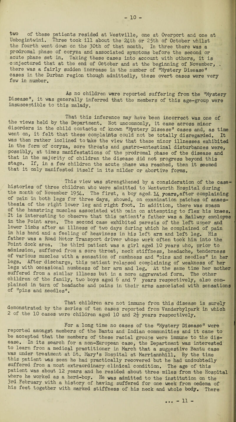 two of these patients resided at Westville* one at Overport and one at Umbogintwini. Three took ill about the 24th or 25th of October whilst the fourth went down on the 30th of that month. In three there was a prodromal phase of coryza and associated symptoms before the second or acute phase set in. Taking these cases into account with others* it is conjectured that at the end of October and at the beginning of November* . there was a fairly sudden increase in the number of ’’Mystery Disease” cases in the Durban region though admittedly* these overt cases were very few in number. I I As no children were reported suffering from the Mystery Disease, it was generally inferred that the members of this age-group were insusceptible to this malady. That this inference may have been incorrect was one of the views held by the Department, Not uncommonly* it came across minor disorders in the child contacts of known Mystery Disease cases and* as time went on, it felt that these complaints could not be totally disregarded. It was then rather inclined to take the view that these minor illnesses exhibited in the form of coryza* sore throats and gastro-entestinal disturbances were* possibly* at times manifestations of the prodromal phase of the disease and that in the majority of children the disease did not progress beyond this stage. If* in a few children the acute phase was reached* then it seemed that it only manifested itself in its milder or abortive forms. This view was strengthened by a consideration of the case- histories of three children who were admitted to Wentworth Hospital during the month of November 1954. The first* a boy aged. 14. years*after complaining of pain in both legs for three days* showed, on examination patches of anaes¬ thesia of the right lower leg and right foot. In addition, there was spasm of the hamstring muscles associated with pain on attempting to flex his knees. It is interesting to observe that this oatient’s father was a Railway emoloyee in the Point area. The second case exhibited paresis of the left upper and lower limbs after an illness of two days during which he complained of pain in his hand and a feeling of heaviness in his left arm and left leg. His father was a Road Motor Transport driver whose work often took him into the Point dock area. The third patient was a girl aged 10 years who* prior to admission* suffered from a sore throat* neck stiffness, headache* tenderness of various muscles with a sensation of numbness and pins and needles” in her legs. After discharge* this patient relapsed complaining of weakness of her legs with occasional numbness of her arm and leg. At the same time her mother suffered from a similar illness but in a more aggravated form. The other children of the family, two boys aged 6 and 7 years respectively* also com¬ plained in turn of headache and pains in their arms associated with sensations of pins and needles. I That children are not immune from this disease is surely demonstrated by the series of ten cases reported from Vanderbylpark in which 2 of the 10 cases were children aged 10 and 2-g- years respectively. I For a long time no cases of the Mystery Disease were reported amongst members of the Bantu and Indian communities and it came to be accepted that the members of these racial groups were immune to the dis¬ ease. In its search for a non-European case, the Department was interested to learn from a medical practitioner in March that a suggestive Bantu case was under treatment at St. Mary’s Hospital at Marriannhill. By the time this patient was seen he had practically recovered but he had undoubtedly suffered from a most extraordinary clinical condition. The age of this patient was about 12 years and he resided about three miles from the Hospital where he worked as a herd-boy. He was admitted to the institution on the 3rd February with a history of having suffered for one week from oedema of his feet together with marked stiffness of his neck and whole body. There .. - 11 -