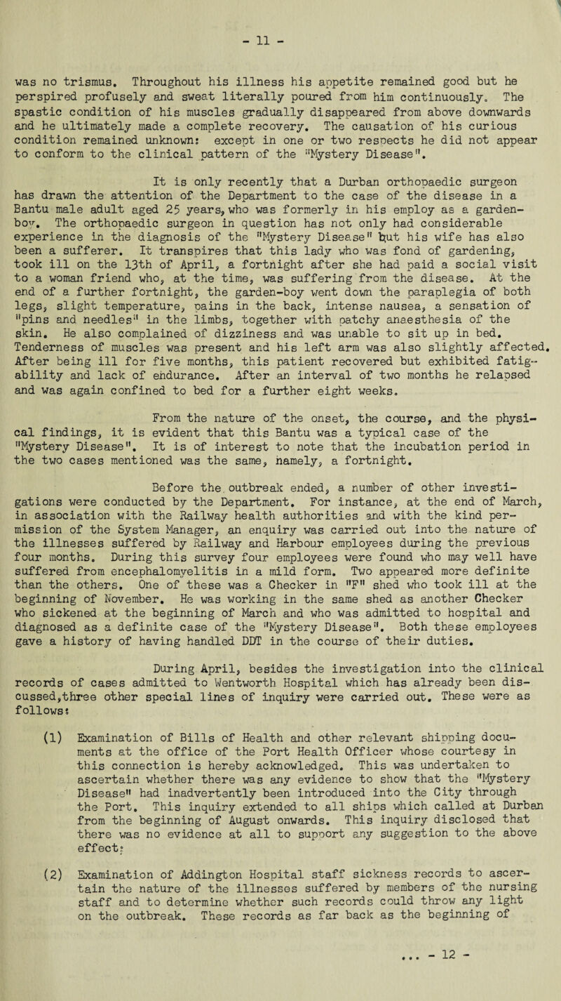 ' was no trismus. Throughout his illness his appetite remained good but he perspired profusely and sweat literally poured from him continuously. The spastic condition of his muscles gradually disappeared from above downwards and he ultimately made a complete recovery. The causation of his curious condition remained unknown; except in one or two respects he did not appear to conform to the clinical pattern of the Mystery Disease. It is only recently that a Durban orthopaedic surgeon has drawn the attention of the Department to the case of the disease in a Bantu male adult aged 25 years, who was formerly in his employ as a garden- bo^. The orthopaedic surgeon in question has not only had considerable experience in the diagnosis of the Mystery Disease” b(ut his wife has also been a sufferer. It transpires that this lady who was fond of gardening, took ill on the 13th of April, a fortnight after she had paid a social visit to a woman friend who, at the time, was suffering from the disease. At the end of a further fortnight, the garden-boy went down the paraplegia of both legs, slight temperature, pains in the back, intense nausea, a sensation of pins and needles” in the limbs, together with patchy anaesthesia of the skin. He also complained of dizziness and was unable to sit up in bed. Tenderness of muscles was present and his left arm was also slightly affected. After being ill for five months, this patient recovered but exhibited fatig¬ ability and lack of endurance. After an interval of two months he relapsed and was again confined to bed for a further eight weeks. From the nature of the onset, the course, and the physi¬ cal findings, it is evident that this Bantu was a typical case of the Mystery Disease. It is of interest to note that the incubation period in the two cases mentioned was the same, namely, a fortnight. Before the.outbreak ended, a number of other investi¬ gations were conducted by the Department. For instance, at the end of March, in association with the Railway health authorities and with the kind per¬ mission of the System Manager, an enquiry was carried out into the nature of the illnesses suffered by Railway and Harbour employees during the previous four months. During this survey four employees were found who may well have suffered from encephalomyelitis in a mild form. Two appeared more definite than the others. One of these was a Checker in F shed who took ill at the beginning of November. He was working in the same shed as another Checker who sickened at the beginning of March and who was admitted to hospital and diagnosed as a definite case of the Mystery Disease. Both these employees gave a history of having handled DDT in the course of their duties. During April, besides the investigation into the clinical records of cases admitted to Wentworth Hospital which has already been dis¬ cussed,three other special lines of inquiry were carried out. These were as follows? (1) Examination of Bills of Health and other relevant shipping docu¬ ments at the office of the Port Health Officer whose courtesy in this connection is hereby acknowledged. This was undertaken to ascertain whether there was any evidence to show that the Mystery Disease had inadvertently been introduced into the City through the Port. This inquiry extended to all ships which called at Durban from the beginning of August onwards. This inquiry disclosed that there was no evidence at all to support any suggestion to the above effect; (2) Examination of Addington Hospital staff sickness records to ascer¬ tain the nature of the illnesses suffered by members of the nursing staff and to determine whether such records could throw any light on the outbreak. These records as far back as the beginning of - 12 -