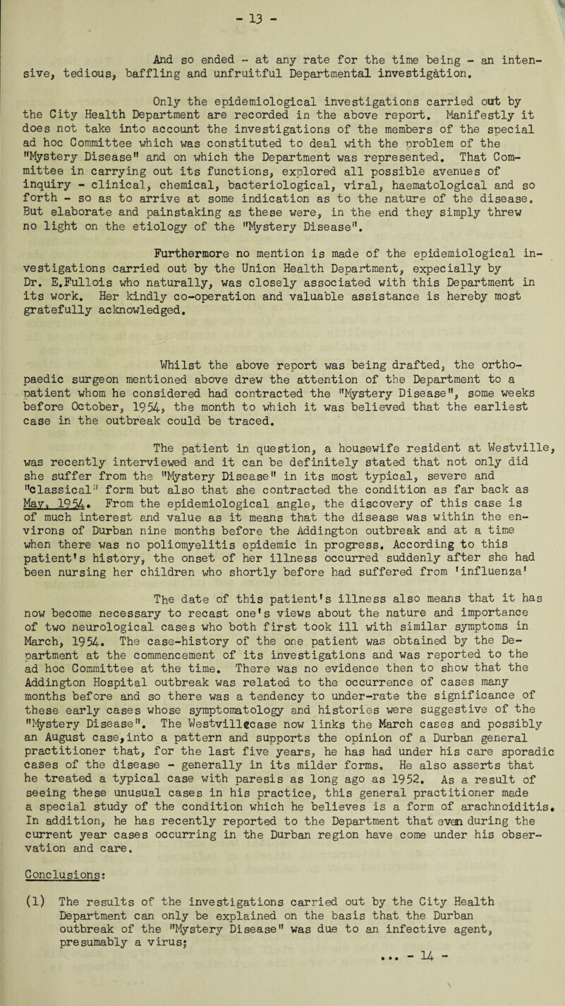A And so ended - at any rate for the time being - an inten¬ sive, tedious, baffling and unfruitful Departmental investigation. Only the epidemiological investigations carried out by the City Health Department are recorded in the above report. Manifestly it does not take into account the investigations of the members of the special ad hoc Committee which was constituted to deal with the problem of the Mystery Disease and on which the Department was represented. That Com¬ mittee in carrying out its functions, explored all possible avenues of inquiry - clinical, chemical, bacteriological, viral, haematological and so forth - so as to arrive at some indication as to the nature of the disease. But elaborate and painstaking as these were, in the end they simply threw no light on the etiology of the Mystery Disease. Furthermore no mention is made of the epidemiological in¬ vestigations carried out by the Union Health Department, expecially by Dr. E.Fullois who naturally, was closely associated with this Department in its work. Her kindly co-operation and valuable assistance is hereby most gratefully acknowledged. Whilst the above report was being drafted, the ortho¬ paedic surgeon mentioned above drew the attention of the Department to a patient whom he considered had contracted the Mystery Disease, some weeks before October, 1954? the month to which it was believed that the earliest case in the outbreak could be traced. The patient in question, a housewife resident at Westville, was recently interviewed and it can be definitely stated that not only did she suffer from the Mystery Disease in its most typical, severe and classical form but also that she contracted the condition as far back as May. 1954. From the epidemiological angle, the discovery of this case is of much interest and value as it means that the disease was within the en¬ virons of Durban nine months before the Addington outbreak and at a time when there was no poliomyelitis epidemic in progress. According to this patient's history, the onset of her illness occurred suddenly after she had been nursing her children who shortly before had suffered from 'influenza' The date of this patient's illness also means that it has now become necessary to recast one's views about the nature and importance of two neurological cases who both first took ill with similar symptoms in March, 1954. The case-history of the one patient was obtained by the De¬ partment at the commencement of its investigations and was reported to the ad hoc Committee at the time. There was no evidence then to show that the Addington Hospital outbreak was related to the occurrence of cases many months before and so there was a tendency to under-rate the significance of these early cases whose symptomatology and histories were suggestive of the Mystery Disease. The Westvillecase now links the March cases and possibly an August case,into a pattern and supports the opinion of a Durban general practitioner that, for the last five years, he has had under his care sporadic cases of the disease - generally in its milder forms. He also asserts that he treated a typical case with paresis as long ago as 1952. As a result of seeing these unusual cases in his practice, this general practitioner made a special study of the condition which he believes is a form of arachnoiditis* In addition, he has recently reported to the Department that evai during the current year cases occurring in the Durban region have come under his obser¬ vation and care. Conclusions; (1) The results of the investigations carried out by the City Health Department can only be explained on the basis that the Durban outbreak of the Mystery Disease was due to an infective agent, presumably a virus; • • • - 14 -