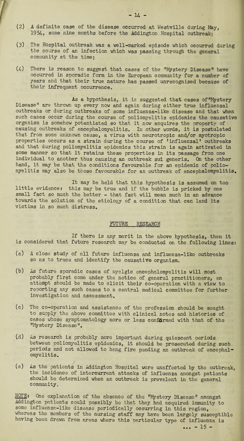 (2) A definite case of the disease occurred at Westville during May, 1954? some nine months before the Addington Hospital outbreak; (3) The Hospital outbreak was a well-marked episode which occurred during the course of an infection which was passing through the general community at the time; (4) There is reason to suggest that cases of the ’’Mystery Disease” have occurred in sporadic form in the European community for a number of years and that their true nature has passed unrecognised because of their infrequent occurrence. As a hypothesis, it is suggested that cases of'Mystery Disease” are thrown up every now and again during either true influenzal outbreaks or during outbreaks of some influenza-like disease and that when such cases occur during the course of poliomyelitis epidemics the causative organism is somehow potentiated so that it now acquires the property of causing outbreaks of encephalomyelitis. In other words, it is postulated that from some unknown cause, a virus with neurotropic and/or myotropic properties occurs as a strain during the course of ’influenzal’ outbreaks and that during poliomyelitis epidemics this strain is again activated in some manner so that it retains these properties in its passage from one individual to another thus causing an outbreak sui generis. On the other hand, it may be that the conditions favourable for an epidemic of polio¬ myelitis may also be those favourable for an outbreak of encephalomyelitis. It may be held that this hypothesis is assumed on too little evidences this may be true and if the bubble is pricked by one small fact so much the better - that fact will mean much in an advance towards the solution of the etiology of a condition that can land its victims in so much distress. FUTURE RESEARCH If there is any merit in the above hypothesis, then it is considered that future research may be conducted on the following liness (a) A close study of all future influenza and influenza-like outbreaks so as to trace and identify the causative organism. (b) As future sporadic cases of myalgic encephalomyelitis will most probably first come under the notice of general practitioners, an attempt should be made to elicit their co-operation with a view to reporting any such cases to a central medical committee for further investigation and assessment. (c) The co-operation and assistance of the profession should be sought to supply the above committee with clinical notes and histories of cases whose symptomatology more or less confirmed with that of the ’’Mystery Disease”, td) As research is probably more important during quiescent periods between poliomyelitis epidemics, it should be prosecuted during such periods and not allowed to hang fire pending an outbreak of encephal¬ omyelitis. (e) As the patients in Addington Hospital were unaffected by the outbreak, the incidence of intercurrent attacks of influenza amongst patients should be determined when an outbreak is prevalent in the general community. NOTE: One explanation of the absence of the ’’Mystery Disease” amongst Addington patients could possibly be that they had acquired immunity to some influenza-like disease periodically occurring in this region, whereas the members of the nursing staff may have been largely susceptible having been drawn from areas where this particular type of influenza is ... - 15 -