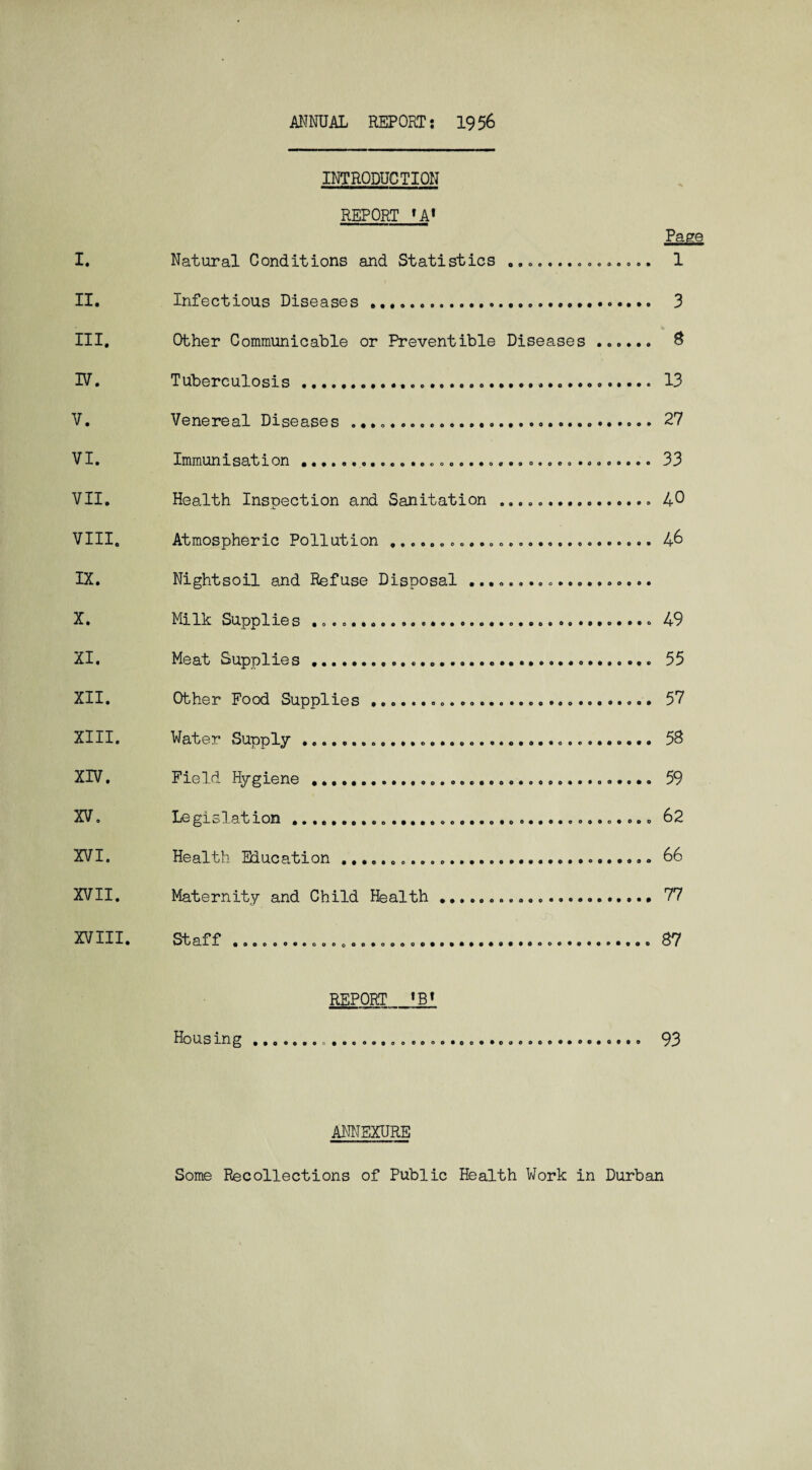 ANNUAL REPORT j 19 56 I. II. HI. IV. V. VI. VII. VIII. IX. X. XI. XII. XIII. XIV. XV. XVI. XVII. XVIII. INTRODUCTION REPORT »A» Natural Conditions and Statistics ............... Infectious Diseases .... Other Communicable or Preventible Diseases . Tuberculosis......... Venereal Diseases .... Immun 1 sat 1 on ........o.o. 00000. .0..0 00000 .0000... Health Inspection and Sanitation ... Atmospheric Pollution......».. Nightsoil and Refuse Disposal ................... Milk Supplies ..... Meat Supplies.... Other Food Supplies ...... Water Supply ... Field Hygiene ..... Le gislat ion ......... Health Education ... Maternity and Child Health... Staff ..... 1 3 8 13 27 33 40 46 49 55 57 58 59 62 66 77 87 REPORT *B» Hous ing.... 93 ANNEXURE Some Recollections of Public Health Work in Durban