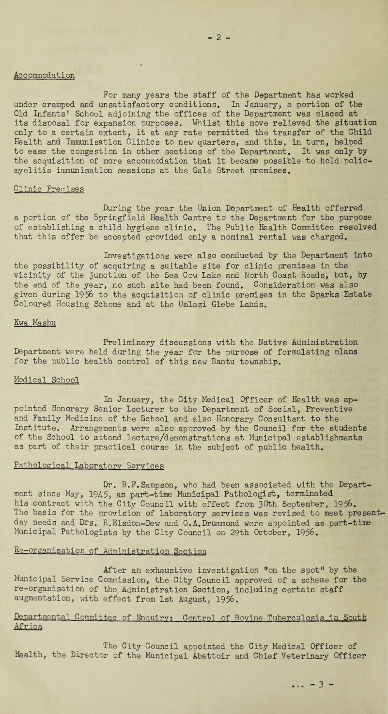 - 2 - Accommodation For many years the staff of the Department has worked under cramped and unsatisfactory conditions. In January, a portion of the Old Infants' School adjoining the offices of the Department was olaced at its disposal for expansion purposes. Whilst this move relieved the situation only to a certain extent, it at any rate permitted the transfer of the Child Health and Immunisation Clinics to new quarters, and this, in turn, helped to ease the congestion in other sections of the Department. It was only by the acquisition of more accommodation that it became possible to hold polio¬ myelitis immunisation sessions at the Gale Street premises. Clinic Premises During the year the Union Department of Health offerred a portion of the Springfield Health Centre to the Department for the purpose of establishing a child hygiene clinic. The Public Health Committee resolved that this offer be accepted provided only a nominal rental was charged. Investigations were also conducted by the Department into the possibility of acquiring a suitable site for clinic premises in the vicinity of the junction of the Sea Cow Lake and North Coast Roads, but, by the end of the year, no such site had been found. Consideration was also given during 1956 to the acquisition of clinic premises in the Sparks Estate Coloured Housing Scheme and at the Umlazi Glebe Lands. Kwa Mashu Preliminary discussions with the Native Administration Department were held during the year for the purpose of formulating clans for the public health control of this new Bantu township. Medical School In January, the City Medical Officer of Health was ap¬ pointed Honorary Senior Lecturer to the Department of Social, Preventive and Family Medicine of the School and also Honorary Consultant to the Institute. Arrangements were also approved by the Council for the students of the School to attend lecture/demonstrations at Municipal establishments as part of their practical course in the subject of public health. Pathological Laboratory Services Dr. B.F.Sampson, who had been associated with the Depart¬ ment since May, 1945, as part-time Municipal Pathologist, terminated his contract with the City Council with effect from 3Cth September, 1956. The basis for the provision of laboratory services was revised to meet present day needs and Drs0 R.Elsdon-Dew and G.A.Drummond were appointed as part-time Municipal Pathologists by the City Council on 29th October, 1956. Re-organisation of Administration Section After an exhaustive investigation on the spot by the Municipal Service Commission, the City Council approved of a scheme for the re-organisation of the Administration Section, including certain staff augmentation, with effect from 1st August, 1956. Departmental Committee of Enquiry;_Control of Bovine Tuberculosis in South Africa The City Council appointed the City Medical Officer of Health, the Director of the Municipal Abattoir and Chief Veterinary Officer