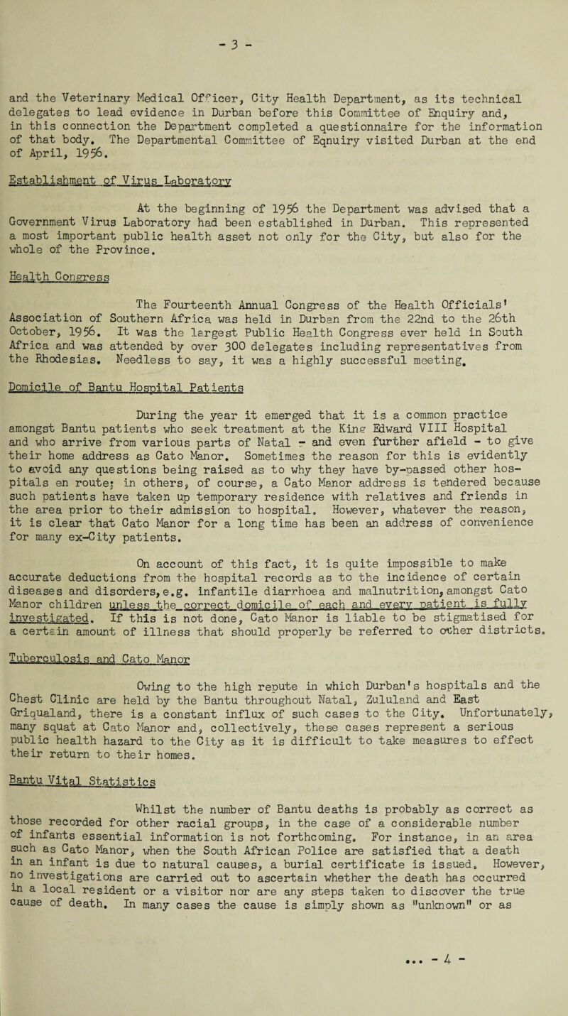 and the Veterinary Medical Officer, City Health Department, as its technical delegates to lead evidence in Durban before this Committee of Enquiry and, in this connection the Department completed a questionnaire for the information of that body. The Departmental Committee of Eqnuiry visited Durban at the end of April, 1956. Establishment of Virus Laboratory At the beginning of 1956 the Department was advised that a Government Virus Laboratory had been established in Durban. This represented a most important public health asset not only for the City, but also for the whole of the Province. Health Congress The Fourteenth Annual Congress of the Health Officials’ Association of Southern Africa was held in Durban from the 22nd to the 26th October, 1956. It was the largest Public Health Congress ever held in South Africa and was attended by over 3C0 delegates including representatives from the Rhodesias. Needless to say, it was a highly successful meeting. Domicile of Bantu Hospital Patients During the year it emerged that it is a common practice amongst Bantu patients who seek treatment at the Kins1 Edward VIII Hospital and who arrive from various parts of Natal r and even further afield - to give their home address as Cato Manor. Sometimes the reason for this is evidently to avoid any questions being raised as to why they have by-passed other hos¬ pitals en route? in others, of course, a Cato Manor address is tendered because such patients have taken up temporary residence with relatives and friends in the area prior to their admission to hospital. However, whatever the reason, it is clear that Cato Manor for a long time has been an address of convenience for many ex-City patients. On account of this fact, it is quite impossible to make accurate deductions from the hospital records as to the incidence of certain diseases and disorders, e.g. infantile diarrhoea and malnutrition, amongst Cato Manor children unless the correct domicile of each and every patient is fully investigated. If this is not done, Cato Manor is liable to be stigmatised for a certain amount of illness that should properly be referred to oPher districts. Tuberculosis and Cato Manor Owing to the high repute in which Durban's hospitals and the Chest Clinic are held by the Bantu throughout Natal, Zululand and East Griqualand, there is a constant influx of such cases to the City. Unfortunately, many squat at Cato Manor and, collectively, these cases represent a serious public health hazard to the City as it is difficult to take measures to effect their return to their homes. Bantu Vital Statistics Whilst the number of Bantu deaths is probably as correct as those recorded for other racial groups, in the case of a considerable number of infants essential information is not forthcoming. For instance, in an area such as Cato Manor, when the South African Police are satisfied that a death in an infant is due to natural causes, a burial certificate is issued. However, no investigations are carried out to ascertain whether the death has occurred m a local resident or a visitor nor are any steps taken to discover the true cause of death. In many cases the cause is simply shown as unknown or as - 4 -