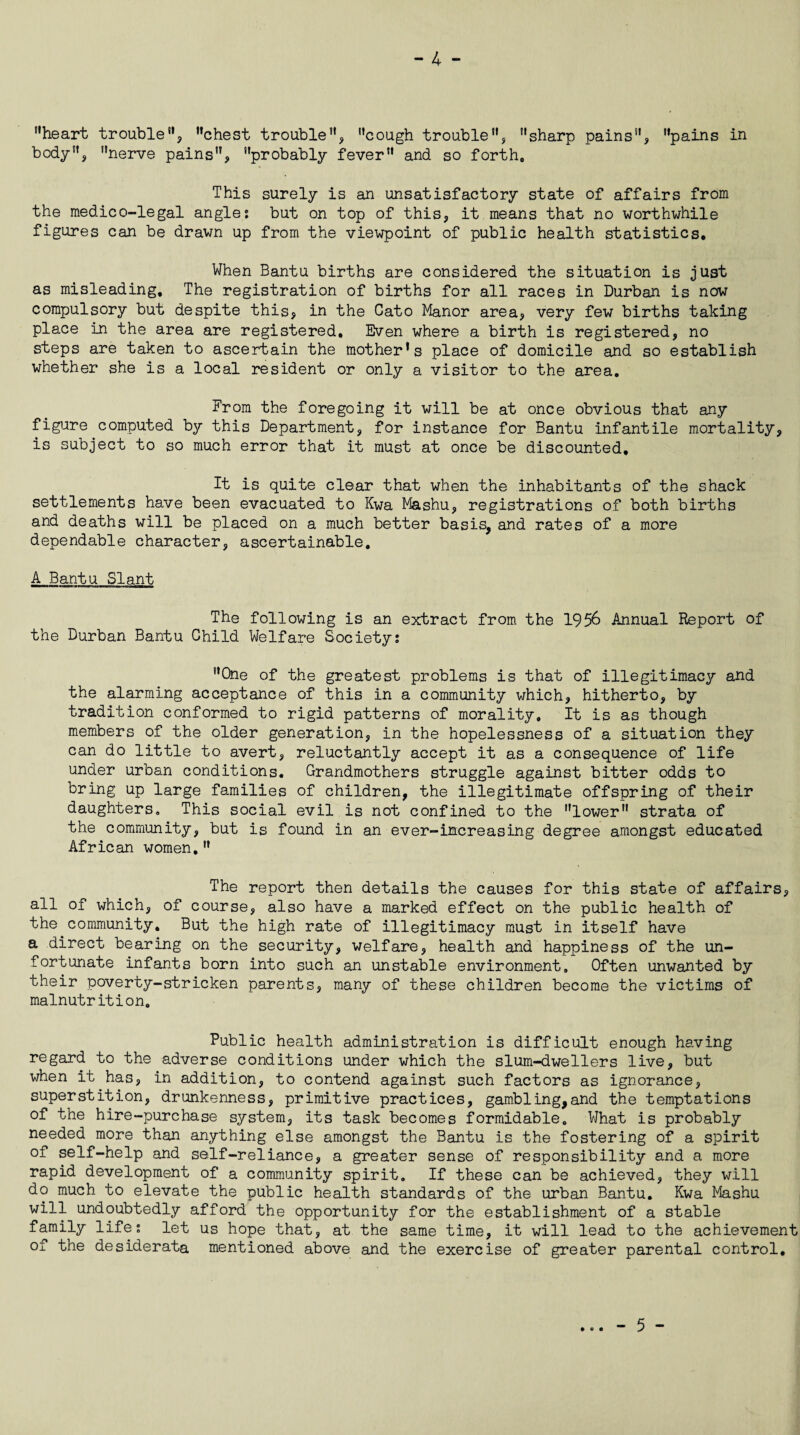 “heart trouble, “chest trouble, “cough trouble, “sharp pains, “pains in body, “nerve pains, “probably fever and so forth. This surely is an unsatisfactory state of affairs from the medico-legal angle; but on top of this, it means that no worthwhile figures can be drawn up from the viewpoint of public health statistics. When Bantu births are considered the situation is just as misleading. The registration of births for all races in Durban is now compulsory but despite this, in the Cato Manor area, very few births taking place in the area are registered. Even where a birth is registered, no steps are taken to ascertain the mother’s place of domicile and so establish whether she is a local resident or only a visitor to the area. From the foregoing it will be at once obvious that any figure computed by this Department, for instance for Bantu infantile mortality, is subject to so much error that it must at once be discounted. It is quite clear that when the inhabitants of the shack settlements have been evacuated to Kwa Mashu, registrations of both births and deaths will be placed on a much better basis, and rates of a more dependable character, ascertainable. A Bantu Slant The following is an extract from the 1956 Annual Report of the Durban Bantu Child Welfare Society; “One of the greatest problems is that of illegitimacy and the alarming acceptance of this in a community which, hitherto, by tradition conformed to rigid patterns of morality. It is as though members of the older generation, in the hopelessness of a situation they can do little to avert, reluctantly accept it as a consequence of life under urban conditions. Grandmothers struggle against bitter odds to bring up large families of children, the illegitimate offspring of their daughters. This social evil is not confined to the “lower strata of the community, but is found in an ever-increasing degree amongst educated African women, The report then details the causes for this state of affairs, all of which, of course, also have a marked effect on the public health of the community. But the high rate of illegitimacy must in itself have a direct bearing on the security, welfare, health and happiness of the un¬ fortunate infants born into such an unstable environment. Often unwanted by their poverty-stricken parents, many of these children become the victims of malnutrition. Public health administration is difficult enough having regard to the adverse conditions under which the slum-dwellers live, but when it has, in addition, to contend against such factors as ignorance, superstition, drunkenness, primitive practices, gambling,and the temptations of the hire-purchase system, its task becomes formidable. What is probably needed more than anything else amongst the Bantu is the fostering of a spirit of self-help and self-reliance, a greater sense of responsibility and a more rapid development of a community spirit. If these can be achieved, they will do much to elevate the public health standards of the urban Bantu. Kwa Mashu will undoubtedly afford the opportunity for the establishment of a stable family life; let us hope that, at the same time, it will lead to the achievement of the desiderata mentioned above and the exercise of greater parental control. • © • - 5 -