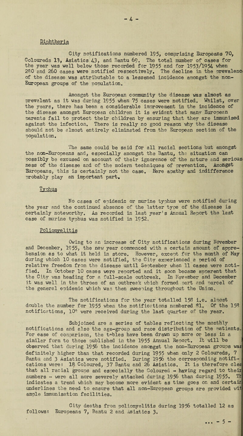 - 4 - Diphtheria City notifications numbered 195, comprising Europeans 70, Coloureds 13, Asiatics 43? and Bantu 69. The total number of cases for the year was well below those recorded for 1955 and for 1953/1954 when 280 end 260 cases were notified respectively. The decline in the prevalent of the disease was attributable to a lessened incidence amongst the non- European groups of the population. Amongst the European community the disease was almost as prevalent as it was during 1955 when 75 cases were notified. Whilst, over the years, there has been a considerable improvement in the incidence of the disease amongst European children it is evident that many European parents fail to protect their children by ensuring that they are immunised against the infection. There is really no good reason why the disease should not be almost entirely eliminated from the European section of the population. The same could be said for all racial sections but amongst the non-Europeans and, especially amongst the Bantu, the situation can possibly be excused on account of their ignorance of the nature and serious ness of the disease and of the modern techniques of prevention. Amongst Europeans, this is certainly not the case, Here apathy and indifference probably play an important part. No cases of epidemic or murine typhus were notified during the year and the continued absence of the latter type of the disease is certainly noteworthy. As recorded in last year’s Annual Report the last case of murine typhus was notified in 1952. relitij Owing to an increase of City notifications during November and December, 1955, the new year commenced with a certain amount of appre¬ hension as to what it held in store. However, except for the month of May during which 10 cases were notified, the City experienced a. period of relative freedom from the disease until September when 11 cases were noti¬ fied. In October 10 cases were reported and it soon became apparent that the City was heading for a full-scale outbreak. In November and December it was well in the throes of an outbreak which formed part and parcel of the general epidemic which was then sweeping throughout the Union. The notifications for the year totalled 158 i.e. almost double the number for 1955 when the notifications numbered 81, Of the 153 notifications, 108 were received during the last quarter of the year. Subjoined are a series of tables reflecting the monthly notifications and also the age-group and race distribution of the natientSo For ease of comparison, the tables have been drawn up more or less in a similar form to those published in the 1955 Annual Report. It will be observed that during 1956 the incidence amongst the non-European groups wag definitely higher than that recorded during 1955 when only 2 Coloureds, 7 Bantu and 3 Asiatics were notified. During 1956 the corresponding notifi¬ cations were2 18 Coloured, 37 Bantu and 26 Asiatics. It is therefore cleg that all racial groups and especially the Coloured - having regard to theii numbers - were all more severely attacked during 1956 than during 1955. Th indicates a trend which may become more evident as time goes on and certair underlines the need to ensure that all non-European groups are provided wii ample immunisation facilities. City deaths from poliomyelitis during 1956 totalled 12 as follows; Europeans 7, Bantu 2 and Asiatics 3. • • 0