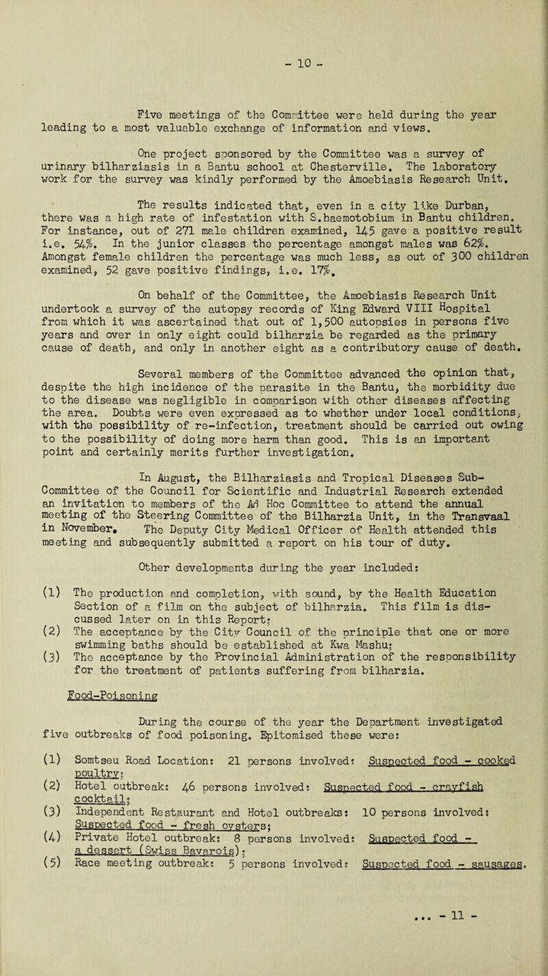 Five meetings of the Committee were held during the year leading to a most valuable exchange of information and views. One project sponsored by the Committee was a survey of urinary bilharziasis in a Bantu school at Chesterville. The laboratory work for the survey was kindly performed by the Amoebiasis Research Unit. The results indicated that, even in a city like Durban, there was a high rate of infestation with S.haemotobium in Bantu children. For instance, out of 271 male children examined, 145 gave a positive result i.e. 54%. In the junior classes the percentage amongst males was 62%. Amongst female children the percentage was much less, as out of 300 children examined, 52 gave positive findings, i.e. 17%. On behalf of the Committee, the Amoebiasis Research Unit undertook a survey of the autopsy records of King Edward VIII Hospital from which it was ascertained that out of 1,500 autopsies in persons five years and over in only eight could bilharzia be regarded as the primary cause of death, and only in another eight as a contributory cause of death. Several members of the Committee advanced the opinion that, despite the high incidence of the parasite in the Bantu, the morbidity due to the disease was negligible in comparison with other diseases affecting the area. Doubts were even expressed as to whether under local conditions, with the possibility of re-infection, treatment should be carried out owing to the possibility of doing more harm than good. This is an important point and certainly merits further investigation. In August, the Bilharziasis and Tropical Diseases Sub- Committee of the Council for Scientific and Industrial Research extended an invitation to members of the Ad Hoc Committee to attend the annual meeting of the Steering Committee of the Bilharzia Unit, in the Transvaal in November. The Deputy City Medical Officer of Health attended this meeting and subsequently submitted a report on his tour of duty. Other developments during the year included; (1) The production and completion, with sound, by the Health Education Section of a film on the subject of bilharzia. This film is dis¬ cussed later on in this Report; (2) The acceptance by the City Council of the principle that one or more swimming baths should be established at Kwa Mashu» (3) The acceptance by the Provincial Administration of the responsibility for the treatment of patients suffering from bilharzia. Food-Poisoning During the course of the year the Department investigated five outbreaks of food poisoning. Epitomised these were; (1) Somtseu Road Location; 21 persons involved; Suspected food - cooked poultry; (2) Hotel outbreak; 46 persons involved; Suspected food - crayfish cocktail; (3) Independent Restaurant and Hotel outbreaks; 10 persons involved; Suspected food - fresh oysters; (4) Private Hotel outbreak; 8 persons involved; Suspected food - a dessert (Swiss Bavarois)• (5) Race meeting outbreak; 5 persons involved; Suspected food - sausages. • 00 - 11 -