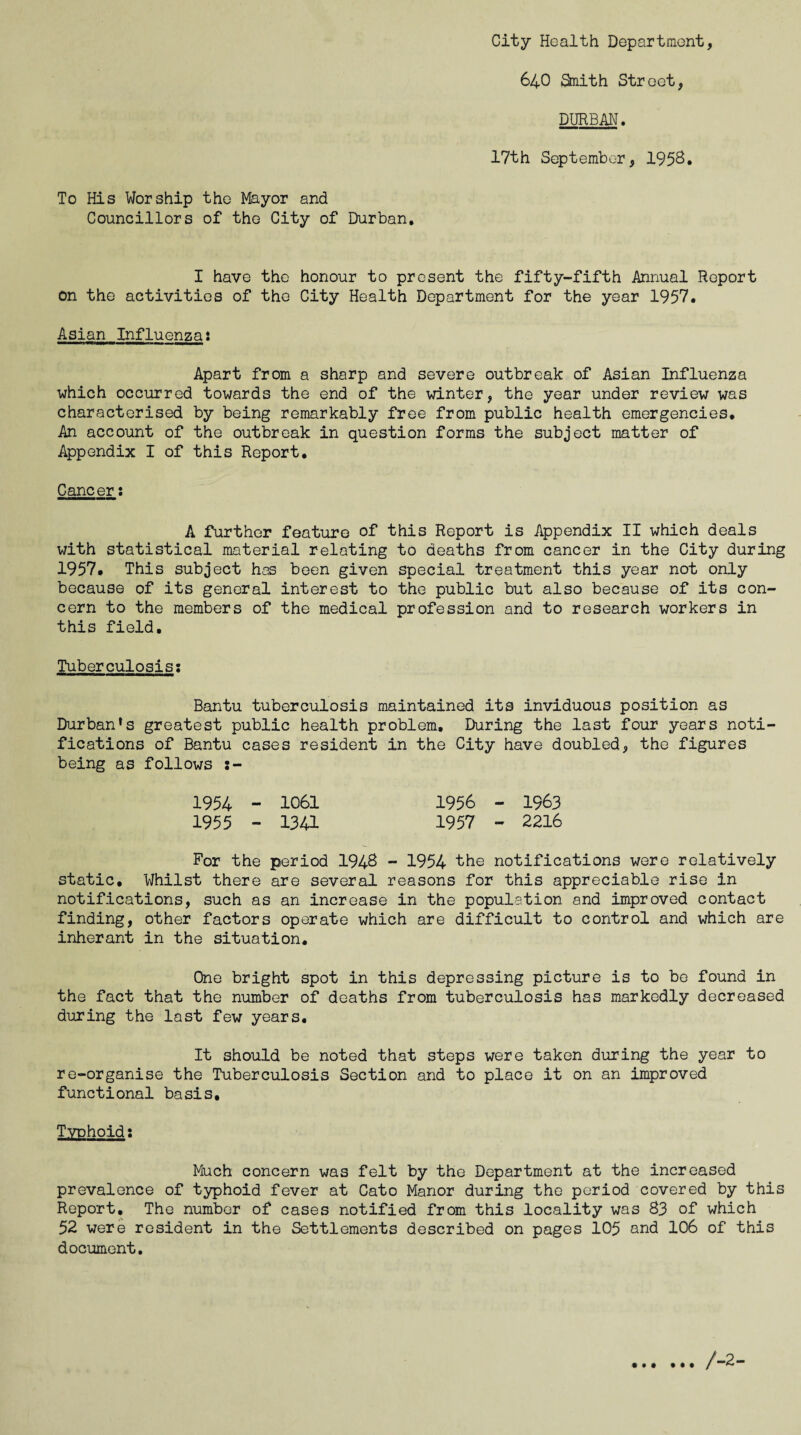 City Health Department, 640 &nith Street, DURBAN. 17th September, 1958* To His Worship the Mayor and Councillors of the City of Durban, I have the honour to present the fifty-fifth Annual Report on the activities of the City Health Department for the year 1957. Asian Influenza: Apart from a sharp and severe outbreak of Asian Influenza which occurred towards the end of the winter, the year under review was characterised by being remarkably free from public health emergencies. An account of the outbreak in question forms the subject matter of Appendix I of this Report. Cancer: A further feature of this Report is Appendix II which deals with statistical material relating to deaths from cancer in the City during 1957. This subject has been given special treatment this year not only because of its general interest to the public but also because of its con¬ cern to the members of the medical profession and to research workers in this field. Tuberculosis: Bantu tuberculosis maintained its inviduous position as Durban’s greatest public health problem. During the last four years noti¬ fications of Bantu cases resident in the City have doubled, the figures being as follows 1954 - 1061 1956 - 1963 1955 - 1341 1957 - 2216 For the period 1948 - 1954 the notifications were relatively static. Whilst there are several reasons for this appreciable rise in notifications, such as an increase in the population and improved contact finding, other factors operate which are difficult to control and which are inherant in the situation. One bright spot in this depressing picture is to be found in the fact that the number of deaths from tuberculosis has markedly decreased during the last few years. It should be noted that steps were taken during the year to re-organise the Tuberculosis Section and to place it on an improved functional basis. Typhoid: Much concern was felt by the Department at the increased prevalence of typhoid fever at Cato Manor during the period covered by this Report, The number of cases notified from this locality was 83 of which 52 were resident in the Settlements described on pages 105 and 106 of this document.