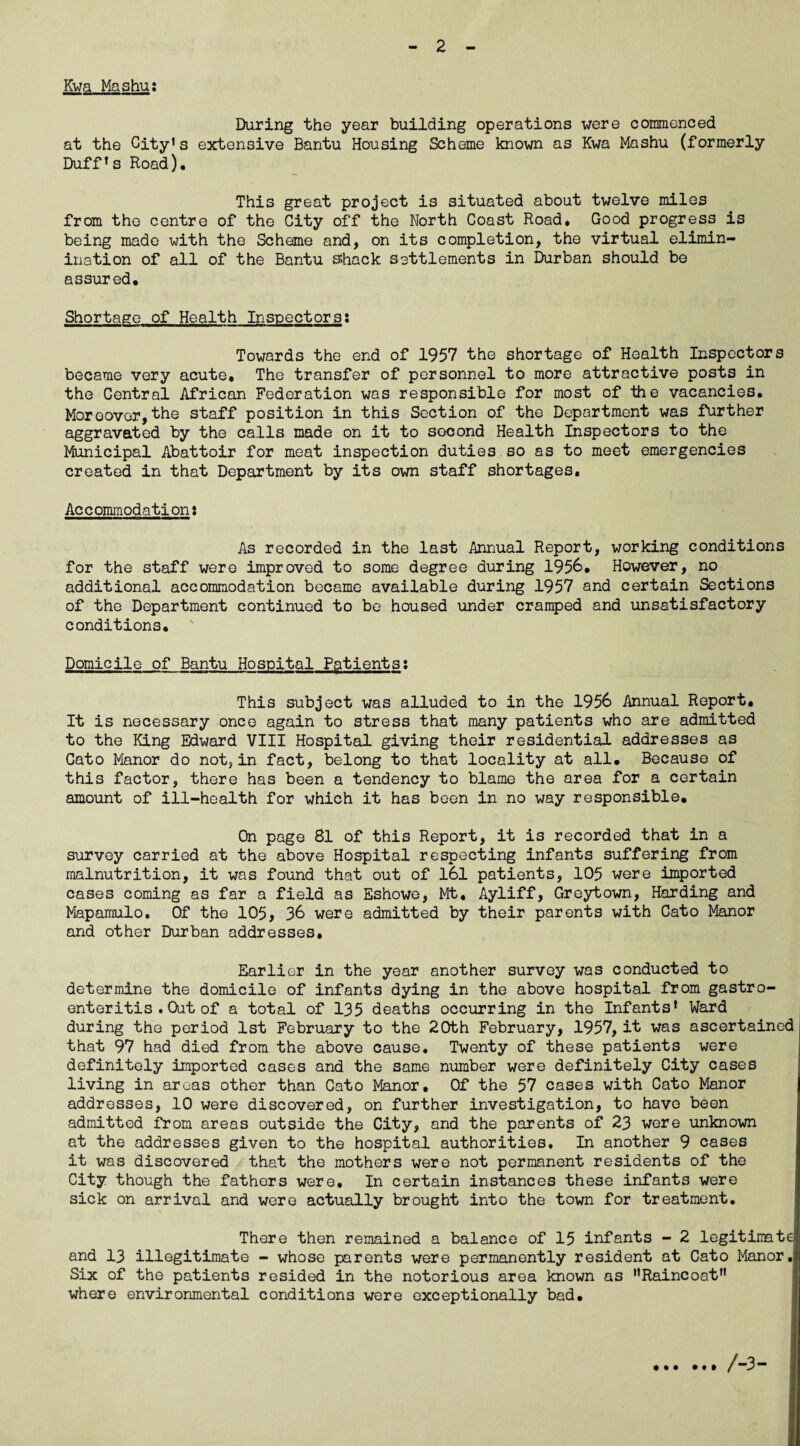 KwaMashu: During the year building operations were commenced at the City’s extensive Bantu Housing Scheme known as Kwa Mashu (formerly Duff’s Road), This great project is situated about twelve miles from the centre of the City off the North Coast Road, Good progress is being made with the Scheme and, on its completion, the virtual elimin- ination of all of the Bantu sfoack settlements in Durban should be assured. Shortage of Health Inspectorss Towards the end of 1957 the shortage of Health Inspectors became very acute. The transfer of personnel to more attractive posts in the Central African Federation was responsible for most of the vacancies. Moreover,the staff position in this Section of the Department was further aggravated by the calls made on it to socond Health Inspectors to the Municipal Abattoir for meat inspection duties so as to meet emergencies created in that Department by its own staff shortages. Accommodation: As recorded in the last Annual Report, working conditions for the staff were improved to some degree during 1956, However, no additional accommodation became available during 1957 and certain Sections of the Department continued to be housed under cramped and unsatisfactory conditions. Domicile of Bantu Hospital Patients: This subject was alluded to in the 1956 Annual Report, It is necessary once again to stress that many patients who are admitted to the King Edward VIII Hospital giving their residential addresses as Cato Manor do not, in fact, belong to that locality at all. Because of this factor, there has been a tendency to blame the area for a certain amount of ill-health for which it has been in no way responsible. On page 81 of this Report, it is recorded that in a survey carried at the above Hospital respecting infants suffering from malnutrition, it was found that out of 161 patients, 105 were imported cases coming as far a field as Eshowe, Mt, Ayliff, Greytown, Harding and Mapamulo, Of the 105, 36 were admitted by their parents with Cato Manor and other Durban addresses. Earlier in the year another survey was conducted to determine the domicile of infants dying in the above hospital from gastro¬ enteritis . Out of a total of 135 deaths occurring in the Infants’ Ward during the period 1st February to the 20th February, 1957, it was ascertained that 97 had died from the above cause. Twenty of these patients were definitely imported cases and the same number were definitely City cases living in areas other than Cato Manor. Of the 57 cases with Cato Manor addresses, 10 were discovered, on further investigation, to have been admitted from areas outside the City, and the parents of 23 were unknown at the addresses given to the hospital authorities. In another 9 cases it was discovered that the mothers were not permanent residents of the City though the fathers were. In certain instances these infants were sick on arrival and were actually brought into the town for treatment. There then remained a balance of 15 infants - 2 legitimate and 13 illegitimate - whose parents were permanently resident at Cato Manor. Six of the patients resided in the notorious area known as •'Raincoat where environmental conditions were exceptionally bad. /-3-