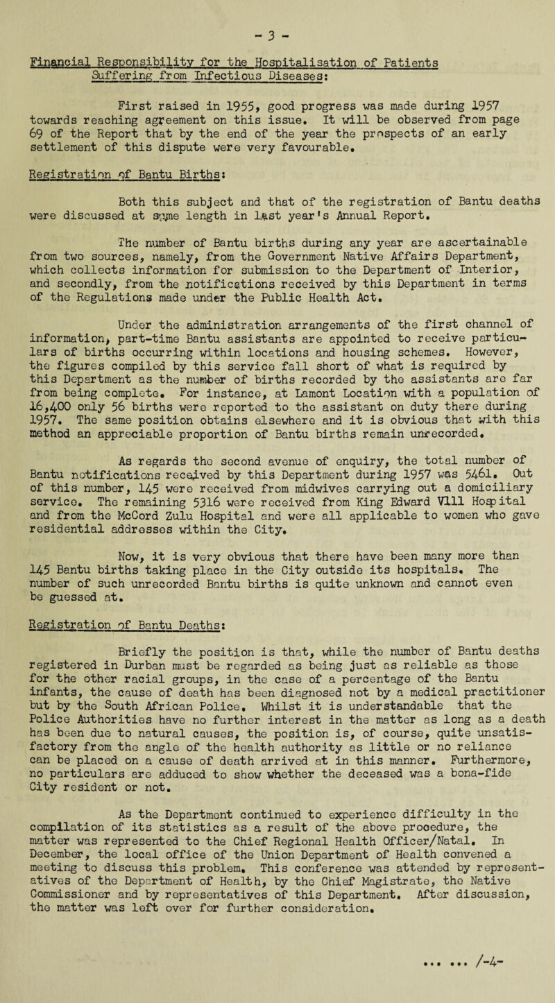 Financial Responsibility for the Hospitalisation of Patients Suffering from Infectious Diseases: First raised in 1955* good progress was made during 1957 towards reaching agreement on this issue. It will be observed from page 69 of the Report that by the end of the year the prospects of an early settlement of this dispute were very favourable. Registration of Bantu Births: Both this subject and that of the registration of Bantu deaths were discussed at svyne length in last year*s Annual Report. The number of Bantu births during any year are ascertainable from two sources, namely, from the Government Native Affairs Department, which collects information for submission to the Department of Interior, and secondly, from the notifications received by this Department in terms of the Regulations made under the Public Health Act. Under the administration arrangements of the first channel of information, part-time Bantu assistants are appointed to receive particu¬ lars of births occurring within locations and housing schemes. However, the figures compiled by this service fall short of what is required by this Department as the number of births recorded by the assistants are far from being complete. For instance, at Lamont Location with a population of 16,400 only 56 births were reported to the assistant on duty there during 1957. The same position obtains elsewhere and it is obvious that with this method an appreciable proportion of Bantu births remain unrecorded. As regards the second avenue of enquiry, the total number of Bantu notifications received by this Department during 1957 was 5461. Out of this number, 145 were received from midwives carrying out a domiciliary service. The remaining 5316 were received from King Edward Vlll Hoqpital and from the McCord Zulu Hospital and were all applicable to women who gave residential addresses within the City. Now, it is very obvious that there have been many more than 145 Bantu births taking place in the City outside its hospitals. The number of such unrecorded Bantu births is quite unknown and cannot even be guessed at. Registration of Bantu Deaths: Briefly the position is that, while the number of Bantu deaths registered in Durban must be regarded as being just as reliable as those for the other racial groups, in the case of a percentage of the Bantu infants, the cause of death has been diagnosed not by a medical practitioner but by the South African Police, Whilst it is understandable that the Police Authorities have no further interest in the matter as long as a death has been due to natural causes, the position is, of course, quite unsatis¬ factory from the angle of the health authority as little or no reliance can be placed on a cause of death arrived at in this manner. Furthermore, no particulars are adduced to show whether the deceased was a bona-fide City resident or not. As the Department continued to experience difficulty in the compilation of its statistics as a result of the above procedure, the matter was represented to the Chief Regional Health Officer/Natal, In December, the local office of the Union Department of Health convened a meeting to discuss this problem. This conference was attended by represent¬ atives of the Department of Health, by the Chief Magistrate, the Native Commissioner and by representatives of this Department. After discussion, the matter was left over for further consideration. /-4-