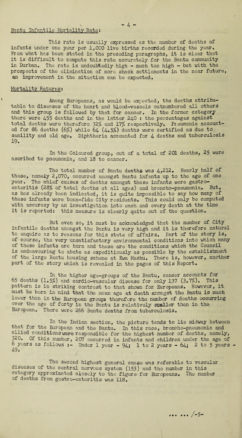 Bantu Infantile Mortality Rate: This rate is usually expressed as the number of deaths of infants under one year per 1,000 live births recorded during the year* From what has been stated in the preceding paragraphs, it is clear that it is difficult to compute this rate accurately for the Bantu community in Durban. The rate is undoubtedly high - much too high - but with the prospects of the elimination of more shack settlements in the near future, an improvement in the situation can be expected. Mortality Returns: Among Europeans, as would be expected, the deaths attribu¬ table to diseases of the heart and blood-vessels outnumbered all others and this group is followed by that for cancer. In the former category there were 455 deaths and in the latter 240 : the percentages against total deaths were therefore 32/£ and 17% respectively. Pneumonia account¬ ed for 86 deaths (6%) while 64 (4*5^) deaths were certified as due to senility and old age. Diphtheria accounted for 4 deaths and tuberculosis 19. In the Coloured group, out of a total of 201 deaths, 25 were ascribed to pneumonia, and 18 to cancer. The total number of Bantu deaths was 4*212. Nearly half of these, namely 2,070, occurred amongst Bantu infants up to the age of one year. The chief causes of deaths amongst these infants were gastro¬ enteritis {28% of total deaths at all ages) and broncho-pneumonia. But, as has already been indicated, it is quite impossible to say how many of these infants were bona-fide City residents. This could only be computed with accuracy by an investigation into each and every death at the time it is reported: this measure is clearly quite out of the question. But even so, it must be acknowledged that the number of City infantile deaths amongst the Bantu is very high and it is therefore natural to enquire as to reasons for this state of affairs. Fart of the story is, of course, the very unsatisfactory environmental conditions into which many of these infants are born and these are the conditions which the Council is endeavouring to abate as expeditiously as possible by the establishment of the large Bantu housing scheme at Kwa Mashu. There is, however, another part of the story which is revealed in the pages of this Report. In the higher age-groups of the Bantu, cancer accounts for 65 deaths (1,5/0 and cardio-vascular disease for only 137 (3*7%)» This pattern is in striking contrast to that shown for Europeans. However, it must be born in mind that the mean age at death amongst the Bantu is much lover than in the European group: therefore the number of deaths occurring over the age of forty in the Bantu is relatively smaller than in the, European, There were 266 Bantu deaths from tuberculosis. In the Indian section, the picture tends to lie midway between that for the European and the Bantu. In this race, broncho-pneumonia and allied conditions were responsible for the highest number of deaths, namely, 320, Of this number, 207 occurred in infants and children under the age of 6 years as follows Under 1 year - 94* 1 to 2 years - 64, 2 to 5 years 49* The second highest general cause was referable to vascular diseases of the central nervous system (153) and the number in this category approximated closely to the figure for Europeans* The number of deaths from gastro-enteritis was 118, • • • 1 1