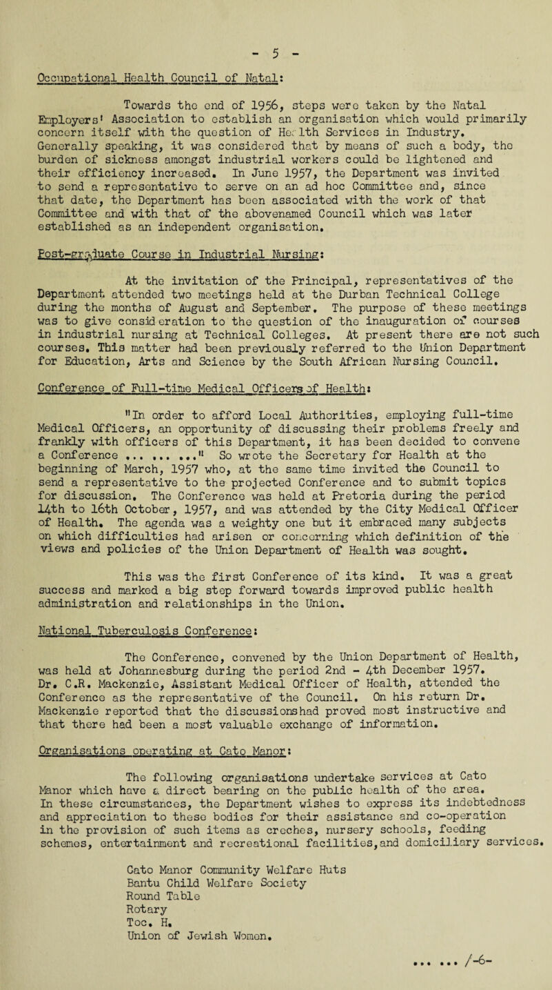 Occupational Health Council of Natal: Towards tho end of 1956, steps were taken by the Natal Employers1 Association to establish an organisation which would primarily concern itself with the question of He; 1th Services in Industry. Generally speaking, it was considered that by means of such a body, tho burden of sickness amongst industrial workers could be lightened and their efficiency increased. In June 1957, the Department was invited to send a representative to serve on an ad hoc Committee and, since that date, the Department has been associated with the work of that Committee and with that of the abovenamed Council which was later established as an independent organisation* Postgraduate Course in Industrial Nursing: At the invitation of the Principal, representatives of the Department attended two meetings held at the Durban Technical College during the months of August and September. The purpose of these meetings was to give consideration to the question of the inauguration of courses in industrial nursing at Technical Colleges. At present there are not such courses. This matter had been previously referred to the Union Department for Education, Arts and Science by the South African Nursing Council. Conference of Full-time Medical Officers of Healths nIn order to afford Local Authorities, employing full-time Medical Officers, an opportunity of discussing their problems freely and frankly with officers of this Department, it has been decided to convene a Conference ... ... ...,l So wrote the Secretary for Health at the beginning of March, 1957 who, at the same time invited the Council to send a representative to the projected Conference and to submit topics for discussion. The Conference was held at Pretoria during the period 14th to 16th October, 1957, and was attended by the City Medical Officer of Health. The agenda was a weighty one but it embraced many subjects on which difficulties had arisen or concerning which definition of the views and policies of the Union Department of Health was sought. This was the first Conference of its kind. It was a great success and marked a big step forward towards improved public health administration and relationships in the Union. National Tuberculosis Conference; The Conference, convened by the Union Department of Health, was held at Johannesburg during the period 2nd - 4th December 1957, Dr. C.R. Mackenzie, Assistant Medical Officer of Health, attended the Conference as the representative of the Council, On his return Dr, Mackenzie reported that the discussions had proved most instructive and that there had been a most valuable exchange of information. Organisations operating at Cato Manor: The following organisations undertake services at Cato Manor which have a direct bearing on the public health of the area. In these circumstances, the Department wishes to express its indebtedness and appreciation to these bodies for their assistance and co-operation in the provision of such items as creches, nursery schools, feeding schemes, entertainment and recreational facilities,and domiciliary services. Cato Manor Community Welfare Huts Bantu Child Welfare Society Round Table Rotary Toe. H, Union of Jewish Women. / -6-