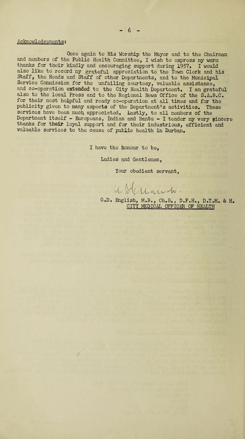 Acknowledgements: Once again to His Worship the Mayor and to the Chairman and members of the Public Health Committee, I wish to express my warm thanks for their kindly and encouraging support during 1957, I would also like to record my grateful appreciation to the Town Clerk and his Staff, the Heads and Staff of other Departments, and to the Municipal Service Commission for the unfailing courtesy, valuable assistance, and co-operation extended to the City Health Department, I am grateful also to the local Press and to the Regional News Office of the S.A.B.C. for their most helpful and ready co-operation at all times and for the publicity given to many aspects of the Department's activities. These services have been much appreciated. Lastly, to all members of the Department itself - Europeans, Indian and Bantu - I tender my very sincere thanks for their loyal support and for their industrious, efficient and valuable services to the cause of public health in Durban. I have the honour to be. Ladies and Gentlemen, Your obedient servant, Uy ’yhV LL t ^ G.D. English, M.B., Ch.B., D.P.H., D.T.M.-& H. CITY MEDICAL OFFICER OF HEALTH